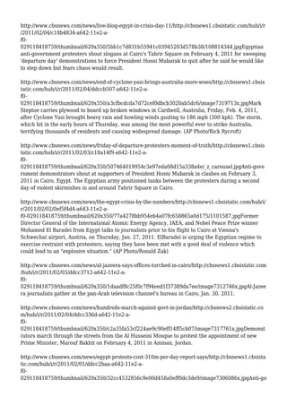 http://www.cbsnews.com/news/live-blog-egypt-in-crisis-day-11/http://cbsnews1.cbsistatic.com/hub/i/r
/2011/02/04/c18b4834-a642-11e2-a-
f0-
029118418759/thumbnail/620x350/5bb1c7d831b55941c03945203d578b38/108814344.jpgEgyptian
anti-government protesters shout slogans at Cairo's Tahrir Square on February 4, 2011 for sweeping
'departure day' demonstrations to force President Hosni Mubarak to quit after he said he would like
to step down but fears chaos would result.
http://www.cbsnews.com/news/end-of-cyclone-yasi-brings-australia-more-woes/http://cbsnews1.cbsis
tatic.com/hub/i/r/2011/02/04/ddccb507-a642-11e2-a-
f0-
029118418759/thumbnail/620x350/a3cfbcdcda7d72cef0dbcb3020ab5dc6/image7319713x.jpgMark
Steptoe carries plywood to board up broken windows in Cardwell, Australia, Friday, Feb. 4, 2011,
after Cyclone Yasi brought heavy rain and howling winds gusting to 186 mph (300 kph). The storm,
which hit in the early hours of Thursday, was among the most powerful ever to strike Australia,
terrifying thousands of residents and causing widespread damage. (AP Photo/Rick Rycroft)
http://www.cbsnews.com/news/friday-of-departure-protesters-moment-of-truth/http://cbsnews1.cbsis
tatic.com/hub/i/r/2011/02/03/c18a14f9-a642-11e2-a-
f0-
029118418759/thumbnail/620x350/507464019954c3e97eda08d15a338a4e/_z_carousel.jpgAnti-gove
rnment demonstrators shout at supporters of President Hosni Mubarak in clashes on February 3,
2011 in Cairo, Egypt. The Egyptian army positioned tanks between the protesters during a second
day of violent skirmishes in and around Tahrir Square in Cairo.
http://www.cbsnews.com/news/the-egypt-crisis-by-the-numbers/http://cbsnews1.cbsistatic.com/hub/i/
r/2011/02/02/0ef5f4d4-a643-11e2-a-
f0-029118418759/thumbnail/620x350/77a4278bb954eb4a07fc658865a0d175/1101587.jpgFormer
Director General of the International Atomic Energy Agency, IAEA, and Nobel Peace Prize winner
Mohamed El Baradei from Egypt talks to journalists prior to his flight to Cairo at Vienna's
Schwechat airport, Austria, on Thursday, Jan. 27, 2011. ElBaradei is urging the Egyptian regime to
exercise restraint with protesters, saying they have been met with a good deal of violence which
could lead to an "explosive situation." (AP Photo/Ronald Zak)
http://www.cbsnews.com/news/al-jazeera-says-offices-torched-in-cairo/http://cbsnews1.cbsistatic.com
/hub/i/r/2011/02/03/ddcc3712-a642-11e2-a-
f0-
029118418759/thumbnail/620x350/1daadf8c25f0c7f94eed1f37389da7ee/image7312746x.jpgAl-Jazee
ra journalists gather at the pan-Arab television channel's bureau in Cairo, Jan. 30, 2011.
http://www.cbsnews.com/news/hundreds-march-against-govt-in-jordan/http://cbsnews2.cbsistatic.co
m/hub/i/r/2011/02/04/ddcc336d-a642-11e2-a-
f0-
029118418759/thumbnail/620x350/c2a35fa53cf224ae9c90eff14ff5cb07/image7317761x.jpgDemonst
rators march through the streets from the Al Husseini Mosque to protest the appointment of new
Prime Minister, Marouf Bakhit on February 4, 2011 in Amman, Jordan.
http://www.cbsnews.com/news/egypt-protests-cost-310m-per-day-report-says/http://cbsnews1.cbsista
tic.com/hub/i/r/2011/02/01/ddcc2baa-a642-11e2-a-
f0-
029118418759/thumbnail/620x350/32cc4532856c9e00d458a0eff0dc3de9/image7306086x.jpgAnti-go
 