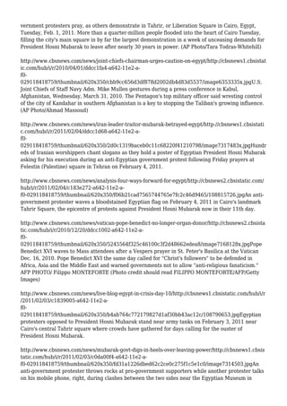 vernment protesters pray, as others demonstrate in Tahrir, or Liberation Square in Cairo, Egypt,
Tuesday, Feb. 1, 2011. More than a quarter-million people flooded into the heart of Cairo Tuesday,
filling the city's main square in by far the largest demonstration in a week of unceasing demands for
President Hosni Mubarak to leave after nearly 30 years in power. (AP Photo/Tara Todras-Whitehill)
http://www.cbsnews.com/news/joint-chiefs-chairman-urges-caution-on-egypt/http://cbsnews1.cbsistat
ic.com/hub/i/r/2010/04/01/ddcc1fa4-a642-11e2-a-
f0-
029118418759/thumbnail/620x350/cbb9cc656d3df878d2002db4d83d5537/image6353335x.jpgU.S.
Joint Chiefs of Staff Navy Adm. Mike Mullen gestures during a press conference in Kabul,
Afghanistan, Wednesday, March 31, 2010. The Pentagon's top military officer said wresting control
of the city of Kandahar in southern Afghanistan is a key to stopping the Taliban's growing influence.
(AP Photo/Ahmad Massoud)
http://www.cbsnews.com/news/iran-leader-traitor-mubarak-betrayed-egypt/http://cbsnews1.cbsistati
c.com/hub/i/r/2011/02/04/ddcc1d68-a642-11e2-a-
f0-
029118418759/thumbnail/620x350/2d0c1319baceb0c11c68220f41210798/image7317483x.jpgHundr
eds of Iranian worshippers chant slogans as they hold a poster of Egyptian President Hosni Mubarak
asking for his execution during an anti-Egyptian government protest following Friday prayers at
Felestin (Palestine) square in Tehran on February 4, 2011.
http://www.cbsnews.com/news/analysis-four-ways-forward-for-egypt/http://cbsnews2.cbsistatic.com/
hub/i/r/2011/02/04/c183e272-a642-11e2-a-
f0-029118418759/thumbnail/620x350/f06b21cad7565744765e7fc2c46d9465/108815726.jpgAn anti-
government protester waves a bloodstained Egyptian flag on February 4, 2011 in Cairo's landmark
Tahrir Square, the epicentre of protests against President Hosni Mubarak now in their 11th day.
http://www.cbsnews.com/news/vatican-pope-benedict-no-longer-organ-donor/http://cbsnews2.cbsista
tic.com/hub/i/r/2010/12/20/ddcc1002-a642-11e2-a-
f0-
029118418759/thumbnail/620x350/5245564f325c46100c3f2d48662edea8/image7168128x.jpgPope
Benedict XVI waves to Mass attendees after a Vespers prayer in St. Peter's Basilica at the Vatican
Dec. 16, 2010. Pope Benedict XVI the same day called for "Christ's followers" to be defended in
Africa, Asia and the Middle East and warned governments not to allow "anti-religious fanaticism."
AFP PHOTO/ Filippo MONTEFORTE (Photo credit should read FILIPPO MONTEFORTE/AFP/Getty
Images)
http://www.cbsnews.com/news/live-blog-egypt-in-crisis-day-10/http://cbsnews1.cbsistatic.com/hub/i/r
/2011/02/03/c1839005-a642-11e2-a-
f0-
029118418759/thumbnail/620x350/b4ab764c772179827d1af30bb43ac12c/108790653.jpgEgyptian
protesters opposed to President Hosni Mubarak stand near army tanks on February 3, 2011 near
Cairo's central Tahrir square where crowds have gathered for days calling for the ouster of
President Hosni Mubarak.
http://www.cbsnews.com/news/mubarak-govt-digs-in-heels-over-leaving-power/http://cbsnews1.cbsis
tatic.com/hub/i/r/2011/02/03/c0da00f4-a642-11e2-a-
f0-029118418759/thumbnail/620x350/fd31a1226dbed62c2ce0c275f1c5e1c0/image7314503.jpgAn
anti-government protester throws rocks at pro-government supporters while another protester talks
on his mobile phone, right, during clashes between the two sides near the Egyptian Museum in
 