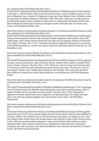 atic.com/hub/i/r/2011/02/03/ddcb3e00-a642-11e2-a-
f0-029118418759/thumbnail/620x350/f7b6e84df5cbf5afbd4cc47fc06f1845/image7314363x.jpgFILE -
In this Sept. 2, 2009 file photo, Iraqi security forces stand near a cache of weapons seized in a raid
north of Baghdad, Iraq. A leaked U.S. diplomatic memo says Prime Minister Nouri al-Maliki accused
Iran and Syria of arming insurgents in September 2009. The memo, which was recently posted on
the WikiLeaks website, quotes al-Maliki as telling then-U.S. Ambassador Christopher Hill that five
Shiite militants had been captured trying to smuggle missiles in the false floor of a Toyota Land
Cruiser. (AP Photo/Karim Kadim, File)
http://www.cbsnews.com/news/egypt-vp-blames-foreigners-for-stoking-clashes/http://cbsnews2.cbsist
atic.com/hub/i/r/2011/02/03/ddcc2214-a642-11e2-a-
f0-029118418759/thumbnail/620x350/ce386e162c8ee7a1218b50bee2678f29/image7314480x.jpgAn
anti-government protester throws rocks at pro-government supporters, while another talks on his
mobile phone, right, during clashes between the two sides near the Egyptian Museum in downtown
Cairo, Egypt, Thursday, Feb. 3, 2011. Protesters and regime supporters skirmished in a second day
of rock-throwing battles at a central Cairo square while new lawlessness spread around the city. (AP
Photo/Ben Curtis)
http://www.cbsnews.com/news/blonde-only-fantasy-resort-planned-for-maldives/http://cbsnews2.cbsi
static.com/hub/i/r/2011/02/03/dd6c89db-a642-11e2-a-
f0-
029118418759/thumbnail/620x350/59dba0ea42f43281493b12aed8cf87a7/image7314149x.jpgBrand
manager Lauryna Anuseviciute, right and Genute Zaliene, website editor, display a branded Olialia
pizza in Vilnius, Lithuania, Thursday, Feb. 3, 2011. Olialia has used its troupe of fair-haired models
in Lithuania to market just about anything from potato chips to pop music. But the jury is out on a
shoe-shaped "fantasy resort" staffed only by blondes in the Maldives. The resort plans are still in
their infancy but Anuseviciute insists Olialia already has secured financing. (AP Photo/Mindaugas
Kulbis)
http://www.cbsnews.com/news/yemen-police-open-fire-to-disperse-protest/http://cbsnews2.cbsistatic.
com/hub/i/r/2011/02/03/dd6c70d3-a642-11e2-a-
f0-
029118418759/thumbnail/620x350/d891a738954f9525ffa46bbc49239488/image7313917x.jpgSuppo
rters of Yemeni President Ali Abdullah Saleh hold banners and raise his portraits during a rally in
support of Saleh and his government in Sanaa,Yemen, Thursday, Feb. 3, 2011.Thousands of
opponents of Yemen's government and its supporters are demonstrating in the capital and other
cities a day after the president pledged not to seek another term in office. (AP Photo/Hani
Mohammed)
http://www.cbsnews.com/news/auschwitz-decay-prompting-preservation-efforts/http://cbsnews2.cbsi
static.com/hub/i/r/2011/02/03/dd6c700f-a642-11e2-a-
f0-
029118418759/thumbnail/620x350/c058552caa7ce0e50eed20469d43c265/image7313845x.jpgThis
image taken Jan 28. 2011 shows people walking through the Nazi death camp Auschwitz-Birkenau in
Oswiecim, Poland. The red brick barracks that housed starving inmates are sinking into ruin. Time
has warped victims' leather shoes into strange shapes. Hair sheared to make cloth is slowly turning
to dust. Officials launched a global campaign to raise euro120 million ($165 million) to create a
"perpetual fund" whose interest can be drawn on indefinitely to repair barracks, watchtowers,
crematoria and other structures at the Auschwitz-Birkenau state museum and memorial in southern
Poland. (AP Photo/Czarek Sokolowski)
 