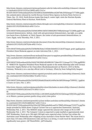 http://www.cbsnews.com/news/n-korea-parliament-calls-for-talks-with-south/http://cbsnews1.cbsistat
ic.com/hub/i/r/2010/12/23/2a136692-a643-11e2-a-
f0-029118418759/thumbnail/620x350/50083a14ed6949bf0ece62b67b8c2936/image7177389x.jpgIn
this undated photo released by (north) Korean Central News Agency via Korea News Service in
Tokyo, Dec. 22, 2010, North Korean leader Kim Jong Il, center right, visits the Huichon Ryonha
General Machinery Plant in Huichon, North Korea.
http://www.cbsnews.com/news/gunfire-blasts-through-cairo-overnight/http://cbsnews1.cbsistatic.com
/hub/i/r/2011/02/02/ddcfe4c4-a642-11e2-a-
f0-
029118418759/thumbnail/620x350/9e638f9411bf505368682f693768faeb/image7312408x.jpgPro-go
vernment demonstrators, bottom, clash with anti-government demonstrators, top right, as a palm
tree burns from a firebomb, in Tahrir Square, the center of anti-government demonstrations, in
Cairo, Egypt, early Thursday, Feb. 3, 2011.
http://www.cbsnews.com/news/mubaraks-disconnect-from-the-internet/http://cbsnews2.cbsistatic.co
m/hub/i/r/2011/02/01/c0d7b2da-a642-11e2-a-
f0-
029118418759/thumbnail/620x350/9b09b30a4a1165b4e5b0e6021212b187/egypt_grab1.jpgEgyptian
President Hosni Mubarak appears on state television Feb. 1, 2011.
http://www.cbsnews.com/news/hosni-mubarak-from-poor-to-egyptian-president/http://cbsnews1.cbsis
tatic.com/hub/i/r/2011/02/02/ddcb8210-a642-11e2-a-
f0-
029118418759/thumbnail/620x350/027d4399d3cf834f8039171bbe187c7c/image7311759x.jpgBERLI
N - MARCH 04: Egyption President Hosni Mubarak speaks to the media following talks with German
Chancellor Angela Merkel at the Chancellery (Bundeskanzleramt) on March 4, 2010 in Berlin,
Germany. Mubarak is on a one-day official visit to Germany. (Photo by Sean Gallup/Getty Images)
http://www.cbsnews.com/news/violence-against-journalists-amid-cairo-clashes/http://cbsnews2.cbsist
atic.com/hub/i/r/2011/02/02/c0d0a17d-a642-11e2-a-
f0-
029118418759/thumbnail/620x350/9f20249abb395da563c469a54e5d8169/image7309930_1.jpgKati
e Couric in Cairo, Feb. 2, 2011.
http://www.cbsnews.com/news/gang-gunbattles-street-blockades-in-mexico/http://cbsnews2.cbsistati
c.com/hub/i/r/2009/05/28/5c6a537e-a643-11e2-a-
f0-
029118418759/thumbnail/620x350/cf55feccc28140691a6ad6e05014232b/image5046320x.jpgViolen
ce in Mexico; gunman gunmen gunfire drug cartel crime police
http://www.cbsnews.com/news/powerful-cyclone-strikes-australias-northeast/http://cbsnews1.cbsista
tic.com/hub/i/r/2011/02/02/dd6b36e7-a642-11e2-a-
f0-029118418759/thumbnail/620x350/e326799b2eaba4b0caad52c7f96f5c49/image7310377x.jpgThis
image provided by NASA shows Tropical Cyclone Yasi as it approaches Queensland, Australia,
Wednesday Feb. 2, 2011. This NEXSAT image captured this natural-color image at 04:32 GMT
Wednesday Feb. 2, 2011. The Category 5 storm is expected to make landfall at approximately noon
GMT Wednesday. Gusts up to 186 mph (300 kph) were expected when Cyclone Yasi strikes the
Australian coast Wednesday after whipping across Australia's Great Barrier Reef. The storm front is
more than 310 miles (500 kilometers) wide and Yasi is so strong, it could reach far inland before it
significantly loses power. (AP Photo/NASA - Jeff Schmaltz)
 