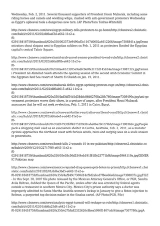 Wednesday, Feb. 2, 2011. Several thousand supporters of President Hosni Mubarak, including some
riding horses and camels and wielding whips, clashed with anti-government protesters Wednesday
as Egypt's upheaval took a dangerous new turn. (AP Photo/Tara Todras-Whitehill)
http://www.cbsnews.com/news/egypt-military-tells-protesters-to-go-home/http://cbsnews2.cbsistatic.
com/hub/i/r/2011/02/02/dd6aaf3d-a642-11e2-a-
f0-
029118418759/thumbnail/620x350/002573e9490af3c1167d0602a4612266/image7308841x.jpgDemo
nstrators shout slogans next to Egyptian soldiers on Feb. 1, 2011 as protesters flooded the Egyptian
capital's central Tahrir Square.
http://www.cbsnews.com/news/amid-arab-unrest-yemen-president-to-end-rule/http://cbsnews2.cbsist
atic.com/hub/i/r/2011/02/02/dd6a9f8b-a642-11e2-a-
f0-
029118418759/thumbnail/620x350/ae4523205e9a6fc0e0fa3172d145624e/image7308732x.jpgYemen
i President Ali Abdullah Saleh attends the opening session of the second Arab Economic Summit in
the Egyptian Red Sea resort of Sharm El-Sheikh on Jan. 19, 2011.
http://www.cbsnews.com/news/mubarak-defies-egypt-uprising-protests-rage-on/http://cbsnews2.cbsis
tatic.com/hub/i/r/2011/02/02/dd6ab015-a642-11e2-a-
f0-
029118418759/thumbnail/620x350/fad5df54d1d38ddc86d02768a28fc760/image7308490x.jpgAnti-go
vernment protestors waves their shoes, in a gesture of anger, after President Hosni Mubarak
announces that he will not seek re-election, Feb. 1, 2011 in Cairo, Egypt.
http://www.cbsnews.com/news/cyclone-yasi-batters-australias-northeast-coast/http://cbsnews1.cbsist
atic.com/hub/i/r/2011/02/02/dd6a6e1e-a642-11e2-a-
f0-
029118418759/thumbnail/620x350/b7933fdf4225920c8caba86a20c2c96b/image7308366x.jpgPeople
pack a shopping mall used as an evacuation shelter in Cairns, Australia, Feb. 2, 2011, as a monster
cyclone approaches the northeast coast with furious winds, rains and surging seas on a scale unseen
in generations.
http://www.cbsnews.com/news/bomb-kills-2-wounds-10-in-nw-pakistan/http://cbsnews2.cbsistatic.co
m/hub/i/r/2009/12/10/227179f0-a643-11e2-a-
f0-
029118418759/thumbnail/620x350/05e38c56d5344eb191f81ffe25771bf6/image5964119x.jpgGENER
IC Pakistan map
http://www.cbsnews.com/news/mexico-reputed-drug-queen-gets-botox-in-prison/http://cbsnews1.cbsi
static.com/hub/i/r/2011/02/01/dd6a3bd5-a642-11e2-a-
f0-029118418759/thumbnail/620x350/4af949c7300d14cf9d2abcd7f8ee66e6/image7308037x.jpgFILE
- In this Sept. 28, 2007 file photo released by the Mexican Attorney General's Office, or PGR, Sandra
Avila Beltran, dubbed the Queen of the Pacific, smiles after she was arrested by federal agents
outside a restaurant in southern Mexico City. Mexico City's prison authority says a doctor was
improperly admitted to Santa Martha Acatitla women's lockup in January to give a Botox injection to
Beltran, a purported top decision-maker in the Sinaloa cartel. (AP Photo/PGR, File)
http://www.cbsnews.com/news/analysis-egypt-turmoil-will-reshape-us-role/http://cbsnews1.cbsistatic.
com/hub/i/r/2011/02/01/dd6a25d4-a642-11e2-a-
f0-029118418759/thumbnail/620x350/e27bfa82332626c8bea5990f1407cdc9/image7307780x.jpgA
 