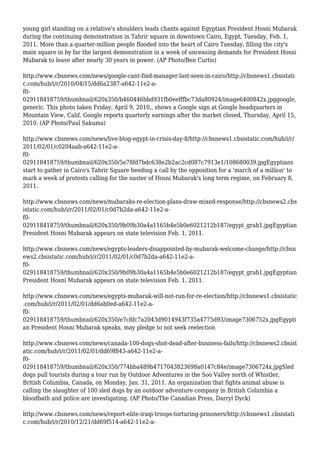 young girl standing on a relative's shoulders leads chants against Egyptian President Hosni Mubarak
during the continuing demonstration in Tahrir square in downtown Cairo, Egypt, Tuesday, Feb. 1,
2011. More than a quarter-million people flooded into the heart of Cairo Tuesday, filling the city's
main square in by far the largest demonstration in a week of unceasing demands for President Hosni
Mubarak to leave after nearly 30 years in power. (AP Photo/Ben Curtis)
http://www.cbsnews.com/news/google-cant-find-manager-last-seen-in-cairo/http://cbsnews1.cbsistati
c.com/hub/i/r/2010/04/15/dd6a2387-a642-11e2-a-
f0-
029118418759/thumbnail/620x350/b460446bbd931fb0eefffbc73da80924/image6400842x.jpggoogle,
generic. This photo taken Friday, April 9, 2010,, shows a Google sign at Google headquarters in
Mountain View, Calif. Google reports quarterly earnings after the market closed, Thursday, April 15,
2010. (AP Photo/Paul Sakuma)
http://www.cbsnews.com/news/live-blog-egypt-in-crisis-day-8/http://cbsnews1.cbsistatic.com/hub/i/r/
2011/02/01/c0204aab-a642-11e2-a-
f0-
029118418759/thumbnail/620x350/5e78fd7bdc638e2b2ac2cd087c7913e1/108680039.jpgEgyptians
start to gather in Cairo's Tahrir Square heeding a call by the opposition for a 'march of a million' to
mark a week of protests calling for the ouster of Hosni Mubarak's long term regime, on February 8,
2011.
http://www.cbsnews.com/news/mubaraks-re-election-plans-draw-mixed-response/http://cbsnews2.cbs
istatic.com/hub/i/r/2011/02/01/c0d7b2da-a642-11e2-a-
f0-
029118418759/thumbnail/620x350/9b09b30a4a1165b4e5b0e6021212b187/egypt_grab1.jpgEgyptian
President Hosni Mubarak appears on state television Feb. 1, 2011.
http://www.cbsnews.com/news/egypts-leaders-disappointed-by-mubarak-welcome-change/http://cbsn
ews2.cbsistatic.com/hub/i/r/2011/02/01/c0d7b2da-a642-11e2-a-
f0-
029118418759/thumbnail/620x350/9b09b30a4a1165b4e5b0e6021212b187/egypt_grab1.jpgEgyptian
President Hosni Mubarak appears on state television Feb. 1, 2011.
http://www.cbsnews.com/news/egypts-mubarak-will-not-run-for-re-election/http://cbsnews1.cbsistatic
.com/hub/i/r/2011/02/01/dd6ab0ed-a642-11e2-a-
f0-
029118418759/thumbnail/620x350/e7c8fc7a2043d9014943f735a4775d93/image7306752x.jpgEgypti
an President Hosni Mubarak speaks, may pledge to not seek reelection
http://www.cbsnews.com/news/canada-100-dogs-shot-dead-after-business-fails/http://cbsnews2.cbsist
atic.com/hub/i/r/2011/02/01/dd69f843-a642-11e2-a-
f0-
029118418759/thumbnail/620x350/774bba489b4717043823698a0147c84e/image7306724x.jpgSled
dogs pull tourists during a tour run by Outdoor Adventures in the Soo Valley north of Whistler,
British Columbia, Canada, on Monday, Jan. 31, 2011. An organization that fights animal abuse is
calling the slaughter of 100 sled dogs by an outdoor adventure company in British Columbia a
bloodbath and police are investigating. (AP Photo/The Canadian Press, Darryl Dyck)
http://www.cbsnews.com/news/report-elite-iraqi-troops-torturing-prisoners/http://cbsnews1.cbsistati
c.com/hub/i/r/2010/12/21/dd69f514-a642-11e2-a-
 