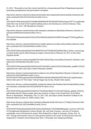 25, 2011. Thousands across the country marched in a &amp;amp;quot;Day of Rage&amp;amp;quot;
protesting unemployment and government corruption.
http://www.cbsnews.com/news/cuban-jewish-leader-knew-imprisoned-american/http://cbsnews2.cbsi
static.com/hub/i/r/2011/01/14/e516acc9-a642-11e2-a-
f0-
029118418759/thumbnail/620x350/dd6c84fd0d90e9d74610d2e6b76afba2/image7247111x.jpgPeople
make their way in front of the Capitol building early in the morning on a street in Havana, Cuba,
Friday, Jan. 14, 2011. (AP Photo/Javier Galeano)
http://www.cbsnews.com/news/nato-calls-emergency-meeting-on-libya/http://cbsnews1.cbsistatic.co
m/hub/i/r/2009/02/03/e5a0ee54-a642-11e2-a-
f0-
029118418759/thumbnail/620x350/cc6782a26d4efa2ad4cba5410eff567d/image4771618x.jpgMuam
mar Qaddafi
http://www.cbsnews.com/news/white-house-weighs-options-over-libya-violence/http://cbsnews1.cbsis
tatic.com/hub/i/r/2011/02/24/e4940124-a642-11e2-a-
f0-
029118418759/thumbnail/620x350/3c4b8b5d7b1dc672f1b81bd3562f4ebc/libya_border_carousel.jpg
A Libyan border guard walks through an empty customs hall on February 24, 2011 on the Libya-
Egyptian border.
http://www.cbsnews.com/news/qaddafi-bin-laden-behind-libya-unrest/http://cbsnews1.cbsistatic.com/
hub/i/r/2011/02/24/e492c560-a642-11e2-a-
f0-
029118418759/thumbnail/620x350/d324ec8215da594411aa8ac03242e514/binladen_qaddafi_010224
.jpgOsama bin Laden and Libya's leader Muammar Qaddafi
http://www.cbsnews.com/news/protesters-embrace-rise-of-free-libya/http://cbsnews1.cbsistatic.com/
hub/i/r/2011/02/24/e492b614-a642-11e2-a-
f0-029118418759/thumbnail/620x350/909fd6b54c4933bec88b4a6b592f0748/clark1.pngProtesters
believe their piece of "Free Libya" will get bigger day by day, Mandy Clark reports.
http://www.cbsnews.com/news/qaddafis-reading-list-obama-tom-friedman-fareed-zakaria/http://cbsne
ws2.cbsistatic.com/hub/i/r/2011/02/24/0d7b47f1-a643-11e2-a-
f0-
029118418759/thumbnail/620x350/d5b7a77dc636e4a26442751c5612cb67/obama_qaddafi_010224.j
pgPresident Barack Obama speaks about the situation in Libya in the Grand Foyer of the White
House in Washington, Wednesday, Feb. 23, 2011, left, and Libya's leader Muammar Gaddafi at the
Quirinale Palace on June 10, 2009 in Rome, Italy.
http://www.cbsnews.com/news/new-zealand-earthquake-death-toll-rises-to-113/http://cbsnews2.cbsis
tatic.com/hub/i/r/2011/02/24/e48fba10-a642-11e2-a-
f0-
029118418759/thumbnail/620x350/07a656aa3da99eba4c7cf12649b60fb8/quake_survivors_AP11022
51145.jpgDanish backpackers Catrina Stouge, left, and Sofie Francker, survivors of Tuesday's
earthquake, wait at Christchurch airport, New Zealand for a flight to Australia, Friday, Feb. 25,
2011. Stouge and Francker were in a back packers hostel in the centre of Christchurch when the
magnitude 6.3 temblor struck killing more than a 100 people and collapsing buildings.
 