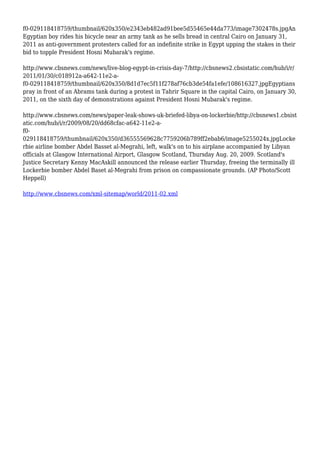 f0-029118418759/thumbnail/620x350/e2343eb482ad91bee5d55465e44da773/image7302478s.jpgAn
Egyptian boy rides his bicycle near an army tank as he sells bread in central Cairo on January 31,
2011 as anti-government protesters called for an indefinite strike in Egypt upping the stakes in their
bid to topple President Hosni Mubarak's regime.
http://www.cbsnews.com/news/live-blog-egypt-in-crisis-day-7/http://cbsnews2.cbsistatic.com/hub/i/r/
2011/01/30/c018912a-a642-11e2-a-
f0-029118418759/thumbnail/620x350/8d1d7ec5f11f278af76cb3de54fa1efe/108616327.jpgEgyptians
pray in front of an Abrams tank during a protest in Tahrir Square in the capital Cairo, on January 30,
2011, on the sixth day of demonstrations against President Hosni Mubarak's regime.
http://www.cbsnews.com/news/paper-leak-shows-uk-briefed-libya-on-lockerbie/http://cbsnews1.cbsist
atic.com/hub/i/r/2009/08/20/dd68cfac-a642-11e2-a-
f0-
029118418759/thumbnail/620x350/d36555569628c7759206b789ff2ebab6/image5255024x.jpgLocke
rbie airline bomber Abdel Basset al-Megrahi, left, walk's on to his airplane accompanied by Libyan
officials at Glasgow International Airport, Glasgow Scotland, Thursday Aug. 20, 2009. Scotland's
Justice Secretary Kenny MacAskill announced the release earlier Thursday, freeing the terminally ill
Lockerbie bomber Abdel Baset al-Megrahi from prison on compassionate grounds. (AP Photo/Scott
Heppell)
http://www.cbsnews.com/xml-sitemap/world/2011-02.xml
 