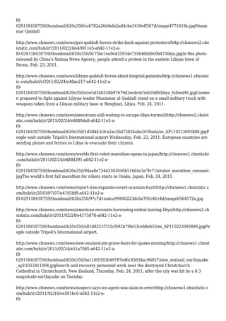 f0-
029118418759/thumbnail/620x350/cc6782a26d4efa2ad4cba5410eff567d/image4771618x.jpgMuam
mar Qaddafi
http://www.cbsnews.com/news/pro-qaddafi-forces-strike-back-against-protesters/http://cbsnews2.cbs
istatic.com/hub/i/r/2011/02/24/e49011e5-a642-11e2-a-
f0-029118418759/thumbnail/620x350/0175bc1ea9cd35934e7356460d0c0b47/libya.jpgIn this photo
released by China's Xinhua News Agency, people attend a protest in the eastern Libyan town of
Derna, Feb. 23, 2011.
http://www.cbsnews.com/news/libyan-qaddafi-forces-shoot-hospital-patients/http://cbsnews1.cbsistat
ic.com/hub/i/r/2011/02/24/e48ac217-a642-11e2-a-
f0-
029118418759/thumbnail/620x350/a5e5d346328b97679d2ecdcdc5eb16d9/libya_fullwidth.jpgGunme
n prepared to fight against Libyan leader Muammar al Qaddafi stand on a small military truck with
weapons taken from a Libyan military base in Benghazi, Libya, Feb. 24, 2011.
http://www.cbsnews.com/news/americans-still-waiting-to-escape-libya-turmoil/http://cbsnews2.cbsist
atic.com/hub/i/r/2011/02/24/e4889da8-a642-11e2-a-
f0-
029118418759/thumbnail/620x350/1d38d43cfca2ac26d73834aba2039ada/es_AP110223093888.jpgP
eople wait outside Tripoli's International airport Wednesday, Feb. 23, 2011. European countries are
sending planes and ferries to Libya to evacuate their citizens.
http://www.cbsnews.com/news/worlds-first-robot-marathon-opens-in-japan/http://cbsnews1.cbsistatic
.com/hub/i/r/2011/02/24/e4884391-a642-11e2-a-
f0-
029118418759/thumbnail/620x350/94ae8e734d3303040b51664c3e7fc71b/robot_marathon_carousel.
jpgThe world's first full marathon for robots starts in Osaka, Japan, Feb. 24, 2011.
http://www.cbsnews.com/news/report-iran-expands-covert-uranium-hunt/http://cbsnews1.cbsistatic.c
om/hub/i/r/2010/07/07/e4192fd8-a642-11e2-a-
f0-029118418759/thumbnail/620x350/97c7d1eadca99600223dc6a701e41e4d/image6564572x.jpg
http://www.cbsnews.com/news/american-recounts-harrowing-ordeal-leaving-libya/http://cbsnews2.cb
sistatic.com/hub/i/r/2011/02/24/e4175878-a642-11e2-a-
f0-
029118418759/thumbnail/620x350/a81d8321f733cf692b79fe53ceb8e653/es_AP110223093888.jpgPe
ople outside Tripoli's International airport.
http://www.cbsnews.com/news/new-zealand-pm-grave-fears-for-quake-missing/http://cbsnews1.cbsist
atic.com/hub/i/r/2011/02/24/e51a7085-a642-11e2-a-
f0-
029118418759/thumbnail/620x350/ba110f1583b49787ed6c83d34ac96057/new_zealand_earthquake
_ap11022411004.jpgSearch and recovery personnel work near the destroyed Christchurch
Cathedral in Christchurch, New Zealand, Thursday, Feb. 24, 2011, after the city was hit by a 6.3
magnitude earthquake on Tuesday.
http://www.cbsnews.com/news/suspect-says-ice-agent-was-slain-in-error/http://cbsnews1.cbsistatic.c
om/hub/i/r/2011/02/16/ee501bc0-a642-11e2-a-
f0-
 