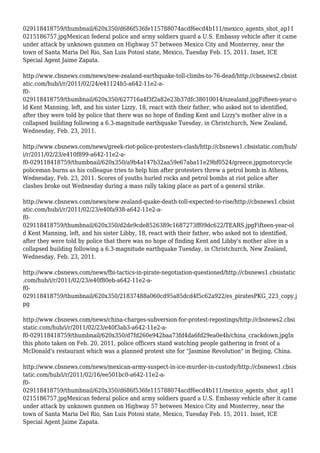 029118418759/thumbnail/620x350/d686f536fe115788074acdf6ecd4b111/mexico_agents_shot_ap11
0215186757.jpgMexican federal police and army soldiers guard a U.S. Embassy vehicle after it came
under attack by unknown gunmen on Highway 57 between Mexico City and Monterrey, near the
town of Santa Maria Del Rio, San Luis Potosi state, Mexico, Tuesday Feb. 15, 2011. Inset, ICE
Special Agent Jaime Zapata.
http://www.cbsnews.com/news/new-zealand-earthquake-toll-climbs-to-76-dead/http://cbsnews2.cbsist
atic.com/hub/i/r/2011/02/24/e41124b5-a642-11e2-a-
f0-
029118418759/thumbnail/620x350/627716a4f3f2a82e23b37dfc38010014/nzealand.jpgFifteen-year-o
ld Kent Manning, left, and his sister Lizzy, 18, react with their father, who asked not to identified,
after they were told by police that there was no hope of finding Kent and Lizzy's mother alive in a
collapsed building following a 6.3-magnitude earthquake Tuesday, in Christchurch, New Zealand,
Wednesday, Feb. 23, 2011.
http://www.cbsnews.com/news/greek-riot-police-protesters-clash/http://cbsnews1.cbsistatic.com/hub/
i/r/2011/02/23/e410f899-a642-11e2-a-
f0-029118418759/thumbnail/620x350/a9b4a147b32aa59e67aba11e29bf0524/greece.jpgmotorcycle
policeman burns as his colleague tries to help him after protesters threw a petrol bomb in Athens,
Wednesday, Feb. 23, 2011. Scores of youths hurled rocks and petrol bombs at riot police after
clashes broke out Wednesday during a mass rally taking place as part of a general strike.
http://www.cbsnews.com/news/new-zealand-quake-death-toll-expected-to-rise/http://cbsnews1.cbsist
atic.com/hub/i/r/2011/02/23/e40fa938-a642-11e2-a-
f0-
029118418759/thumbnail/620x350/d2de9cde8526389c1687273ff09dc622/TEARS.jpgFifteen-year-ol
d Kent Manning, left, and his sister Libby, 18, react with their father, who asked not to identified,
after they were told by police that there was no hope of finding Kent and Libby's mother alive in a
collapsed building following a 6.3-magnitude earthquake Tuesday, in Christchurch, New Zealand,
Wednesday, Feb. 23, 2011.
http://www.cbsnews.com/news/fbi-tactics-in-pirate-negotiation-questioned/http://cbsnews1.cbsistatic
.com/hub/i/r/2011/02/23/e40f80eb-a642-11e2-a-
f0-
029118418759/thumbnail/620x350/21837488a060cd95a85dcd4f5c62a922/es_piratesPKG_223_copy.j
pg
http://www.cbsnews.com/news/china-charges-subversion-for-protest-repostings/http://cbsnews2.cbsi
static.com/hub/i/r/2011/02/23/e40f3ab3-a642-11e2-a-
f0-029118418759/thumbnail/620x350/d7fd260e942baa73fd4da6fd29ea0e4b/china_crackdown.jpgIn
this photo taken on Feb. 20, 2011, police officers stand watching people gathering in front of a
McDonald's restaurant which was a planned protest site for "Jasmine Revolution" in Beijing, China.
http://www.cbsnews.com/news/mexican-army-suspect-in-ice-murder-in-custody/http://cbsnews1.cbsis
tatic.com/hub/i/r/2011/02/16/ee501bc0-a642-11e2-a-
f0-
029118418759/thumbnail/620x350/d686f536fe115788074acdf6ecd4b111/mexico_agents_shot_ap11
0215186757.jpgMexican federal police and army soldiers guard a U.S. Embassy vehicle after it came
under attack by unknown gunmen on Highway 57 between Mexico City and Monterrey, near the
town of Santa Maria Del Rio, San Luis Potosi state, Mexico, Tuesday Feb. 15, 2011. Inset, ICE
Special Agent Jaime Zapata.
 