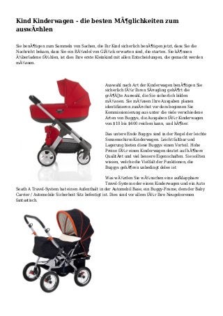 Kind Kinderwagen - die besten MÃ¶glichkeiten zum
auswÃ¤hlen
Sie benÃ¶tigen zum Sammeln von Sachen, die Ihr Kind sicherlich benÃ¶tigen jetzt, dass Sie die
Nachricht bekam, dass Sie ein BÃ¼ndel von GlÃ¼ck erwarten sind, die starten. Sie kÃ¶nnen
Ã¼berladene fÃ¼hlen, ist dies Ihre erste Kleinkind mit allen Entscheidungen, die gemacht werden
mÃ¼ssen.
Auswahl nach Art der Kinderwagen benÃ¶tigen Sie
sicherlich fÃ¼r Ihren SÃ¤ugling gehÃ¶rt die
grÃ¶ÃŸte Auswahl, die Sie sicherlich bilden
mÃ¼ssen. Sie mÃ¼ssen Ihre Ausgaben planen
identifizieren zunÃ¤chst vor dem beginnen Sie
Kommissionierung aus unter die viele verschiedene
Arten von Buggys, die Ausgaben fÃ¼r Kinderwagen
von $10 bis $400 reichen kann, und hÃ¶her.
Das untere Ende Buggys sind in der Regel der leichte
Sonnenschirm Kinderwagen. Leicht faltbar und
Lagerung bieten diese Buggys einen Vorteil. Hohe
Preise fÃ¼r einen Kinderwagen deutet auf hÃ¶here
QualitÃ¤t und viel bessere Eigenschaften. Sie sollten
wissen, welche die Vielfalt der Funktionen, die
Buggys gehÃ¶ren unbedingt delee ist
Was wÃ¼rden Sie wÃ¼nschen eine aufklappbare
Travel-System oder einen Kinderwagen und ein Auto
Seath A Travel-System hat einen Aufenthalt in der Automobil Base, ein Buggy-Frame, dem der Baby
Carrier / Automobile Sicherheit Sitz befestigt ist. Dies sind vor allem fÃ¼r Ihre Neugeborenen
fantastisch.
 