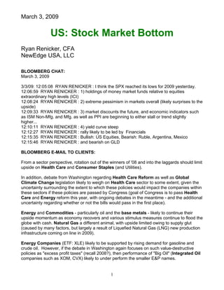 March 3, 2009
US: Stock Market Bottom
Ryan Renicker, CFA
NewEdge USA, LLC
1
BLOOMBERG CHAT:
March 3, 2009
3/3/09: 12:05:08 RYAN RENICKER : I think the SPX reached its lows for 2009 yesterday.
12:06:59 RYAN RENICKER : 1) holdings of money market funds relative to equities
extraordinary high levels (ICI)
12:08:24 RYAN RENICKER : 2) extreme pessimism in markets overall (likely surprises to the
upside)
12:09:33 RYAN RENICKER : 3) market discounts the future, and economic indicators such
as ISM Non-Mfg. and Mfg. as well as PPI are beginning to either stall or trend slightly
higher...
12:10:11 RYAN RENICKER : 4) yield curve steep
12:12:27 RYAN RENICKER : rally likely to be led by Financials
12:15:35 RYAN RENICKER : Bullish: US Equities, Bearish: Ruble, Argentina, Mexico
12:15:46 RYAN RENICKER : and bearish on GLD
BLOOMBERG E-MAIL TO CLIENTS:
From a sector perspective, rotation out of the winners of '08 and into the laggards should limit
upside on Health Care and Consumer Staples (and Utilities).
In addition, debate from Washington regarding Health Care Reform as well as Global
Climate Change legislation likely to weigh on Health Care sector to some extent, given the
uncertainty surrounding the extent to which these policies would impact the companies within
these sectors if these policies are passed by Congress (goal of Congress is to pass Health
Care and Energy reform this year, with ongoing debates in the meantime - and the additional
uncertainty regarding whether or not the bills would pass in the first place).
Energy and Commodities - particularly oil and the base metals - likely to continue their
upside momentum as economy recovers and various stimulus measures continue to flood the
globe with cash. Natural Gas a different animal, with upside limited owing to supply glut
(caused by many factors, but largely a result of Liquefied Natural Gas (LNG) new production
infrastructure coming on line in 2009).
Energy Companies (ETF: XLE) likely to be supported by rising demand for gasoline and
crude oil. However, if the debate in Washington again focuses on such value-destructive
policies as "excess profit taxes" (recall 2008?), then performance of "Big Oil" (Integrated Oil
companies such as XOM, CVX) likely to under perform the smaller E&P names.
 