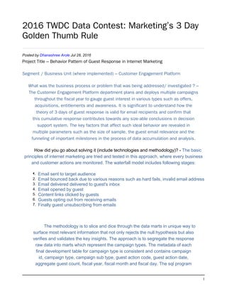 1
2016 TWDC Data Contest: Marketing’s 3 Day
Golden Thumb Rule
Posted by Dhanashree Arole Jul 28, 2016
Project Title – Behavior Pattern of Guest Response in Internet Marketing
Segment / Business Unit (where implemented) – Customer Engagement Platform
What was the business process or problem that was being addressed/ investigated ? –
The Customer Engagement Platform department plans and deploys multiple campaigns
throughout the fiscal year to gauge guest interest in various types such as offers,
acquisitions, entitlements and awareness. It is significant to understand how the
theory of 3 days of guest response is valid for email recipients and confirm that
this cumulative response contributes towards any size-able conclusions in decision
support system. The key factors that affect such ideal behavior are revealed in
multiple parameters such as the size of sample, the guest email relevance and the
funneling of important milestones in the process of data accumulation and analysis.
How did you go about solving it (include technologies and methodology)? - The basic
principles of internet marketing are tried and tested in this approach, where every business
and customer actions are monitored. The waterfall model includes following stages:
•1. Email sent to target audience
2. Email bounced back due to various reasons such as hard fails, invalid email address
3. Email delivered delivered to guest's inbox
4. Email opened by guest
5. Content links clicked by guests
6. Guests opting out from receiving emails
7. Finally guest unsubscribing from emails
The methodology is to slice and dice through the data marts in unique way to
surface most relevant information that not only rejects the null hypothesis but also
verifies and validates the key insights. The approach is to segregate the response
raw data into marts which represent the campaign types. The metadata of each
final development table for campaign type is consistent and contains campaign
id, campaign type, campaign sub type, guest action code, guest action date,
aggregate guest count, fiscal year, fiscal month and fiscal day. The sql program
 