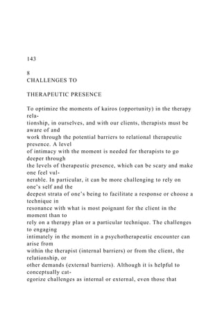 143
8
CHALLENGES TO
THERAPEUTIC PRESENCE
To optimize the moments of kairos (opportunity) in the therapy
rela-
tionship, in ourselves, and with our clients, therapists must be
aware of and
work through the potential barriers to relational therapeutic
presence. A level
of intimacy with the moment is needed for therapists to go
deeper through
the levels of therapeutic presence, which can be scary and make
one feel vul-
nerable. In particular, it can be more challenging to rely on
one’s self and the
deepest strata of one’s being to facilitate a response or choose a
technique in
resonance with what is most poignant for the client in the
moment than to
rely on a therapy plan or a particular technique. The challenges
to engaging
intimately in the moment in a psychotherapeutic encounter can
arise from
within the therapist (internal barriers) or from the client, the
relationship, or
other demands (external barriers). Although it is helpful to
conceptually cat-
egorize challenges as internal or external, even those that
 