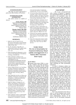 ACKNOWLEDGMENT
This study was partly supported by a
grant from Zikei Institute of Psychiatry.
AUTHOR DISCLOSURE
INFORMATION
The authors declare no conflicts of
interest.
Yutaka Mizuki, MD
Department of Neuropsychiatry
Okayama University Graduate
School of Medicine Dentistry, and
Pharmaceutical Sciences
Okayama, Japan
Manabu Takaki, MD, PhD
Department of Neuropsychiatry
Okayama University Graduate
School of Medicine Dentistry, and
Pharmaceutical Sciences
Okayama, Japan
manabuta@cc.okayama-u.ac.jp
REFERENCES
1. Reilly JG, Ayis SA, Ferrier IN, et al.
QTc-interval abnormalities and psychotropic
drug therapy in psychiatric patients. Lancet.
2000;355:1048Y1052.
2. Ray WA, Meredith S, Thapa PB, et al.
Antipsychotics and the risk of sudden cardiac
death. Arch Gen Psychiatry. 2001;58:
1161Y1167.
3. Deeks ED, Keating GM. Blonanserin: a review
of its use in the management of schizophrenia.
CNS Drugs. 2010;24:65Y84.
4. Noda Y, Kurumiya S, Miura Y, et al.
Comparative study of 2-(4-ethyl-1-piperazinyl)-
4-(fluorophenyl)-5,6,7,8,9,
10-hexahydrocycloocta[b]pyridine (AD-5423)
and haloperidol for their pharmacological
activities related to antipsychotic efficacy
and/or adverse side-effects. J Pharmacol Exp
Ther. 1993;265:745Y751.
5. Garcia E, Robert M, Peris F, et al. The efficacy
and safety of blonanserin compared with
haloperidol in acute-phase schizophrenia: a
randomized, double-blind, placebo-controlled,
multicentre study. CNS Drugs. 2009;23:
615Y625.
6. Yang J, Bahk WM, Cho HS, et al. Efficacy and
tolerability of blonanserin in the patients with
schizophrenia: a randomized, double-blind,
risperidone-compared trial. Clin
Neuropharmacol. 2010;33:169Y175.
7. Takaki M, Okahisa Y, Kodama M, et al.
Efficacy and tolerability of blonanserin in
48 patients with intractable schizophrenia.
Acta Neuropsychiatr. 2012;24:380Y383.
8. Vieweg WV, Hasnain M, Hancox JC, et al.
Risperidone, QTc interval prolongation, and
torsade de pointes: a systematic review of
case reports. Psychopharmacology (Berl).
2013;228:515Y524.
9. Kishi T, Matsuda Y, Iwata N. Cardiometabolic
risks of blonanserin and perospirone in the
management of schizophrenia: a systematic
review and meta-analysis of randomized
controlled trials. PLoS One. 2014;9:e88049.
10. US Food and Drug Administration Advisory
Committee. Zeldox Capsules (ziprasidone):
Summary of Efficacy and Safety and Overall
Benefit Risk Relationship. Bethesda, MD: US
Food and Drug Administration; 2000.
11. Harrigan EP, Miceli JJ, Anziano R, et al. A
randomized evaluation of the effects of six
antipsychotic agents on QTc, in the absence and
presence of metabolic inhibition. J Clin
Psychopharmacol. 2004;24:62Y69.
12. Crumb WJ Jr, Ekins S, Sarazan RD, et al.
Effects of antipsychotic drugs on I(to), I (Na), I
(sus), I (K1), and hERG: QT prolongation,
structure activity relationship, and network
analysis. Pharm Res. 2006;23:1133Y1143.
13. Vieweg WV. New generation antipsychotic
drugs and QTc interval prolongation. Prim
Care Companion J Clin Psychiatry. 2003;5:
205Y215.
14. Killeen MJ. Antipsychotic-induced sudden
cardiac death: examination of an atypical
reaction. Expert Opin Drug Saf. 2009;8:
249Y252.
Under Arrest
The Use of Amantadine for
Treatment-Refractory Mood
Lability and Aggression in a
Patient With Traumatic
Brain Injury
To the Editors:
Traumatic brain injury (TBI) is a com-
plex condition with high prevalence,
mortality, and morbidity. In the United
States alone, more than 50,000 people die
of TBI every year1
and more than 5 mil-
lion TBI survivors are living with perma-
nent disabilities.2
Patients with TBI often
struggle with myriad cognitive and psy-
chiatric symptoms. Rates of mood lability
and aggression in patients with TBI are
high,rangingfrom20%to73%.3Y6
Clinicians
prescribe a wide range of medications for the
treatment of mood lability and aggression
secondary to TBI, including anticonvulsants,
mood stabilizers, antidepressants, antipsy-
chotics, psychostimulants, and antihyperten-
sives,among other medication subtypes. In
clinical practice, patients presenting with
this TBI-associated symptom cluster often
report previous trials on multiple medica-
tions. We describe the case of a 52-year-old
man with treatment-refractory mood labil-
ity and aggression secondary to TBI and
treated with amantadine on 2 separate oc-
casions, both before and after being lost to
follow-up because of incarceration.
CASE REPORT
Mr A was a 52-year-old man
with a history of hepatitis C, hyperten-
sion, hypercholesterolemia, and TBI, who
presented to the psychiatric clinic for
evaluation of severe, daily emotional la-
bility, aggression, and insomnia. Eighteen
months before presentation, the patient
was attacked and sustained a severe TBI,
comprising a right temporofrontal skull
fracture, subdural hematoma, and subarach-
noid hemorrhage. His psychiatric history
included opioid use disorder, which was in
complete remission for 4 years at the time
of presentation. The patient had a history
of selling illicit substances for more than
5 years before presentation but had no
history of mood lability or violent behavior
before sustaining the TBI. Mr A seemed to
be of average intellectual ability, had a
ninth-grade education, and had most re-
cently worked as a logger before sustaining
the brain injury. At the time of presentation,
Mr A’s complete list of medications in-
cluded 250 mg of divalproex sodium by
mouth twice daily (for mood stabilization
because the patient had no known history
of seizures), 20 mg of ziprasidone by
mouth at night, and 1 mg of clonazepam by
mouth every 6 hours as needed for agita-
tion. The patient had previous trials of
quetiapine, lithium, risperidone, citalo-
pram, and paliperidone but had experi-
enced breakthrough aggression, lability,
and/or adverse effects on each. At this ini-
tial visit, the team increased the patient’s
divalproex sodium to 250 mg by mouth in
the morning and 500 mg by mouth at night
while continuing his other psychotropic
medications.
At week 4, divalproex sodium was
discontinued because of thrombocytope-
nia and leukopenia, both of which are
known adverse effects. The patient sub-
sequently underwent a trial on ziprasidone
(titrated to a dose of 40 mg by mouth in
the morning and 80 mg by mouth at
night), which was ineffective and caused
severe akathisia. Next, the patient was
tried on propranolol (up to a dose of
20 mg by mouth 3 times daily) but expe-
rienced severe breakthrough symptoms of
mood lability and aggression. The team
added olanzapine to the patient’s regimen
(2.5 mg by mouth in the morning and
5 mg by mouth at night), which resulted
in the patient’s admission to the inpa-
tient neurology service because of severe
hypotension.
Mr A was reassessed in the clinic at
week 13, and the treatment team consid-
ered various options. The team chose to
avoid carbamazepine because of the
patient’s risk for developing leukopenia
Letters to the Editors Journal of Clinical Psychopharmacology & Volume 35, Number 1, February 2015
102 www.psychopharmacology.com * 2015 Wolters Kluwer Health, Inc. All rights reserved.
Copyright © 2014 Wolters Kluwer Health, Inc. All rights reserved.
 