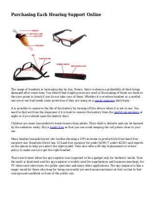 Purchasing Each Hearing Support Online
The usage of headsets is increasing day by day. Hence, there is always a probability of their being
damaged after some time. You should that fragile pieces are used in the making of these ear buds so
they are prone to break if you do not take care of them. Whether it is wireless headset or a corded
one every ear bud needs some protection if they are using on a sports earpiece daily basis.
It is possible to conserve the life of the battery by turning off the device when it is not in use. You
need to find out from the dispenser if it is best to remove the battery from the world cup earpiece at
night or if you should open the battery door.
Children are more susceptible to brain tumors than adults. Their skull is delicate and can be harmed
by the radiation easily. Buy a hands free so that you can avoid keeping the cell phone close to your
ear.
Many headset manufacturers site studies showing a 20% increase in productivity from hand free
earpiece use. Headsets Direct has 12 hand free earpiece for under $300 (7 under $250!) and experts
on the phone to help you select the right model. They also offer a 60-day replacement or return
policy to make sure you get the right headset.
There were times when the spy earpiece was supposed to be a gadget only for students' needs. Now
the myth is shuttered and the spy earpiece is widely used for negotiations and business meetings, for
TV shows and interviews, for public speeches and many other applications. The spy earpiece is like a
magic wand for those who long for being successful yet need some assistance at first so that to feel
courage and confident in front of the public eye.
 