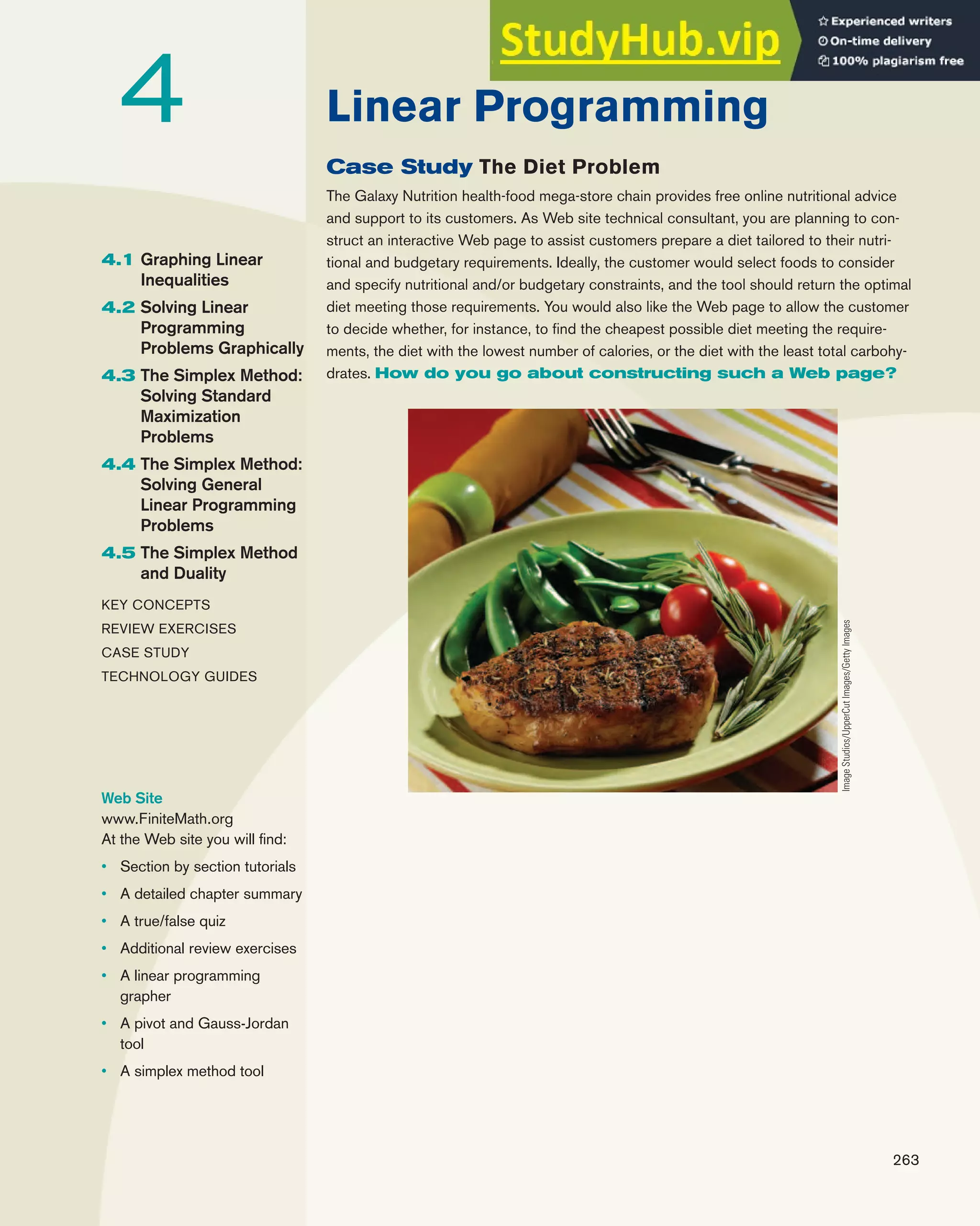 263
4.1 Graphing Linear
Inequalities
4.2 Solving Linear
Programming
Problems Graphically
4.3 The Simplex Method:
Solving Standard
Maximization
Problems
4.4 The Simplex Method:
Solving General
Linear Programming
Problems
4.5 The Simplex Method
and Duality
KEY CONCEPTS
REVIEW EXERCISES
CASE STUDY
TECHNOLOGY GUIDES
Linear Programming
4
Web Site
www.FiniteMath.org
At the Web site you will find:
• Section by section tutorials
• A detailed chapter summary
• A true/false quiz
• Additional review exercises
• A linear programming
grapher
• A pivot and Gauss-Jordan
tool
• A simplex method tool
Case Study The Diet Problem
The Galaxy Nutrition health-food mega-store chain provides free online nutritional advice
and support to its customers. As Web site technical consultant, you are planning to con-
struct an interactive Web page to assist customers prepare a diet tailored to their nutri-
tional and budgetary requirements. Ideally, the customer would select foods to consider
and specify nutritional and/or budgetary constraints, and the tool should return the optimal
diet meeting those requirements. You would also like the Web page to allow the customer
to decide whether, for instance, to find the cheapest possible diet meeting the require-
ments, the diet with the lowest number of calories, or the diet with the least total carbohy-
drates. How do you go about constructing such a Web page?
Image
Studios/UpperCut
Images/Getty
Images
 