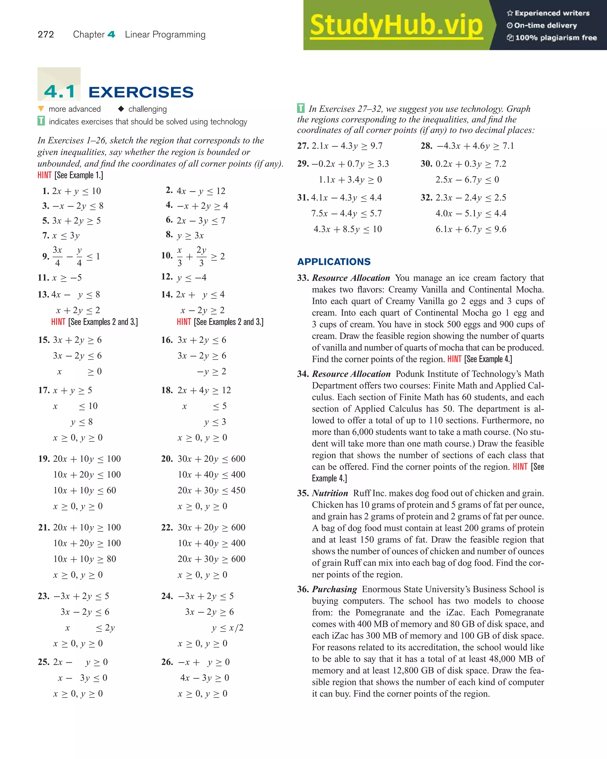 272 Chapter 4 Linear Programming
In Exercises 27–32, we suggest you use technology. Graph
the regions corresponding to the inequalities, and find the
coordinates of all corner points (if any) to two decimal places:
27. 2.1x − 4.3y ≥ 9.7 28. −4.3x + 4.6y ≥ 7.1
29. −0.2x + 0.7y ≥ 3.3
1.1x + 3.4y ≥ 0
30. 0.2x + 0.3y ≥ 7.2
2.5x − 6.7y ≤ 0
31. 4.1x − 4.3y ≤ 4.4
7.5x − 4.4y ≤ 5.7
4.3x + 8.5y ≤ 10
32. 2.3x − 2.4y ≤ 2.5
4.0x − 5.1y ≤ 4.4
6.1x + 6.7y ≤ 9.6
APPLICATIONS
33. Resource Allocation You manage an ice cream factory that
makes two flavors: Creamy Vanilla and Continental Mocha.
Into each quart of Creamy Vanilla go 2 eggs and 3 cups of
cream. Into each quart of Continental Mocha go 1 egg and
3 cups of cream. You have in stock 500 eggs and 900 cups of
cream. Draw the feasible region showing the number of quarts
of vanilla and number of quarts of mocha that can be produced.
Find the corner points of the region. HINT [See Example 4.]
34. Resource Allocation Podunk Institute of Technology’s Math
Department offers two courses: Finite Math and Applied Cal-
culus. Each section of Finite Math has 60 students, and each
section of Applied Calculus has 50. The department is al-
lowed to offer a total of up to 110 sections. Furthermore, no
more than 6,000 students want to take a math course. (No stu-
dent will take more than one math course.) Draw the feasible
region that shows the number of sections of each class that
can be offered. Find the corner points of the region. HINT [See
Example 4.]
35. Nutrition Ruff Inc. makes dog food out of chicken and grain.
Chicken has 10 grams of protein and 5 grams of fat per ounce,
and grain has 2 grams of protein and 2 grams of fat per ounce.
A bag of dog food must contain at least 200 grams of protein
and at least 150 grams of fat. Draw the feasible region that
shows the number of ounces of chicken and number of ounces
of grain Ruff can mix into each bag of dog food. Find the cor-
ner points of the region.
36. Purchasing Enormous State University’s Business School is
buying computers. The school has two models to choose
from: the Pomegranate and the iZac. Each Pomegranate
comes with 400 MB of memory and 80 GB of disk space, and
each iZac has 300 MB of memory and 100 GB of disk space.
For reasons related to its accreditation, the school would like
to be able to say that it has a total of at least 48,000 MB of
memory and at least 12,800 GB of disk space. Draw the fea-
sible region that shows the number of each kind of computer
it can buy. Find the corner points of the region.
왔 more advanced ◆ challenging
indicates exercises that should be solved using technology
In Exercises 1–26, sketch the region that corresponds to the
given inequalities, say whether the region is bounded or
unbounded, and find the coordinates of all corner points (if any).
HINT [See Example 1.]
1. 2x + y ≤ 10 2. 4x − y ≤ 12
3. −x − 2y ≤ 8 4. −x + 2y ≥ 4
5. 3x + 2y ≥ 5 6. 2x − 3y ≤ 7
7. x ≤ 3y 8. y ≥ 3x
9.
3x
4
−
y
4
≤ 1 10.
x
3
+
2y
3
≥ 2
11. x ≥ −5 12. y ≤ −4
13. 4x − y ≤ 8
x + 2y ≤ 2
14. 2x + y ≤ 4
x − 2y ≥ 2
HINT [See Examples 2 and 3.] HINT [See Examples 2 and 3.]
15. 3x + 2y ≥ 6
3x − 2y ≤ 6
x ≥ 0
16. 3x + 2y ≤ 6
3x − 2y ≥ 6
−y ≥ 2
17. x + y ≥ 5
x ≤ 10
y ≤ 8
x ≥ 0, y ≥ 0
18. 2x + 4y ≥ 12
x ≤ 5
y ≤ 3
x ≥ 0, y ≥ 0
19. 20x + 10y ≤ 100
10x + 20y ≤ 100
10x + 10y ≤ 60
x ≥ 0, y ≥ 0
20. 30x + 20y ≤ 600
10x + 40y ≤ 400
20x + 30y ≤ 450
x ≥ 0, y ≥ 0
21. 20x + 10y ≥ 100
10x + 20y ≥ 100
10x + 10y ≥ 80
x ≥ 0, y ≥ 0
22. 30x + 20y ≥ 600
10x + 40y ≥ 400
20x + 30y ≥ 600
x ≥ 0, y ≥ 0
23. −3x + 2y ≤ 5
3x − 2y ≤ 6
x ≤ 2y
x ≥ 0, y ≥ 0
24. −3x + 2y ≤ 5
3x − 2y ≥ 6
y ≤ x/2
x ≥ 0, y ≥ 0
25. 2x − y ≥ 0
x − 3y ≤ 0
x ≥ 0, y ≥ 0
26. −x + y ≥ 0
4x − 3y ≥ 0
x ≥ 0, y ≥ 0
4.1 EXERCISES
 