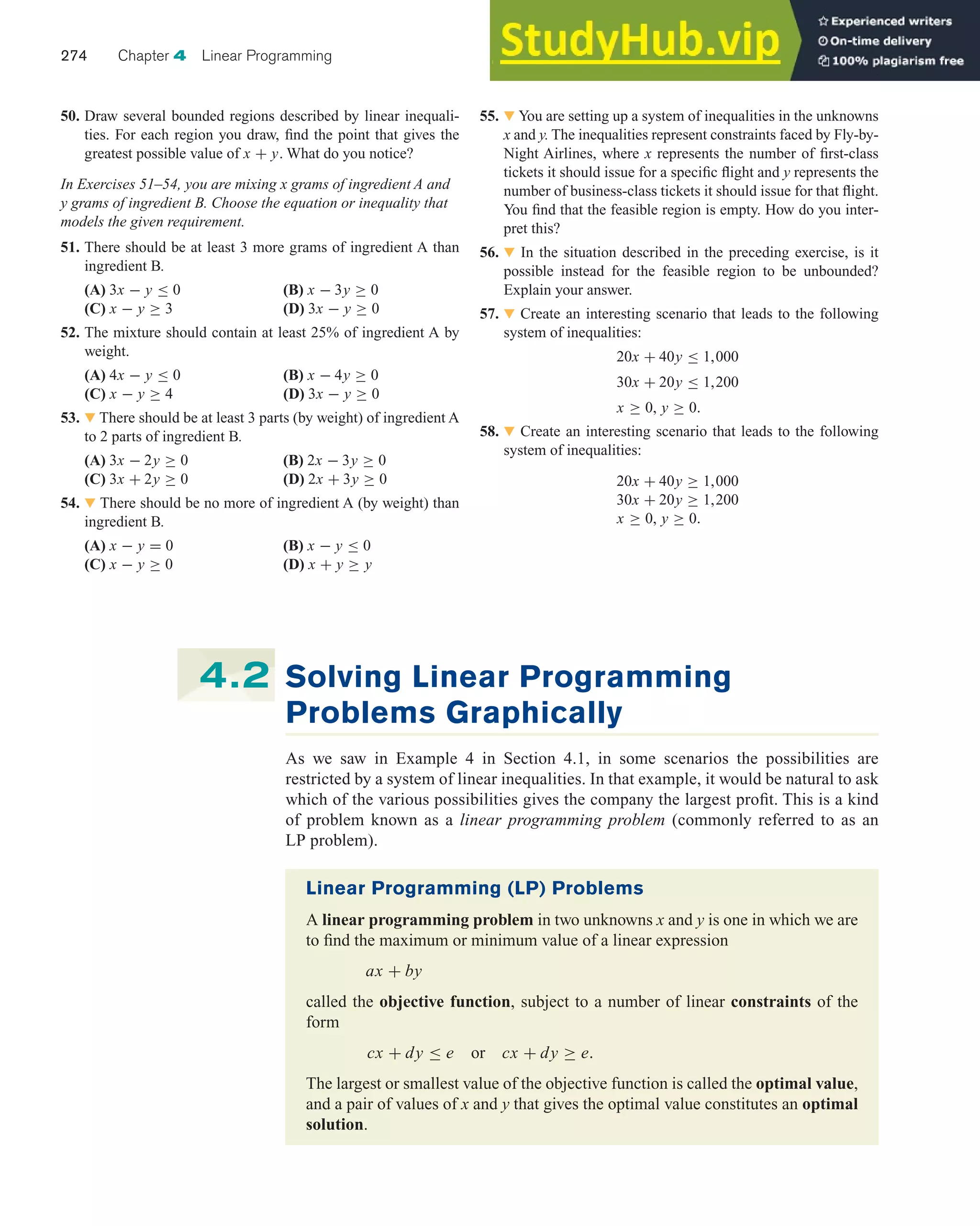 50. Draw several bounded regions described by linear inequali-
ties. For each region you draw, find the point that gives the
greatest possible value of x + y. What do you notice?
In Exercises 51–54, you are mixing x grams of ingredient A and
y grams of ingredient B. Choose the equation or inequality that
models the given requirement.
51. There should be at least 3 more grams of ingredient A than
ingredient B.
(A) 3x − y ≤ 0 (B) x − 3y ≥ 0
(C) x − y ≥ 3 (D) 3x − y ≥ 0
52. The mixture should contain at least 25% of ingredient A by
weight.
(A) 4x − y ≤ 0 (B) x − 4y ≥ 0
(C) x − y ≥ 4 (D) 3x − y ≥ 0
53. 왔 There should be at least 3 parts (by weight) of ingredient A
to 2 parts of ingredient B.
(A) 3x − 2y ≥ 0 (B) 2x − 3y ≥ 0
(C) 3x + 2y ≥ 0 (D) 2x + 3y ≥ 0
54. 왔 There should be no more of ingredient A (by weight) than
ingredient B.
(A) x − y = 0 (B) x − y ≤ 0
(C) x − y ≥ 0 (D) x + y ≥ y
274 Chapter 4 Linear Programming
55. 왔 You are setting up a system of inequalities in the unknowns
x and y. The inequalities represent constraints faced by Fly-by-
Night Airlines, where x represents the number of first-class
tickets it should issue for a specific flight and y represents the
number of business-class tickets it should issue for that flight.
You find that the feasible region is empty. How do you inter-
pret this?
56. 왔 In the situation described in the preceding exercise, is it
possible instead for the feasible region to be unbounded?
Explain your answer.
57. 왔 Create an interesting scenario that leads to the following
system of inequalities:
20x + 40y ≤ 1,000
30x + 20y ≤ 1,200
x ≥ 0, y ≥ 0.
58. 왔 Create an interesting scenario that leads to the following
system of inequalities:
20x + 40y ≥ 1,000
30x + 20y ≥ 1,200
x ≥ 0, y ≥ 0.
Solving Linear Programming
Problems Graphically
As we saw in Example 4 in Section 4.1, in some scenarios the possibilities are
restricted by a system of linear inequalities. In that example, it would be natural to ask
which of the various possibilities gives the company the largest profit. This is a kind
of problem known as a linear programming problem (commonly referred to as an
LP problem).
4.2
Linear Programming (LP) Problems
A linear programming problem in two unknowns x and y is one in which we are
to find the maximum or minimum value of a linear expression
ax + by
called the objective function, subject to a number of linear constraints of the
form
cx + dy ≤ e or cx + dy ≥ e.
The largest or smallest value of the objective function is called the optimal value,
and a pair of values of x and y that gives the optimal value constitutes an optimal
solution.
 