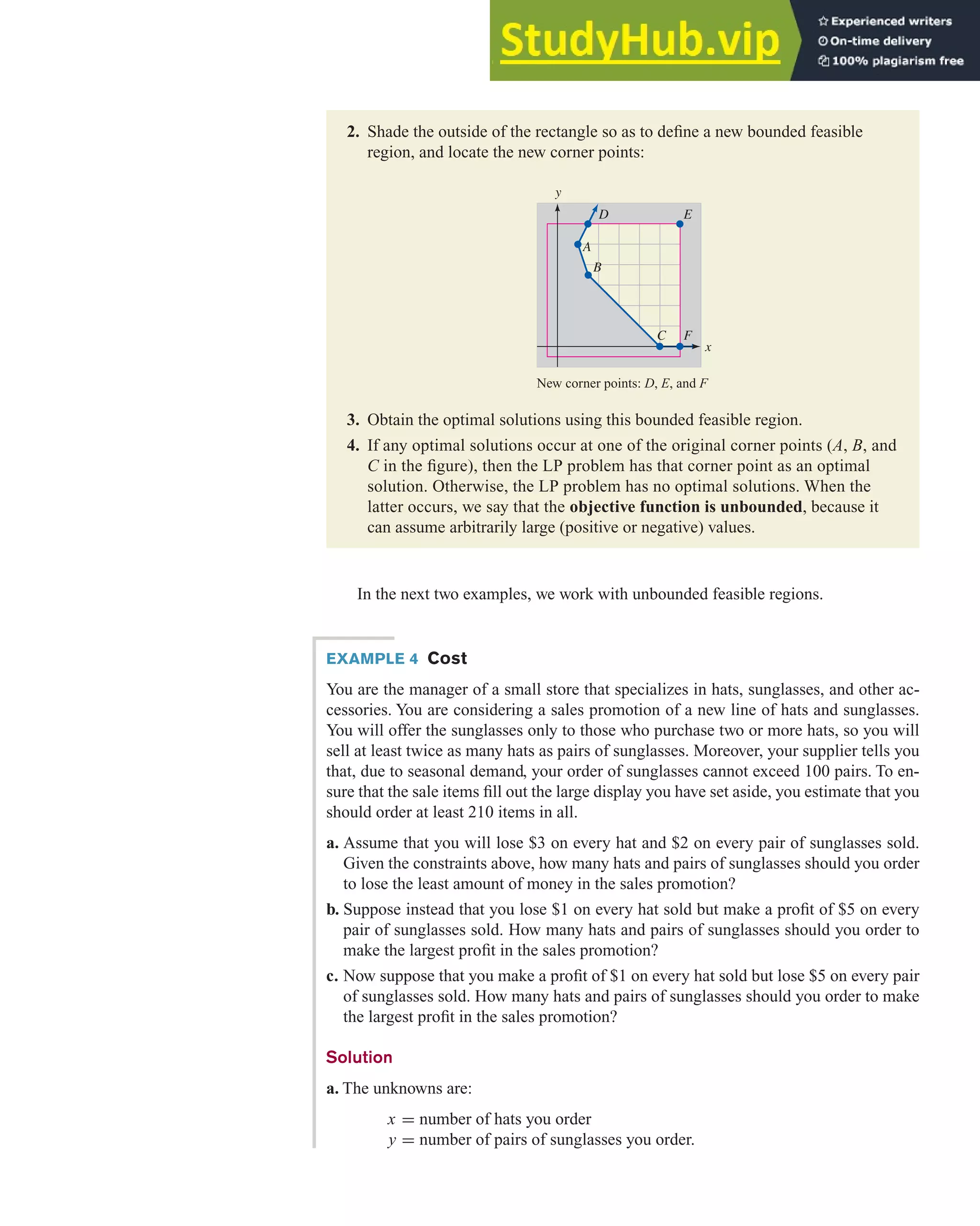 In the next two examples, we work with unbounded feasible regions.
4.2 Solving Linear Programming Problems Graphically 281
2. Shade the outside of the rectangle so as to define a new bounded feasible
region, and locate the new corner points:
New corner points: D, E, and F
3. Obtain the optimal solutions using this bounded feasible region.
4. If any optimal solutions occur at one of the original corner points (A, B, and
C in the figure), then the LP problem has that corner point as an optimal
solution. Otherwise, the LP problem has no optimal solutions. When the
latter occurs, we say that the objective function is unbounded, because it
can assume arbitrarily large (positive or negative) values.
A
D E
B
C F
y
x
EXAMPLE 4 Cost
You are the manager of a small store that specializes in hats, sunglasses, and other ac-
cessories. You are considering a sales promotion of a new line of hats and sunglasses.
You will offer the sunglasses only to those who purchase two or more hats, so you will
sell at least twice as many hats as pairs of sunglasses. Moreover, your supplier tells you
that, due to seasonal demand, your order of sunglasses cannot exceed 100 pairs. To en-
sure that the sale items fill out the large display you have set aside, you estimate that you
should order at least 210 items in all.
a. Assume that you will lose $3 on every hat and $2 on every pair of sunglasses sold.
Given the constraints above, how many hats and pairs of sunglasses should you order
to lose the least amount of money in the sales promotion?
b. Suppose instead that you lose $1 on every hat sold but make a profit of $5 on every
pair of sunglasses sold. How many hats and pairs of sunglasses should you order to
make the largest profit in the sales promotion?
c. Now suppose that you make a profit of $1 on every hat sold but lose $5 on every pair
of sunglasses sold. How many hats and pairs of sunglasses should you order to make
the largest profit in the sales promotion?
Solution
a. The unknowns are:
x = number of hats you order
y = number of pairs of sunglasses you order.
 