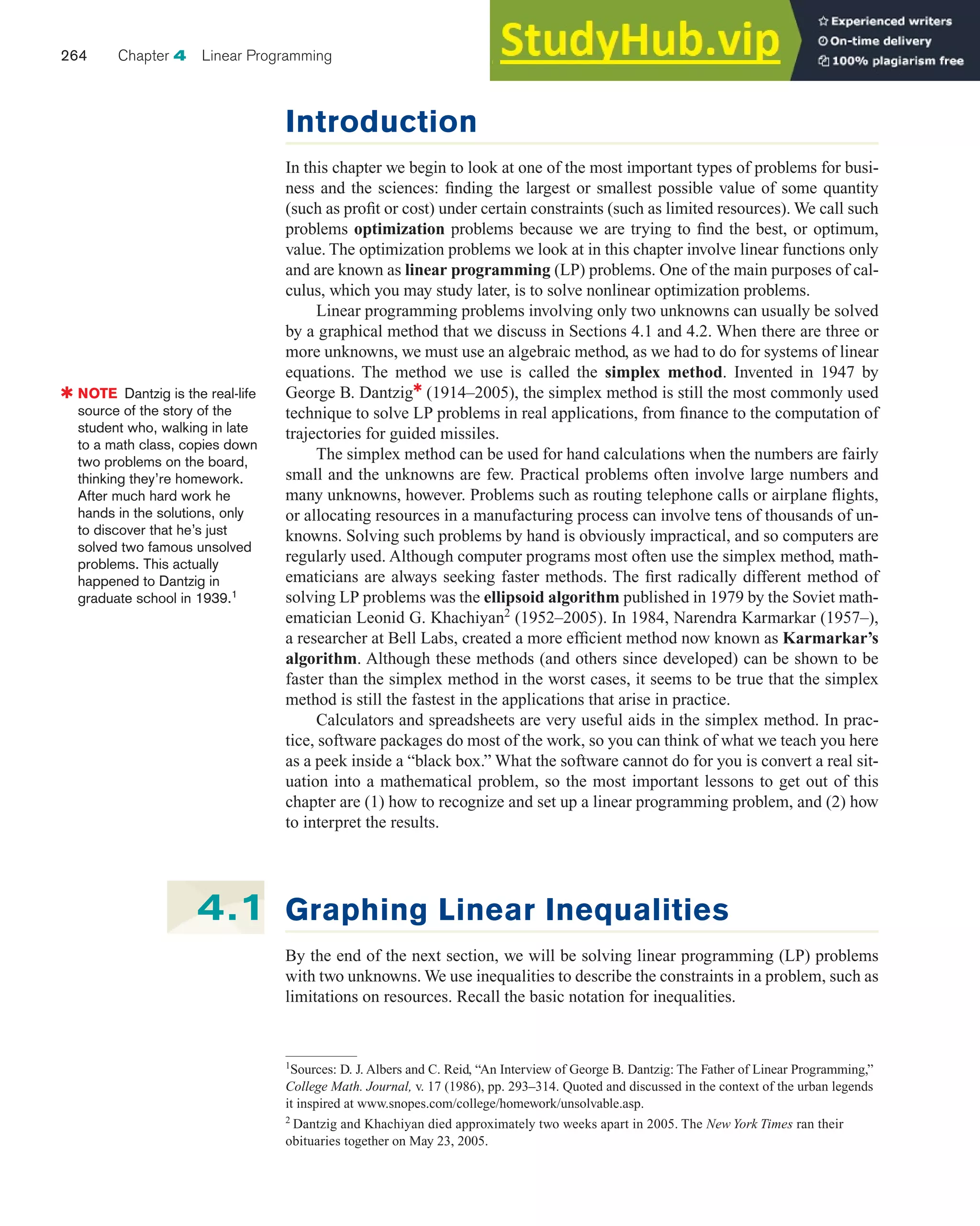 Introduction
In this chapter we begin to look at one of the most important types of problems for busi-
ness and the sciences: finding the largest or smallest possible value of some quantity
(such as profit or cost) under certain constraints (such as limited resources). We call such
problems optimization problems because we are trying to find the best, or optimum,
value. The optimization problems we look at in this chapter involve linear functions only
and are known as linear programming (LP) problems. One of the main purposes of cal-
culus, which you may study later, is to solve nonlinear optimization problems.
Linear programming problems involving only two unknowns can usually be solved
by a graphical method that we discuss in Sections 4.1 and 4.2. When there are three or
more unknowns, we must use an algebraic method, as we had to do for systems of linear
equations. The method we use is called the simplex method. Invented in 1947 by
George B. Dantzig✱
(1914–2005), the simplex method is still the most commonly used
technique to solve LP problems in real applications, from finance to the computation of
trajectories for guided missiles.
The simplex method can be used for hand calculations when the numbers are fairly
small and the unknowns are few. Practical problems often involve large numbers and
many unknowns, however. Problems such as routing telephone calls or airplane flights,
or allocating resources in a manufacturing process can involve tens of thousands of un-
knowns. Solving such problems by hand is obviously impractical, and so computers are
regularly used. Although computer programs most often use the simplex method, math-
ematicians are always seeking faster methods. The first radically different method of
solving LP problems was the ellipsoid algorithm published in 1979 by the Soviet math-
ematician Leonid G. Khachiyan2
(1952–2005). In 1984, Narendra Karmarkar (1957–),
a researcher at Bell Labs, created a more efficient method now known as Karmarkar’s
algorithm. Although these methods (and others since developed) can be shown to be
faster than the simplex method in the worst cases, it seems to be true that the simplex
method is still the fastest in the applications that arise in practice.
Calculators and spreadsheets are very useful aids in the simplex method. In prac-
tice, software packages do most of the work, so you can think of what we teach you here
as a peek inside a “black box.” What the software cannot do for you is convert a real sit-
uation into a mathematical problem, so the most important lessons to get out of this
chapter are (1) how to recognize and set up a linear programming problem, and (2) how
to interpret the results.
264 Chapter 4 Linear Programming
Graphing Linear Inequalities
By the end of the next section, we will be solving linear programming (LP) problems
with two unknowns. We use inequalities to describe the constraints in a problem, such as
limitations on resources. Recall the basic notation for inequalities.
4.1
✱ NOTE Dantzig is the real-life
source of the story of the
student who, walking in late
to a math class, copies down
two problems on the board,
thinking they’re homework.
After much hard work he
hands in the solutions, only
to discover that he’s just
solved two famous unsolved
problems. This actually
happened to Dantzig in
graduate school in 1939.1
1
Sources: D. J. Albers and C. Reid, “An Interview of George B. Dantzig: The Father of Linear Programming,”
College Math. Journal, v. 17 (1986), pp. 293–314. Quoted and discussed in the context of the urban legends
it inspired at www.snopes.com/college/homework/unsolvable.asp.
2
Dantzig and Khachiyan died approximately two weeks apart in 2005. The New York Times ran their
obituaries together on May 23, 2005.
 