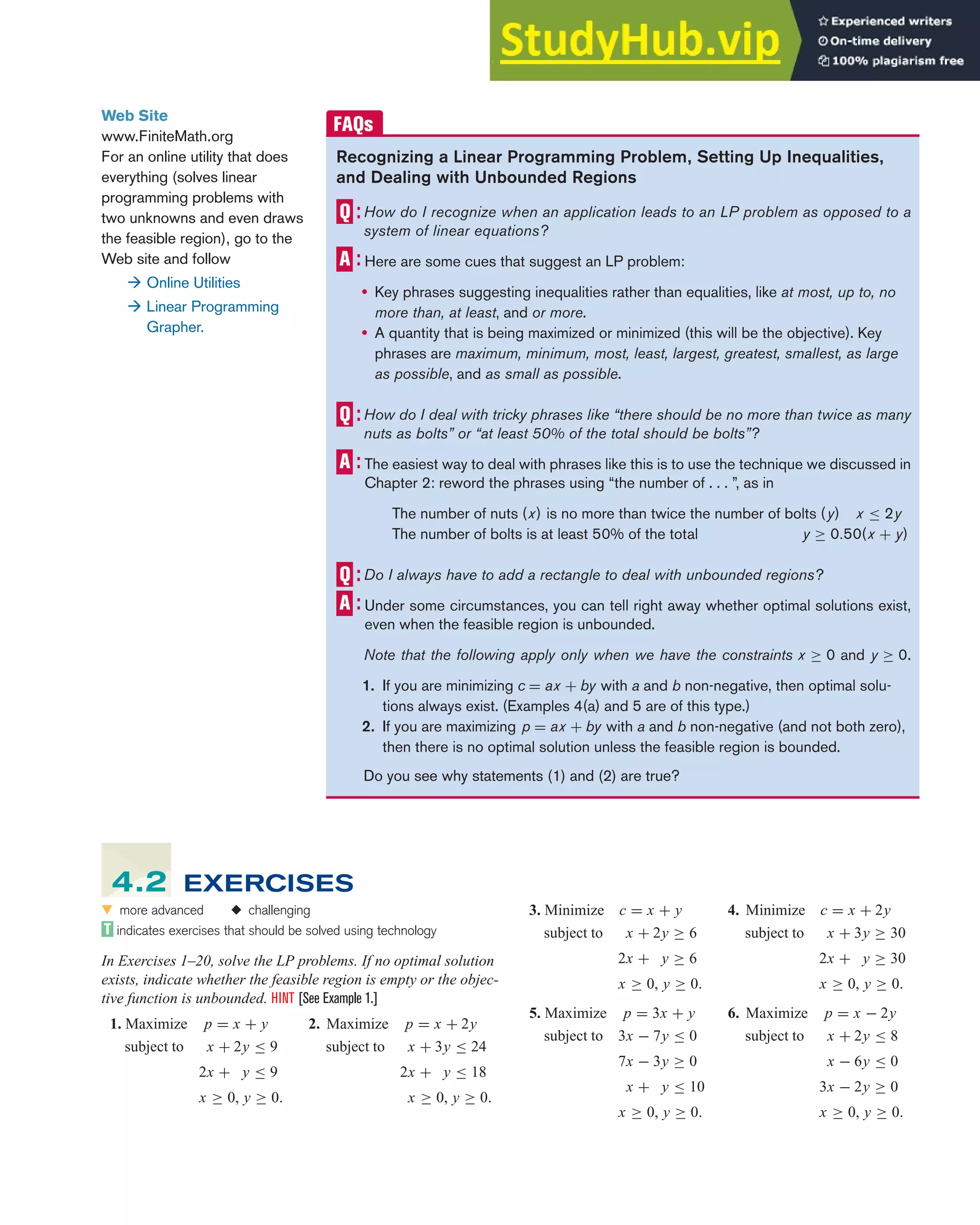 4.2 Solving Linear Programming Problems Graphically 285
Recognizing a Linear Programming Problem, Setting Up Inequalities,
and Dealing with Unbounded Regions
How do I recognize when an application leads to an LP problem as opposed to a
system of linear equations?
Here are some cues that suggest an LP problem:
• Key phrases suggesting inequalities rather than equalities, like at most, up to, no
more than, at least, and or more.
• A quantity that is being maximized or minimized (this will be the objective). Key
phrases are maximum, minimum, most, least, largest, greatest, smallest, as large
as possible, and as small as possible.
How do I deal with tricky phrases like “there should be no more than twice as many
nuts as bolts” or “at least 50% of the total should be bolts”?
The easiest way to deal with phrases like this is to use the technique we discussed in
Chapter 2: reword the phrases using “the number of . . . ”, as in
The number of nuts (x) is no more than twice the number of bolts (y) x ≤ 2y
The number of bolts is at least 50% of the total y ≥ 0.50(x + y)
Do I always have to add a rectangle to deal with unbounded regions?
Under some circumstances, you can tell right away whether optimal solutions exist,
even when the feasible region is unbounded.
Note that the following apply only when we have the constraints x ≥ 0 and y ≥ 0.
1. If you are minimizing c = ax + by with a and b non-negative, then optimal solu-
tions always exist. (Examples 4(a) and 5 are of this type.)
2. If you are maximizing p = ax + by with a and b non-negative (and not both zero),
then there is no optimal solution unless the feasible region is bounded.
Do you see why statements (1) and (2) are true?
Web Site
www.FiniteMath.org
For an online utility that does
everything (solves linear
programming problems with
two unknowns and even draws
the feasible region), go to the
Web site and follow
 Online Utilities
 Linear Programming
Grapher.
3. Minimize c = x + y 4. Minimize c = x + 2y
subject to x + 2y ≥ 6
2x + y ≥ 6
x ≥ 0, y ≥ 0.
subject to x + 3y ≥ 30
2x + y ≥ 30
x ≥ 0, y ≥ 0.
5. Maximize p = 3x + y 6. Maximize p = x − 2y
subject to 3x − 7y ≤ 0
7x − 3y ≥ 0
x + y ≤ 10
x ≥ 0, y ≥ 0.
subject to x + 2y ≤ 8
x − 6y ≤ 0
3x − 2y ≥ 0
x ≥ 0, y ≥ 0.
왔 more advanced ◆ challenging
indicates exercises that should be solved using technology
In Exercises 1–20, solve the LP problems. If no optimal solution
exists, indicate whether the feasible region is empty or the objec-
tive function is unbounded. HINT [See Example 1.]
1. Maximize p = x + y 2. Maximize p = x + 2y
subject to x + 2y ≤ 9
2x + y ≤ 9
x ≥ 0, y ≥ 0.
subject to x + 3y ≤ 24
2x + y ≤ 18
x ≥ 0, y ≥ 0.
4.2 EXERCISES
 