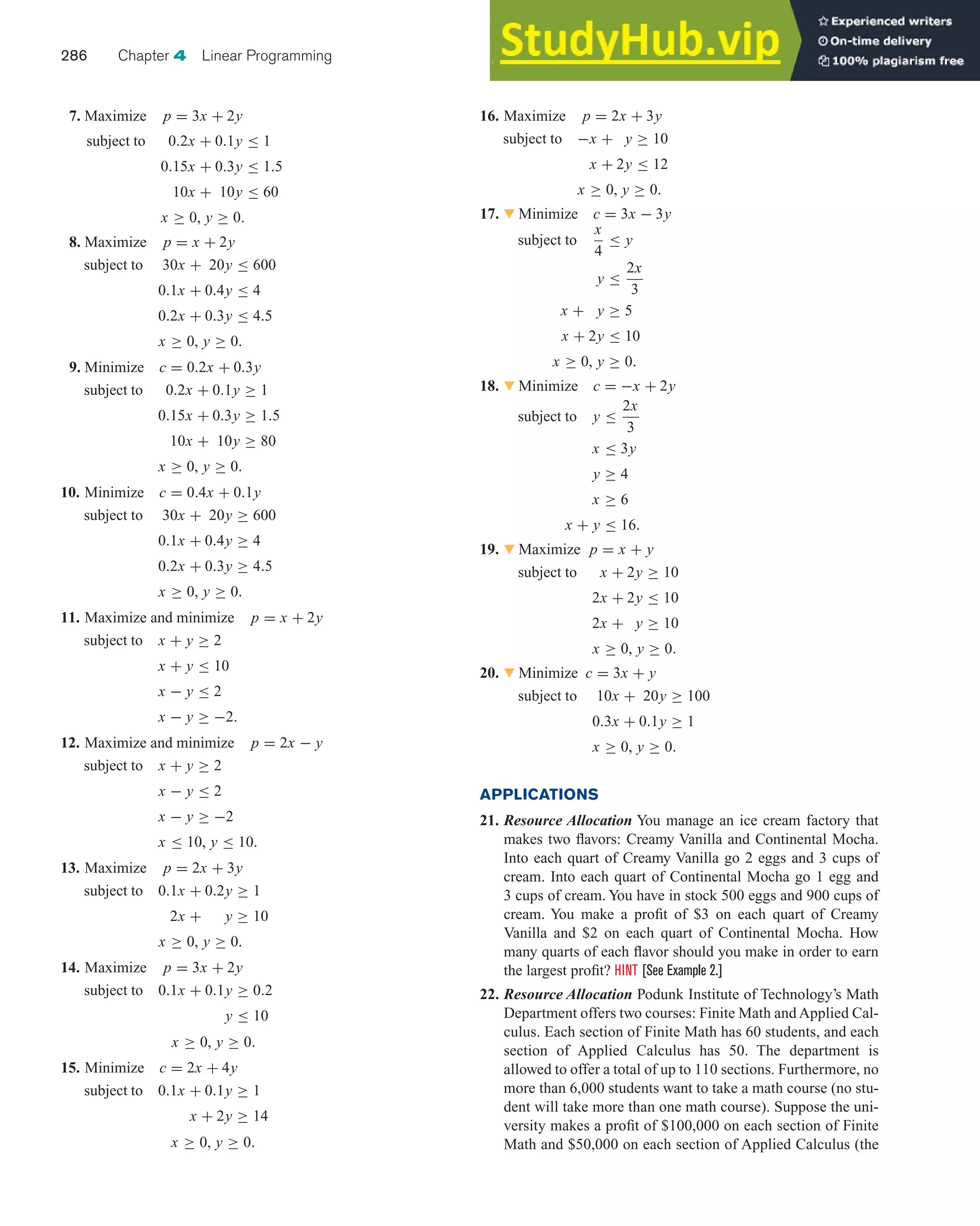 7. Maximize p = 3x + 2y
subject to 0.2x + 0.1y ≤ 1
0.15x + 0.3y ≤ 1.5
10x + 10y ≤ 60
x ≥ 0, y ≥ 0.
8. Maximize p = x + 2y
subject to 30x + 20y ≤ 600
0.1x + 0.4y ≤ 4
0.2x + 0.3y ≤ 4.5
x ≥ 0, y ≥ 0.
9. Minimize c = 0.2x + 0.3y
subject to 0.2x + 0.1y ≥ 1
0.15x + 0.3y ≥ 1.5
10x + 10y ≥ 80
x ≥ 0, y ≥ 0.
10. Minimize c = 0.4x + 0.1y
subject to 30x + 20y ≥ 600
0.1x + 0.4y ≥ 4
0.2x + 0.3y ≥ 4.5
x ≥ 0, y ≥ 0.
11. Maximize and minimize p = x + 2y
subject to x + y ≥ 2
x + y ≤ 10
x − y ≤ 2
x − y ≥ −2.
12. Maximize and minimize p = 2x − y
subject to x + y ≥ 2
x − y ≤ 2
x − y ≥ −2
x ≤ 10, y ≤ 10.
13. Maximize p = 2x + 3y
subject to 0.1x + 0.2y ≥ 1
2x + y ≥ 10
x ≥ 0, y ≥ 0.
14. Maximize p = 3x + 2y
subject to 0.1x + 0.1y ≥ 0.2
y ≤ 10
x ≥ 0, y ≥ 0.
15. Minimize c = 2x + 4y
subject to 0.1x + 0.1y ≥ 1
x + 2y ≥ 14
x ≥ 0, y ≥ 0.
16. Maximize p = 2x + 3y
subject to −x + y ≥ 10
x + 2y ≤ 12
x ≥ 0, y ≥ 0.
17. 왔 Minimize c = 3x − 3y
subject to
x
4
≤ y
y ≤
2x
3
x + y ≥ 5
x + 2y ≤ 10
x ≥ 0, y ≥ 0.
18. 왔 Minimize c = −x + 2y
subject to y ≤
2x
3
x ≤ 3y
y ≥ 4
x ≥ 6
x + y ≤ 16.
19. 왔 Maximize p = x + y
subject to x + 2y ≥ 10
2x + 2y ≤ 10
2x + y ≥ 10
x ≥ 0, y ≥ 0.
20. 왔 Minimize c = 3x + y
subject to 10x + 20y ≥ 100
0.3x + 0.1y ≥ 1
x ≥ 0, y ≥ 0.
APPLICATIONS
21. Resource Allocation You manage an ice cream factory that
makes two flavors: Creamy Vanilla and Continental Mocha.
Into each quart of Creamy Vanilla go 2 eggs and 3 cups of
cream. Into each quart of Continental Mocha go 1 egg and
3 cups of cream. You have in stock 500 eggs and 900 cups of
cream. You make a profit of $3 on each quart of Creamy
Vanilla and $2 on each quart of Continental Mocha. How
many quarts of each flavor should you make in order to earn
the largest profit? HINT [See Example 2.]
22. Resource Allocation Podunk Institute of Technology’s Math
Department offers two courses: Finite Math and Applied Cal-
culus. Each section of Finite Math has 60 students, and each
section of Applied Calculus has 50. The department is
allowed to offer a total of up to 110 sections. Furthermore, no
more than 6,000 students want to take a math course (no stu-
dent will take more than one math course). Suppose the uni-
versity makes a profit of $100,000 on each section of Finite
Math and $50,000 on each section of Applied Calculus (the
286 Chapter 4 Linear Programming
 