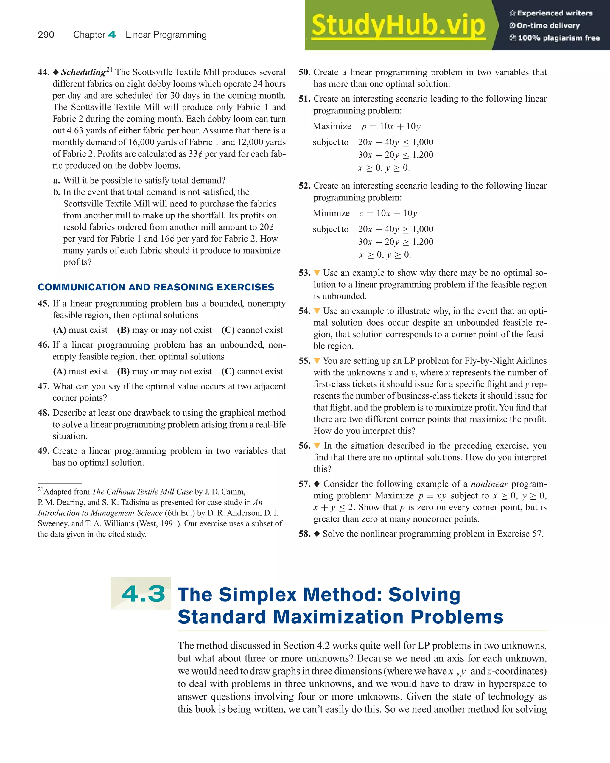 44. ◆ Scheduling21
The Scottsville Textile Mill produces several
different fabrics on eight dobby looms which operate 24 hours
per day and are scheduled for 30 days in the coming month.
The Scottsville Textile Mill will produce only Fabric 1 and
Fabric 2 during the coming month. Each dobby loom can turn
out 4.63 yards of either fabric per hour. Assume that there is a
monthly demand of 16,000 yards of Fabric 1 and 12,000 yards
of Fabric 2. Profits are calculated as 33¢ per yard for each fab-
ric produced on the dobby looms.
a. Will it be possible to satisfy total demand?
b. In the event that total demand is not satisfied, the
Scottsville Textile Mill will need to purchase the fabrics
from another mill to make up the shortfall. Its profits on
resold fabrics ordered from another mill amount to 20¢
per yard for Fabric 1 and 16¢ per yard for Fabric 2. How
many yards of each fabric should it produce to maximize
profits?
COMMUNICATION AND REASONING EXERCISES
45. If a linear programming problem has a bounded, nonempty
feasible region, then optimal solutions
(A) must exist (B) may or may not exist (C) cannot exist
46. If a linear programming problem has an unbounded, non-
empty feasible region, then optimal solutions
(A) must exist (B) may or may not exist (C) cannot exist
47. What can you say if the optimal value occurs at two adjacent
corner points?
48. Describe at least one drawback to using the graphical method
to solve a linear programming problem arising from a real-life
situation.
49. Create a linear programming problem in two variables that
has no optimal solution.
50. Create a linear programming problem in two variables that
has more than one optimal solution.
51. Create an interesting scenario leading to the following linear
programming problem:
Maximize p = 10x + 10y
subject to 20x + 40y ≤ 1,000
30x + 20y ≤ 1,200
x ≥ 0, y ≥ 0.
52. Create an interesting scenario leading to the following linear
programming problem:
Minimize c = 10x + 10y
subject to 20x + 40y ≥ 1,000
30x + 20y ≥ 1,200
x ≥ 0, y ≥ 0.
53. 왔 Use an example to show why there may be no optimal so-
lution to a linear programming problem if the feasible region
is unbounded.
54. 왔 Use an example to illustrate why, in the event that an opti-
mal solution does occur despite an unbounded feasible re-
gion, that solution corresponds to a corner point of the feasi-
ble region.
55. 왔 You are setting up an LP problem for Fly-by-Night Airlines
with the unknowns x and y, where x represents the number of
first-class tickets it should issue for a specific flight and y rep-
resents the number of business-class tickets it should issue for
that flight, and the problem is to maximize profit.You find that
there are two different corner points that maximize the profit.
How do you interpret this?
56. 왔 In the situation described in the preceding exercise, you
find that there are no optimal solutions. How do you interpret
this?
57. ◆ Consider the following example of a nonlinear program-
ming problem: Maximize p = xy subject to x ≥ 0, y ≥ 0,
x + y ≤ 2. Show that p is zero on every corner point, but is
greater than zero at many noncorner points.
58. ◆ Solve the nonlinear programming problem in Exercise 57.
290 Chapter 4 Linear Programming
The Simplex Method: Solving
Standard Maximization Problems
The method discussed in Section 4.2 works quite well for LP problems in two unknowns,
but what about three or more unknowns? Because we need an axis for each unknown,
wewouldneedtodrawgraphsinthreedimensions(wherewehave x-,y-andz-coordinates)
to deal with problems in three unknowns, and we would have to draw in hyperspace to
answer questions involving four or more unknowns. Given the state of technology as
this book is being written, we can’t easily do this. So we need another method for solving
4.3
21
Adapted from The Calhoun Textile Mill Case by J. D. Camm,
P. M. Dearing, and S. K. Tadisina as presented for case study in An
Introduction to Management Science (6th Ed.) by D. R. Anderson, D. J.
Sweeney, and T. A. Williams (West, 1991). Our exercise uses a subset of
the data given in the cited study.
 