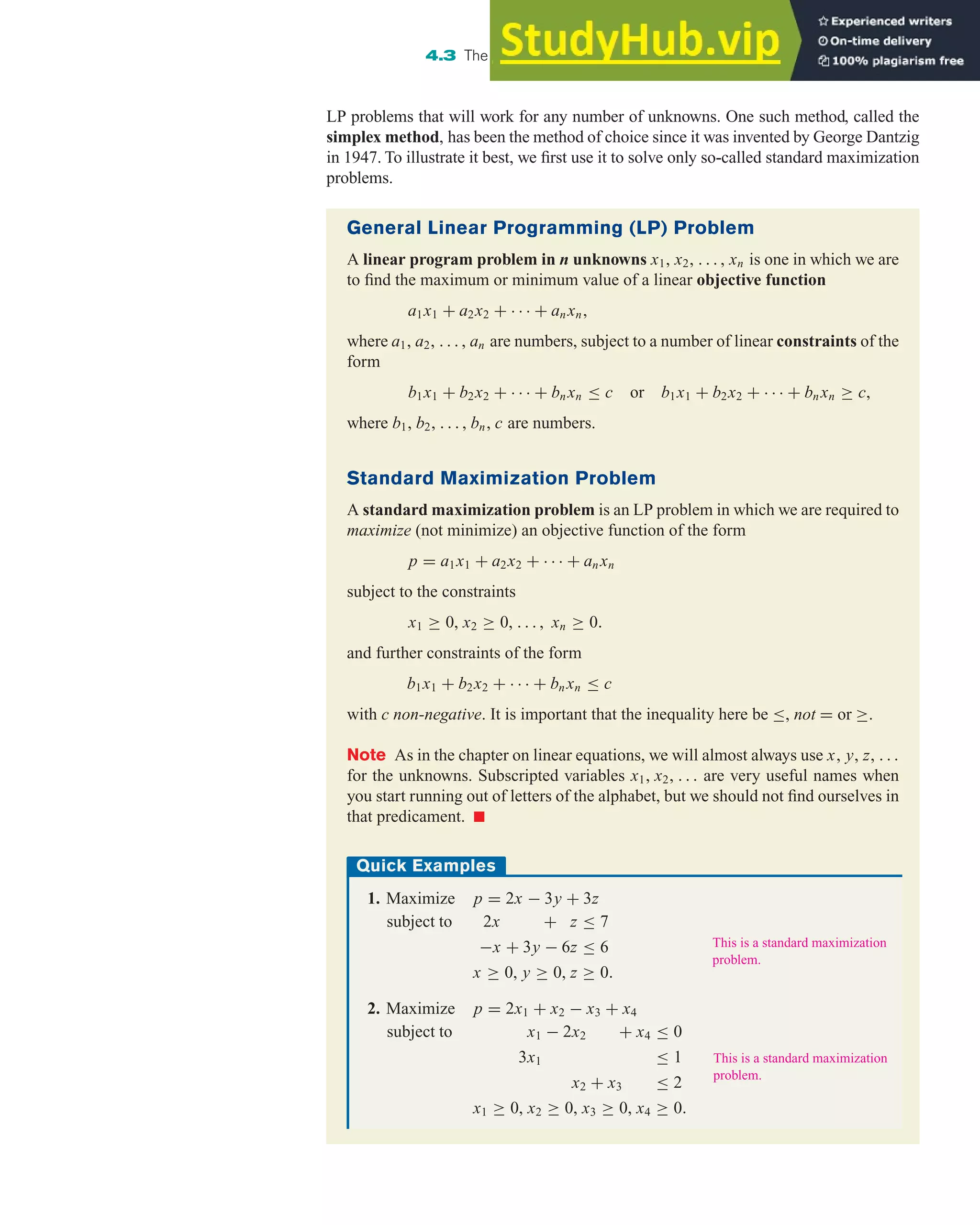 LP problems that will work for any number of unknowns. One such method, called the
simplex method, has been the method of choice since it was invented by George Dantzig
in 1947. To illustrate it best, we first use it to solve only so-called standard maximization
problems.
4.3 The Simplex Method: Solving Standard Maximization Problems 291
General Linear Programming (LP) Problem
A linear program problem in n unknowns x1, x2, . . . , xn is one in which we are
to find the maximum or minimum value of a linear objective function
a1x1 + a2x2 + · · · + an xn,
where a1, a2, . . . , an are numbers, subject to a number of linear constraints of the
form
b1x1 + b2x2 + · · · + bn xn ≤ c or b1x1 + b2x2 + · · · + bn xn ≥ c,
where b1, b2, . . . , bn, c are numbers.
Standard Maximization Problem
A standard maximization problem is an LP problem in which we are required to
maximize (not minimize) an objective function of the form
p = a1x1 + a2x2 + · · · + an xn
subject to the constraints
x1 ≥ 0, x2 ≥ 0, . . . , xn ≥ 0.
and further constraints of the form
b1x1 + b2x2 + · · · + bn xn ≤ c
with c non-negative. It is important that the inequality here be ≤, not = or ≥.
Note As in the chapter on linear equations, we will almost always use x, y, z, . . .
for the unknowns. Subscripted variables x1, x2, . . . are very useful names when
you start running out of letters of the alphabet, but we should not find ourselves in
that predicament. 쮿
Quick Examples
1. Maximize p = 2x − 3y + 3z
subject to 2x + z ≤ 7
−x + 3y − 6z ≤ 6
x ≥ 0, y ≥ 0, z ≥ 0.
2. Maximize p = 2x1 + x2 − x3 + x4
subject to x1 − 2x2 + x4 ≤ 0
3x1 ≤ 1
x2 + x3 ≤ 2
x1 ≥ 0, x2 ≥ 0, x3 ≥ 0, x4 ≥ 0.
This is a standard maximization
problem.
This is a standard maximization
problem.
 