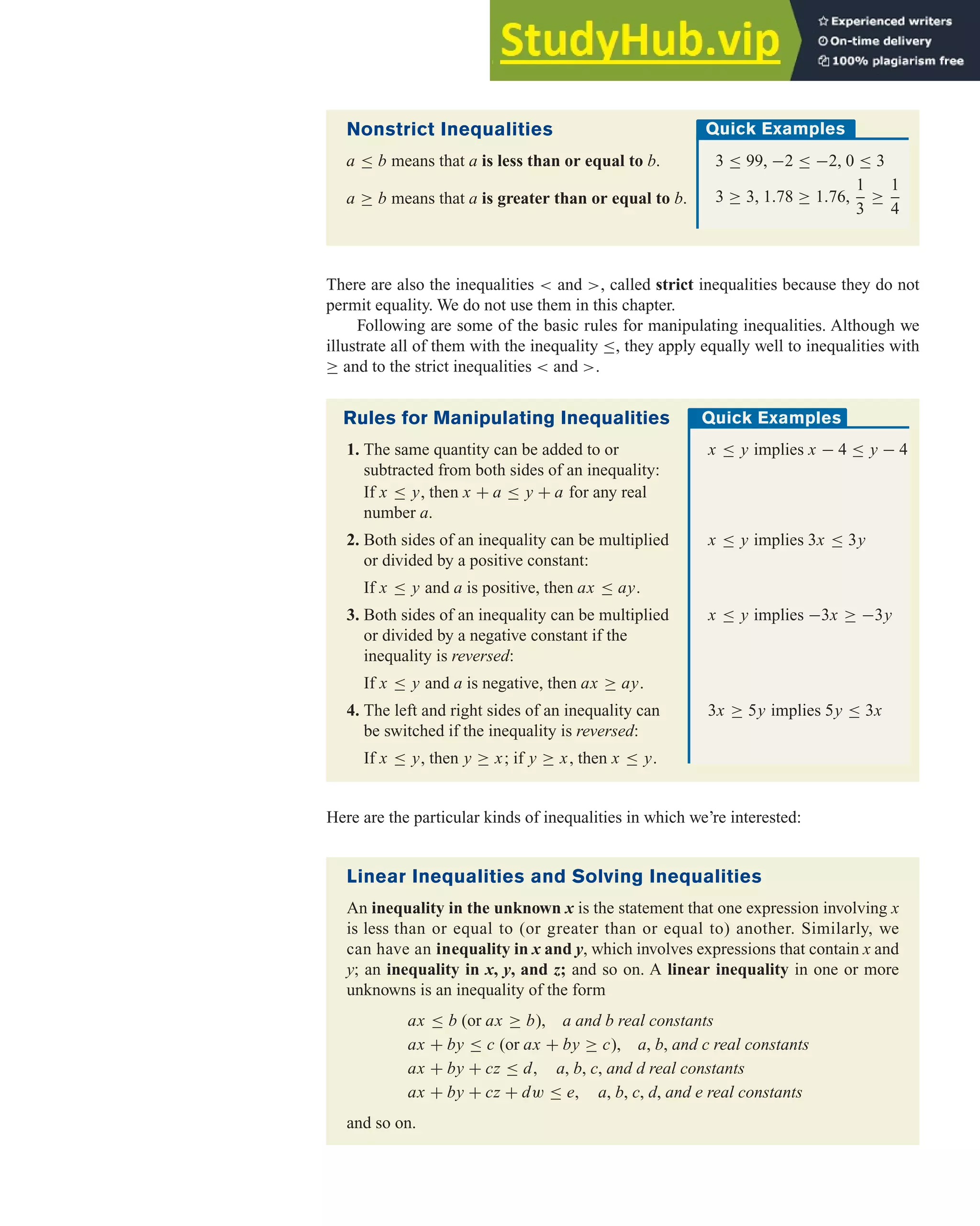 Here are the particular kinds of inequalities in which we’re interested:
4.1 Graphing Linear Inequalities 265
Linear Inequalities and Solving Inequalities
An inequality in the unknown x is the statement that one expression involving x
is less than or equal to (or greater than or equal to) another. Similarly, we
can have an inequality in x and y, which involves expressions that contain x and
y; an inequality in x, y, and z; and so on. A linear inequality in one or more
unknowns is an inequality of the form
ax ≤ b (or ax ≥ b), a and b real constants
ax + by ≤ c (or ax + by ≥ c), a, b, and c real constants
ax + by + cz ≤ d, a, b, c, and d real constants
ax + by + cz + dw ≤ e, a, b, c, d, and e real constants
and so on.
Nonstrict Inequalities
a ≤ b means that a is less than or equal to b.
a ≥ b means that a is greater than or equal to b.
Quick Examples
3 ≤ 99, −2 ≤ −2, 0 ≤ 3
3 ≥ 3, 1.78 ≥ 1.76,
1
3
≥
1
4
Rules for Manipulating Inequalities
1. The same quantity can be added to or x ≤ y implies x − 4 ≤ y − 4
subtracted from both sides of an inequality:
If x ≤ y, then x + a ≤ y + a for any real
number a.
2. Both sides of an inequality can be multiplied x ≤ y implies 3x ≤ 3y
or divided by a positive constant:
If x ≤ y and a is positive, then ax ≤ ay.
3. Both sides of an inequality can be multiplied x ≤ y implies −3x ≥ −3y
or divided by a negative constant if the
inequality is reversed:
If x ≤ y and a is negative, then ax ≥ ay.
4. The left and right sides of an inequality can 3x ≥ 5y implies 5y ≤ 3x
be switched if the inequality is reversed:
If x ≤ y, then y ≥ x; if y ≥ x, then x ≤ y.
There are also the inequalities < and >, called strict inequalities because they do not
permit equality. We do not use them in this chapter.
Following are some of the basic rules for manipulating inequalities. Although we
illustrate all of them with the inequality ≤, they apply equally well to inequalities with
≥ and to the strict inequalities < and >.
Quick Examples
 