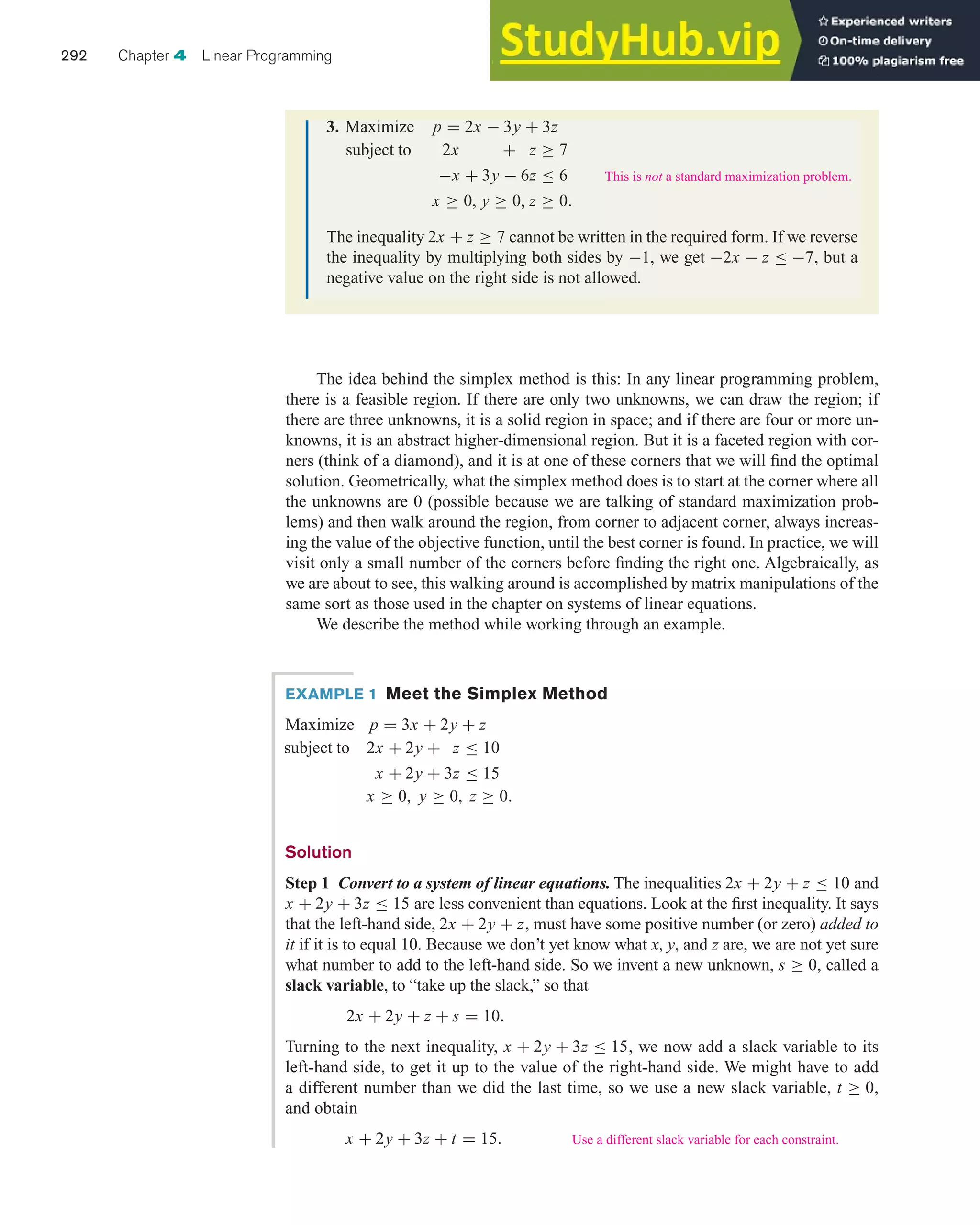 The idea behind the simplex method is this: In any linear programming problem,
there is a feasible region. If there are only two unknowns, we can draw the region; if
there are three unknowns, it is a solid region in space; and if there are four or more un-
knowns, it is an abstract higher-dimensional region. But it is a faceted region with cor-
ners (think of a diamond), and it is at one of these corners that we will find the optimal
solution. Geometrically, what the simplex method does is to start at the corner where all
the unknowns are 0 (possible because we are talking of standard maximization prob-
lems) and then walk around the region, from corner to adjacent corner, always increas-
ing the value of the objective function, until the best corner is found. In practice, we will
visit only a small number of the corners before finding the right one. Algebraically, as
we are about to see, this walking around is accomplished by matrix manipulations of the
same sort as those used in the chapter on systems of linear equations.
We describe the method while working through an example.
292 Chapter 4 Linear Programming
3. Maximize p = 2x − 3y + 3z
subject to 2x + z ≥ 7
−x + 3y − 6z ≤ 6
x ≥ 0, y ≥ 0, z ≥ 0.
The inequality 2x + z ≥ 7 cannot be written in the required form. If we reverse
the inequality by multiplying both sides by −1, we get −2x − z ≤ −7, but a
negative value on the right side is not allowed.
This is not a standard maximization problem.
EXAMPLE 1 Meet the Simplex Method
Maximize p = 3x + 2y + z
subject to 2x + 2y + z ≤ 10
x + 2y + 3z ≤ 15
x ≥ 0, y ≥ 0, z ≥ 0.
Solution
Step 1 Convert to a system of linear equations. The inequalities 2x + 2y + z ≤ 10 and
x + 2y + 3z ≤ 15 are less convenient than equations. Look at the first inequality. It says
that the left-hand side, 2x + 2y + z, must have some positive number (or zero) added to
it if it is to equal 10. Because we don’t yet know what x, y, and z are, we are not yet sure
what number to add to the left-hand side. So we invent a new unknown, s ≥ 0, called a
slack variable, to “take up the slack,” so that
2x + 2y + z + s = 10.
Turning to the next inequality, x + 2y + 3z ≤ 15, we now add a slack variable to its
left-hand side, to get it up to the value of the right-hand side. We might have to add
a different number than we did the last time, so we use a new slack variable, t ≥ 0,
and obtain
x + 2y + 3z + t = 15. Use a different slack variable for each constraint.
 
