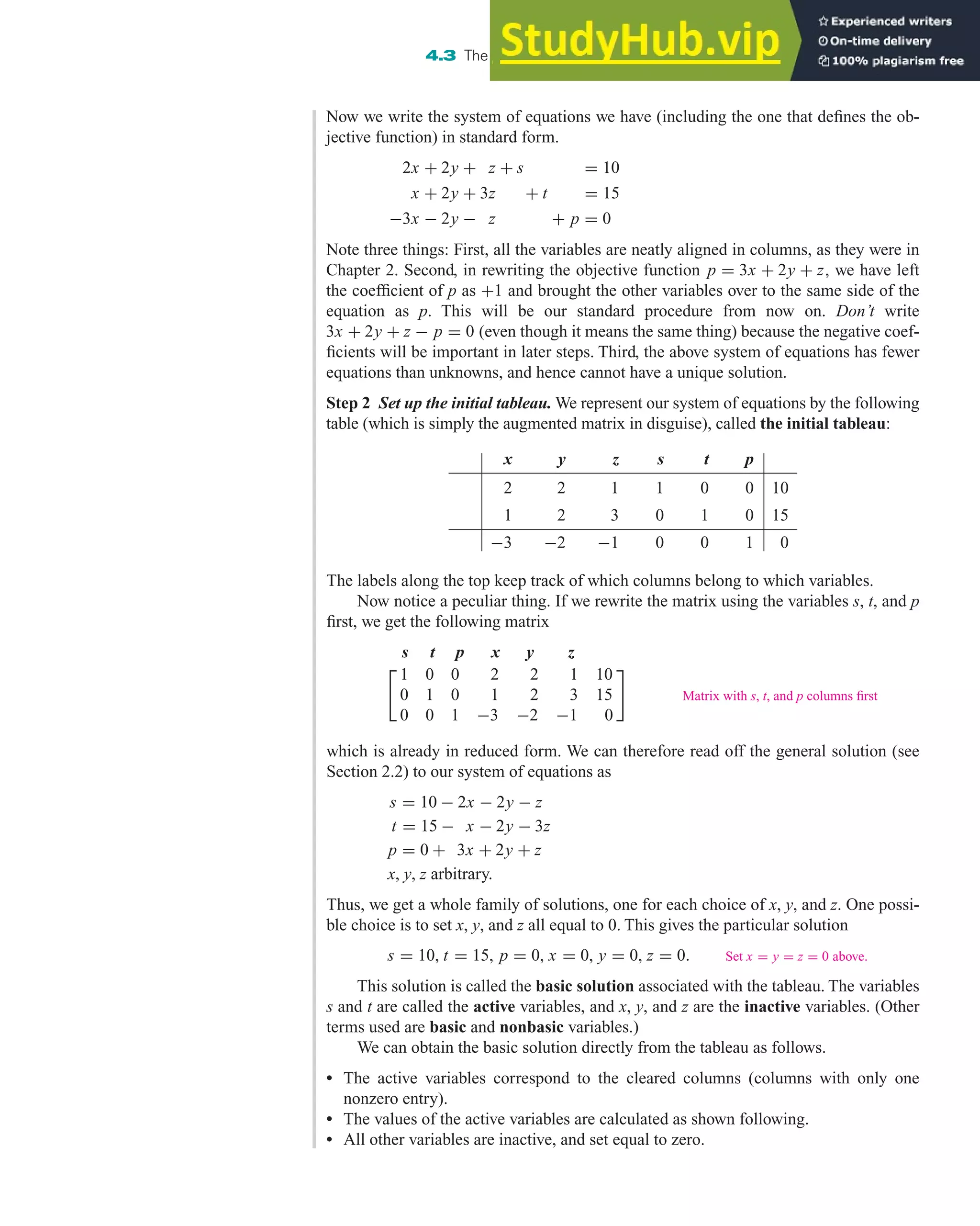 The labels along the top keep track of which columns belong to which variables.
Now notice a peculiar thing. If we rewrite the matrix using the variables s, t, and p
first, we get the following matrix
s t p x y z

1 0 0 2 2 1 10
0 1 0 1 2 3 15
0 0 1 −3 −2 −1 0

Matrix with s, t, and p columns first
which is already in reduced form. We can therefore read off the general solution (see
Section 2.2) to our system of equations as
s = 10 − 2x − 2y − z
t = 15 − x − 2y − 3z
p = 0 + 3x + 2y + z
x, y, z arbitrary.
Thus, we get a whole family of solutions, one for each choice of x, y, and z. One possi-
ble choice is to set x, y, and z all equal to 0. This gives the particular solution
s = 10, t = 15, p = 0, x = 0, y = 0, z = 0. Set x = y = z = 0 above.
This solution is called the basic solution associated with the tableau. The variables
s and t are called the active variables, and x, y, and z are the inactive variables. (Other
terms used are basic and nonbasic variables.)
We can obtain the basic solution directly from the tableau as follows.
• The active variables correspond to the cleared columns (columns with only one
nonzero entry).
• The values of the active variables are calculated as shown following.
• All other variables are inactive, and set equal to zero.
4.3 The Simplex Method: Solving Standard Maximization Problems 293
Now we write the system of equations we have (including the one that defines the ob-
jective function) in standard form.
2x + 2y + z + s = 10
x + 2y + 3z + t = 15
−3x − 2y − z + p = 0
Note three things: First, all the variables are neatly aligned in columns, as they were in
Chapter 2. Second, in rewriting the objective function p = 3x + 2y + z, we have left
the coefficient of p as +1 and brought the other variables over to the same side of the
equation as p. This will be our standard procedure from now on. Don’t write
3x + 2y + z − p = 0 (even though it means the same thing) because the negative coef-
ficients will be important in later steps. Third, the above system of equations has fewer
equations than unknowns, and hence cannot have a unique solution.
Step 2 Set up the initial tableau. We represent our system of equations by the following
table (which is simply the augmented matrix in disguise), called the initial tableau:
x y z s t p
2 2 1 1 0 0 10
1 2 3 0 1 0 15
−3 −2 −1 0 0 1 0
 