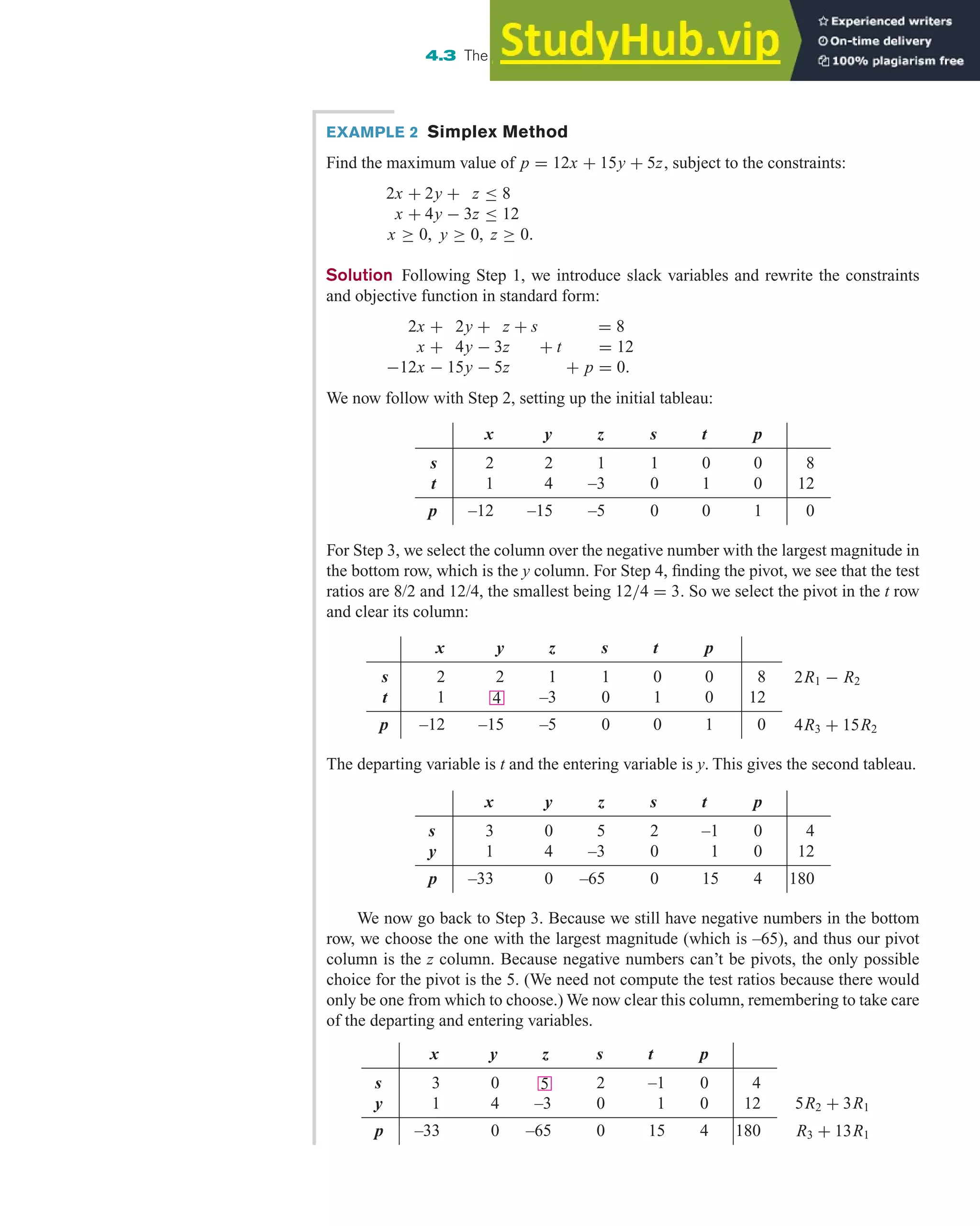 For Step 3, we select the column over the negative number with the largest magnitude in
the bottom row, which is the y column. For Step 4, finding the pivot, we see that the test
ratios are 8/2 and 12/4, the smallest being 12/4 = 3. So we select the pivot in the t row
and clear its column:
4.3 The Simplex Method: Solving Standard Maximization Problems 297
EXAMPLE 2 Simplex Method
Find the maximum value of p = 12x + 15y + 5z, subject to the constraints:
2x + 2y + z ≤ 8
x + 4y − 3z ≤ 12
x ≥ 0, y ≥ 0, z ≥ 0.
Solution Following Step 1, we introduce slack variables and rewrite the constraints
and objective function in standard form:
2x + 2y + z + s = 8
x + 4y − 3z + t = 12
−12x − 15y − 5z + p = 0.
We now follow with Step 2, setting up the initial tableau:
x y z s t p
s 2 2 1 1 0 0 8
t 1 4 –3 0 1 0 12
p –12 –15 –5 0 0 1 0
x y z s t p
s 2 2 1 1 0 0 8
t 1 –3 0 1 0 12
p –12 –15 –5 0 0 1 0
4
2R1 − R2
4R3 + 15R2
The departing variable is t and the entering variable is y. This gives the second tableau.
We now go back to Step 3. Because we still have negative numbers in the bottom
row, we choose the one with the largest magnitude (which is –65), and thus our pivot
column is the z column. Because negative numbers can’t be pivots, the only possible
choice for the pivot is the 5. (We need not compute the test ratios because there would
only be one from which to choose.) We now clear this column, remembering to take care
of the departing and entering variables.
x y z s t p
s 3 0 5 2 –1 0 4
y 1 4 –3 0 1 0 12
p –33 0 –65 0 15 4 180
x y z s t p
s 3 0 2 –1 0 4
y 1 4 –3 0 1 0 12
p –33 0 –65 0 15 4 180
5
5R2 + 3R1
R3 + 13R1
 