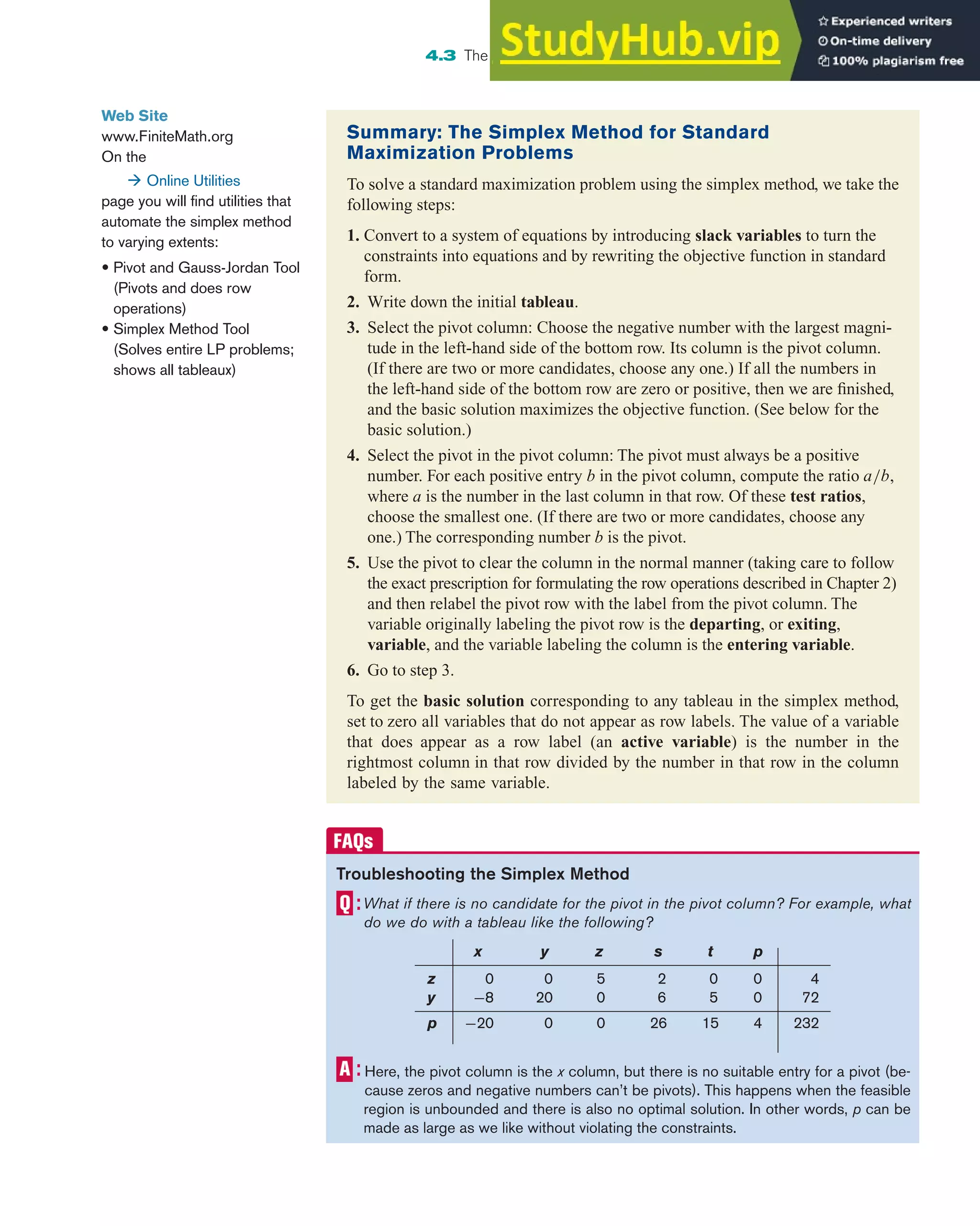4.3 The Simplex Method: Solving Standard Maximization Problems 301
Web Site
www.FiniteMath.org
On the
 Online Utilities
page you will find utilities that
automate the simplex method
to varying extents:
• Pivot and Gauss-Jordan Tool
(Pivots and does row
operations)
• Simplex Method Tool
(Solves entire LP problems;
shows all tableaux)
Summary: The Simplex Method for Standard
Maximization Problems
To solve a standard maximization problem using the simplex method, we take the
following steps:
1. Convert to a system of equations by introducing slack variables to turn the
constraints into equations and by rewriting the objective function in standard
form.
2. Write down the initial tableau.
3. Select the pivot column: Choose the negative number with the largest magni-
tude in the left-hand side of the bottom row. Its column is the pivot column.
(If there are two or more candidates, choose any one.) If all the numbers in
the left-hand side of the bottom row are zero or positive, then we are finished,
and the basic solution maximizes the objective function. (See below for the
basic solution.)
4. Select the pivot in the pivot column: The pivot must always be a positive
number. For each positive entry b in the pivot column, compute the ratio a/b,
where a is the number in the last column in that row. Of these test ratios,
choose the smallest one. (If there are two or more candidates, choose any
one.) The corresponding number b is the pivot.
5. Use the pivot to clear the column in the normal manner (taking care to follow
the exact prescription for formulating the row operations described in Chapter 2)
and then relabel the pivot row with the label from the pivot column. The
variable originally labeling the pivot row is the departing, or exiting,
variable, and the variable labeling the column is the entering variable.
6. Go to step 3.
To get the basic solution corresponding to any tableau in the simplex method,
set to zero all variables that do not appear as row labels. The value of a variable
that does appear as a row label (an active variable) is the number in the
rightmost column in that row divided by the number in that row in the column
labeled by the same variable.
Troubleshooting the Simplex Method
What if there is no candidate for the pivot in the pivot column? For example, what
do we do with a tableau like the following?
x y z s t p
z 0 0 5 2 0 0 4
y −8 20 0 6 5 0 72
p −20 0 0 26 15 4 232
Here, the pivot column is the x column, but there is no suitable entry for a pivot (be-
cause zeros and negative numbers can’t be pivots). This happens when the feasible
region is unbounded and there is also no optimal solution. In other words, p can be
made as large as we like without violating the constraints.
 