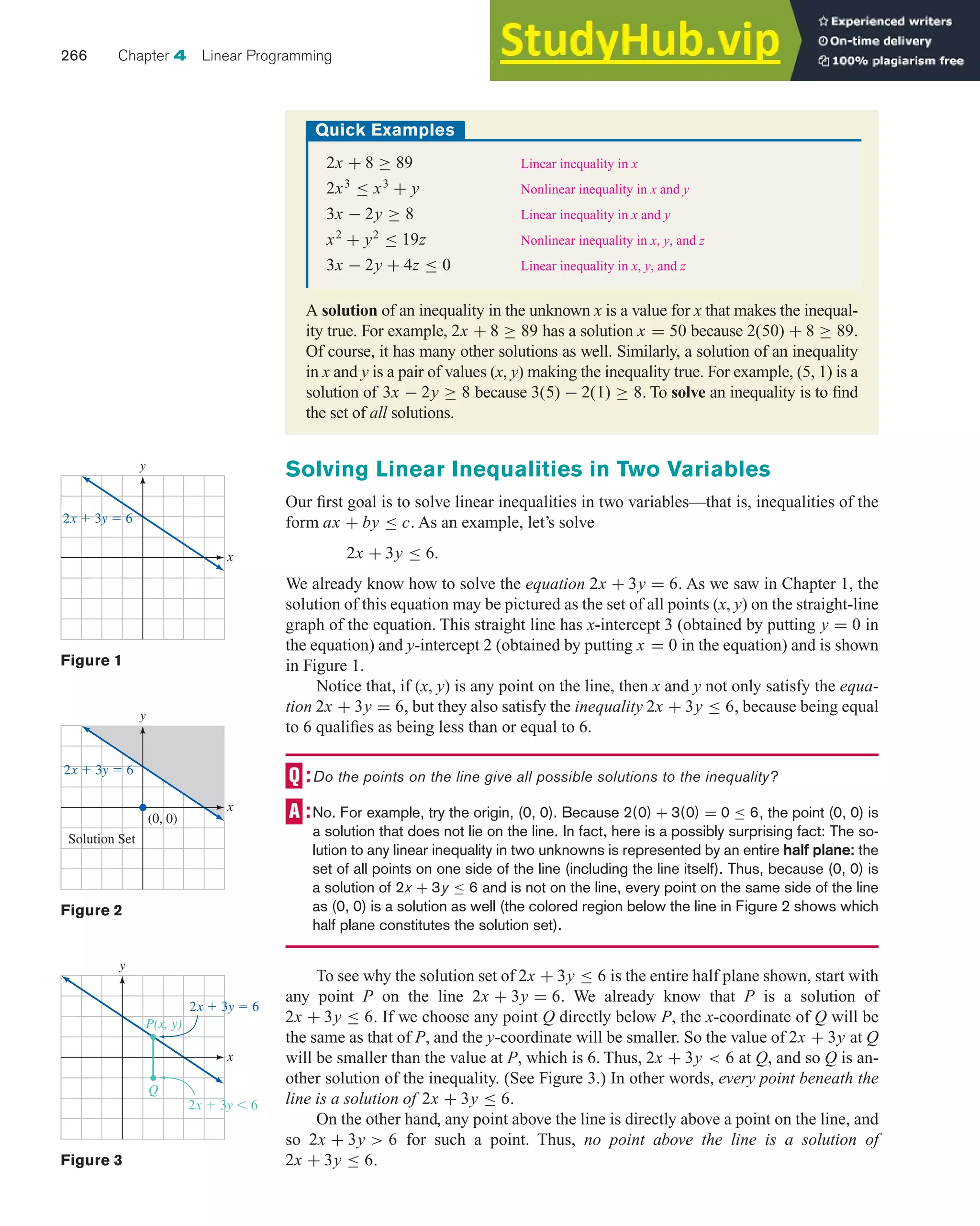 Solving Linear Inequalities in Two Variables
Our first goal is to solve linear inequalities in two variables—that is, inequalities of the
form ax + by ≤ c. As an example, let’s solve
2x + 3y ≤ 6.
We already know how to solve the equation 2x + 3y = 6. As we saw in Chapter 1, the
solution of this equation may be pictured as the set of all points (x, y) on the straight-line
graph of the equation. This straight line has x-intercept 3 (obtained by putting y = 0 in
the equation) and y-intercept 2 (obtained by putting x = 0 in the equation) and is shown
in Figure 1.
Notice that, if (x, y) is any point on the line, then x and y not only satisfy the equa-
tion 2x + 3y = 6, but they also satisfy the inequality 2x + 3y ≤ 6, because being equal
to 6 qualifies as being less than or equal to 6.
Do the points on the line give all possible solutions to the inequality?
No. For example, try the origin, (0, 0). Because 2(0) + 3(0) = 0 ≤ 6, the point (0, 0) is
a solution that does not lie on the line. In fact, here is a possibly surprising fact: The so-
lution to any linear inequality in two unknowns is represented by an entire half plane: the
set of all points on one side of the line (including the line itself). Thus, because (0, 0) is
a solution of 2x + 3y ≤ 6 and is not on the line, every point on the same side of the line
as (0, 0) is a solution as well (the colored region below the line in Figure 2 shows which
half plane constitutes the solution set).
To see why the solution set of 2x + 3y ≤ 6 is the entire half plane shown, start with
any point P on the line 2x + 3y = 6. We already know that P is a solution of
2x + 3y ≤ 6. If we choose any point Q directly below P, the x-coordinate of Q will be
the same as that of P, and the y-coordinate will be smaller. So the value of 2x + 3y at Q
will be smaller than the value at P, which is 6. Thus, 2x + 3y < 6 at Q, and so Q is an-
other solution of the inequality. (See Figure 3.) In other words, every point beneath the
line is a solution of 2x + 3y ≤ 6.
On the other hand, any point above the line is directly above a point on the line, and
so 2x + 3y > 6 for such a point. Thus, no point above the line is a solution of
2x + 3y ≤ 6.
266 Chapter 4 Linear Programming
A solution of an inequality in the unknown x is a value for x that makes the inequal-
ity true. For example, 2x + 8 ≥ 89 has a solution x = 50 because 2(50) + 8 ≥ 89.
Of course, it has many other solutions as well. Similarly, a solution of an inequality
in x and y is a pair of values (x, y) making the inequality true. For example, (5, 1) is a
solution of 3x − 2y ≥ 8 because 3(5) − 2(1) ≥ 8. To solve an inequality is to find
the set of all solutions.
Quick Examples
2x + 8 ≥ 89+ Linear inequality in x
2x3
≤ x3
+ y Nonlinear inequality in x and y
3x − 2y ≥ 8 Linear inequality in x and y
x2
+ y2
≤ 19z Nonlinear inequality in x, y, and z
3x − 2y + 4z ≤ 0 Linear inequality in x, y, and z
Figure 1
x
y
2x ⫹ 3y ⫽ 6
Figure 2
x
y
2x ⫹ 3y ⫽ 6
(0, 0)
Solution Set
Figure 3
x
y
2x ⫹ 3y ⫽ 6
2x ⫹ 3y ⬍ 6
Q
P(x, y)
 