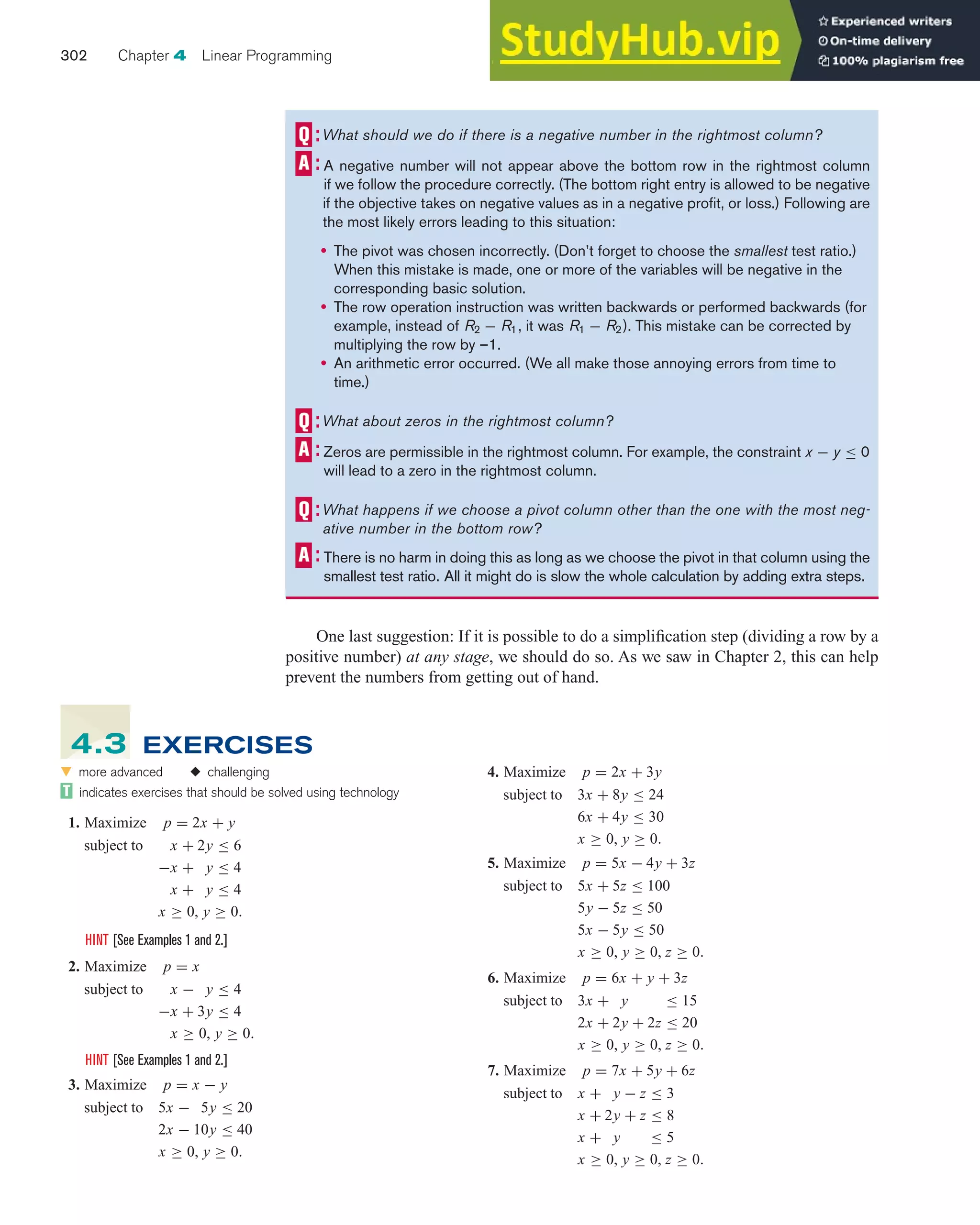 One last suggestion: If it is possible to do a simplification step (dividing a row by a
positive number) at any stage, we should do so. As we saw in Chapter 2, this can help
prevent the numbers from getting out of hand.
302 Chapter 4 Linear Programming
What should we do if there is a negative number in the rightmost column?
A negative number will not appear above the bottom row in the rightmost column
if we follow the procedure correctly. (The bottom right entry is allowed to be negative
if the objective takes on negative values as in a negative profit, or loss.) Following are
the most likely errors leading to this situation:
• The pivot was chosen incorrectly. (Don’t forget to choose the smallest test ratio.)
When this mistake is made, one or more of the variables will be negative in the
corresponding basic solution.
• The row operation instruction was written backwards or performed backwards (for
example, instead of R2 − R1, it was R1 − R2). This mistake can be corrected by
multiplying the row by –1.
• An arithmetic error occurred. (We all make those annoying errors from time to
time.)
What about zeros in the rightmost column?
Zeros are permissible in the rightmost column. For example, the constraint x − y ≤ 0
will lead to a zero in the rightmost column.
What happens if we choose a pivot column other than the one with the most neg-
ative number in the bottom row?
There is no harm in doing this as long as we choose the pivot in that column using the
smallest test ratio. All it might do is slow the whole calculation by adding extra steps.
4. Maximize p = 2x + 3y
subject to 3x + 8y ≤ 24
6x + 4y ≤ 30
x ≥ 0, y ≥ 0.
5. Maximize p = 5x − 4y + 3z
subject to 5x + 5z ≤ 100
5y − 5z ≤ 50
5x − 5y ≤ 50
x ≥ 0, y ≥ 0, z ≥ 0.
6. Maximize p = 6x + y + 3z
subject to 3x + y ≤ 15
2x + 2y + 2z ≤ 20
x ≥ 0, y ≥ 0, z ≥ 0.
7. Maximize p = 7x + 5y + 6z
subject to x + y − z ≤ 3
x + 2y + z ≤ 8
x + y ≤ 5
x ≥ 0, y ≥ 0, z ≥ 0.
왔 more advanced ◆ challenging
indicates exercises that should be solved using technology
1. Maximize p = 2x + y
subject to x + 2y ≤ 6
−x + y ≤ 4
x + y ≤ 4
x ≥ 0, y ≥ 0.
HINT [See Examples 1 and 2.]
2. Maximize p = x
subject to x − y ≤ 4
−x + 3y ≤ 4
x ≥ 0, y ≥ 0.
HINT [See Examples 1 and 2.]
3. Maximize p = x − y
subject to 5x − 5y ≤ 20
2x − 10y ≤ 40
x ≥ 0, y ≥ 0.
4.3 EXERCISES
 