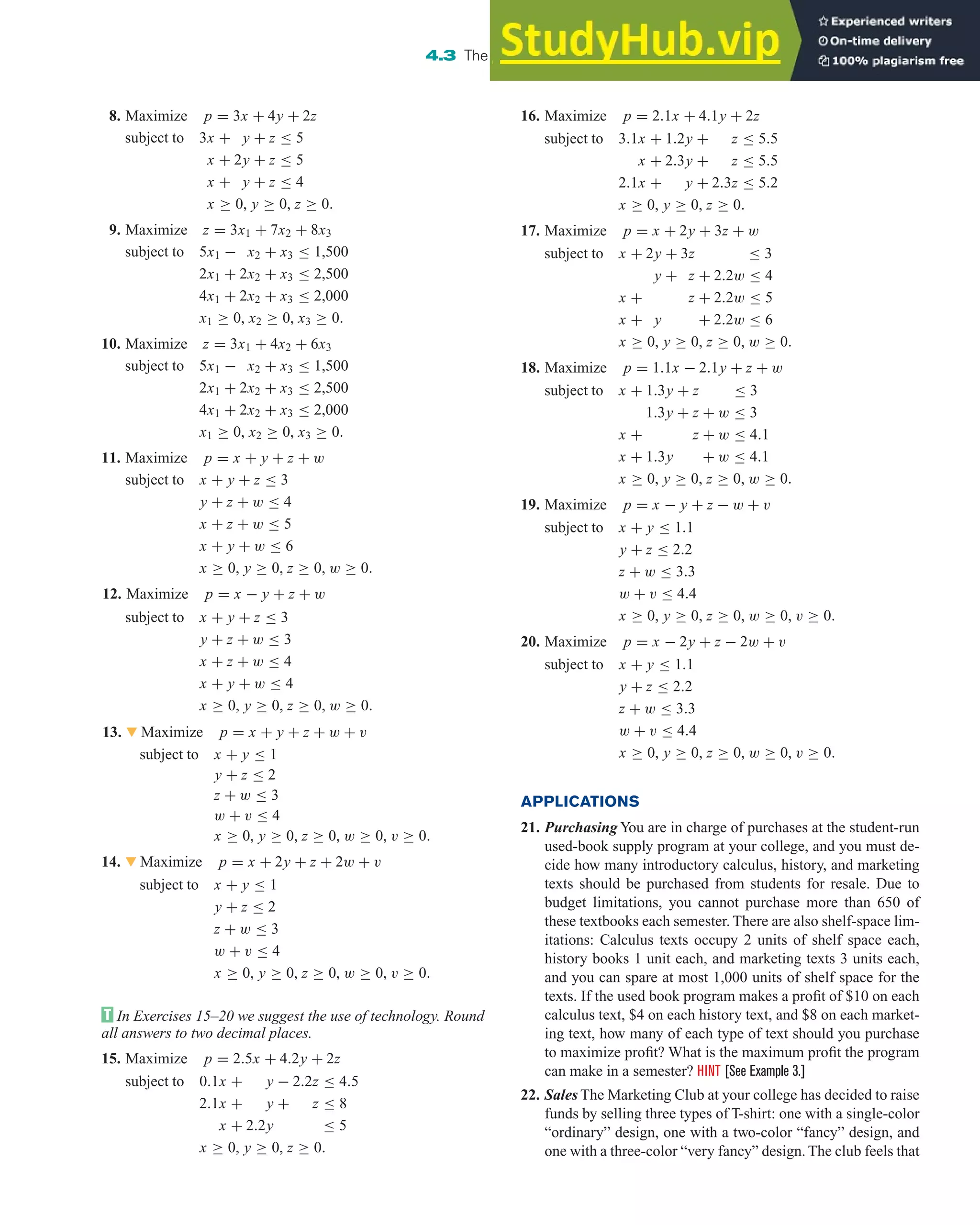 8. Maximize p = 3x + 4y + 2z
subject to 3x + y + z ≤ 5
x + 2y + z ≤ 5
x + y + z ≤ 4
x ≥ 0, y ≥ 0, z ≥ 0.
9. Maximize z = 3x1 + 7x2 + 8x3
subject to 5x1 − x2 + x3 ≤ 1,500
2x1 + 2x2 + x3 ≤ 2,500
4x1 + 2x2 + x3 ≤ 2,000
x1 ≥ 0, x2 ≥ 0, x3 ≥ 0.
10. Maximize z = 3x1 + 4x2 + 6x3
subject to 5x1 − x2 + x3 ≤ 1,500
2x1 + 2x2 + x3 ≤ 2,500
4x1 + 2x2 + x3 ≤ 2,000
x1 ≥ 0, x2 ≥ 0, x3 ≥ 0.
11. Maximize p = x + y + z + w
subject to x + y + z ≤ 3
y + z + w ≤ 4
x + z + w ≤ 5
x + y + w ≤ 6
x ≥ 0, y ≥ 0, z ≥ 0, w ≥ 0.
12. Maximize p = x − y + z + w
subject to x + y + z ≤ 3
y + z + w ≤ 3
x + z + w ≤ 4
x + y + w ≤ 4
x ≥ 0, y ≥ 0, z ≥ 0, w ≥ 0.
13. 왔 Maximize p = x + y + z + w + v
subject to x + y ≤ 1
y + z ≤ 2
z + w ≤ 3
w + v ≤ 4
x ≥ 0, y ≥ 0, z ≥ 0, w ≥ 0, v ≥ 0.
14. 왔 Maximize p = x + 2y + z + 2w + v
subject to x + y ≤ 1
y + z ≤ 2
z + w ≤ 3
w + v ≤ 4
x ≥ 0, y ≥ 0, z ≥ 0, w ≥ 0, v ≥ 0.
In Exercises 15–20 we suggest the use of technology. Round
all answers to two decimal places.
15. Maximize p = 2.5x + 4.2y + 2z
subject to 0.1x + y − 2.2z ≤ 4.5
2.1x + y + z ≤ 8
x + 2.2y ≤ 5
x ≥ 0, y ≥ 0, z ≥ 0.
4.3 The Simplex Method: Solving Standard Maximization Problems 303
16. Maximize p = 2.1x + 4.1y + 2z
subject to 3.1x + 1.2y + z ≤ 5.5
x + 2.3y + z ≤ 5.5
2.1x + y + 2.3z ≤ 5.2
x ≥ 0, y ≥ 0, z ≥ 0.
17. Maximize p = x + 2y + 3z + w
subject to x + 2y + 3z ≤ 3
y + z + 2.2w ≤ 4
x + z + 2.2w ≤ 5
x + y + 2.2w ≤ 6
x ≥ 0, y ≥ 0, z ≥ 0, w ≥ 0.
18. Maximize p = 1.1x − 2.1y + z + w
subject to x + 1.3y + z ≤ 3
1.3y + z + w ≤ 3
x + z + w ≤ 4.1
x + 1.3y + w ≤ 4.1
x ≥ 0, y ≥ 0, z ≥ 0, w ≥ 0.
19. Maximize p = x − y + z − w + v
subject to x + y ≤ 1.1
y + z ≤ 2.2
z + w ≤ 3.3
w + v ≤ 4.4
x ≥ 0, y ≥ 0, z ≥ 0, w ≥ 0, v ≥ 0.
20. Maximize p = x − 2y + z − 2w + v
subject to x + y ≤ 1.1
y + z ≤ 2.2
z + w ≤ 3.3
w + v ≤ 4.4
x ≥ 0, y ≥ 0, z ≥ 0, w ≥ 0, v ≥ 0.
APPLICATIONS
21. Purchasing You are in charge of purchases at the student-run
used-book supply program at your college, and you must de-
cide how many introductory calculus, history, and marketing
texts should be purchased from students for resale. Due to
budget limitations, you cannot purchase more than 650 of
these textbooks each semester. There are also shelf-space lim-
itations: Calculus texts occupy 2 units of shelf space each,
history books 1 unit each, and marketing texts 3 units each,
and you can spare at most 1,000 units of shelf space for the
texts. If the used book program makes a profit of $10 on each
calculus text, $4 on each history text, and $8 on each market-
ing text, how many of each type of text should you purchase
to maximize profit? What is the maximum profit the program
can make in a semester? HINT [See Example 3.]
22. Sales The Marketing Club at your college has decided to raise
funds by selling three types of T-shirt: one with a single-color
“ordinary” design, one with a two-color “fancy” design, and
one with a three-color “very fancy” design. The club feels that
 