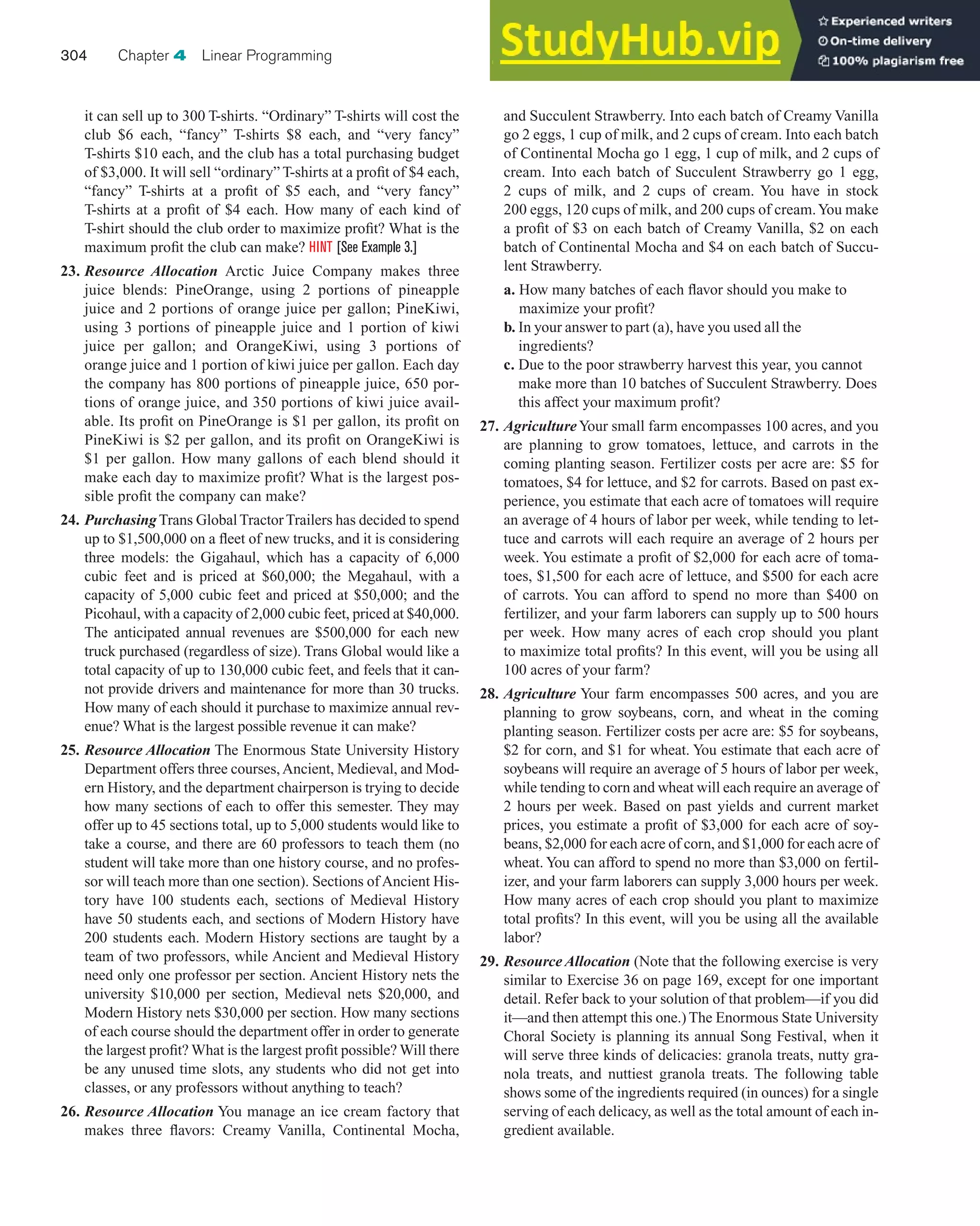 it can sell up to 300 T-shirts. “Ordinary” T-shirts will cost the
club $6 each, “fancy” T-shirts $8 each, and “very fancy”
T-shirts $10 each, and the club has a total purchasing budget
of $3,000. It will sell “ordinary” T-shirts at a profit of $4 each,
“fancy” T-shirts at a profit of $5 each, and “very fancy”
T-shirts at a profit of $4 each. How many of each kind of
T-shirt should the club order to maximize profit? What is the
maximum profit the club can make? HINT [See Example 3.]
23. Resource Allocation Arctic Juice Company makes three
juice blends: PineOrange, using 2 portions of pineapple
juice and 2 portions of orange juice per gallon; PineKiwi,
using 3 portions of pineapple juice and 1 portion of kiwi
juice per gallon; and OrangeKiwi, using 3 portions of
orange juice and 1 portion of kiwi juice per gallon. Each day
the company has 800 portions of pineapple juice, 650 por-
tions of orange juice, and 350 portions of kiwi juice avail-
able. Its profit on PineOrange is $1 per gallon, its profit on
PineKiwi is $2 per gallon, and its profit on OrangeKiwi is
$1 per gallon. How many gallons of each blend should it
make each day to maximize profit? What is the largest pos-
sible profit the company can make?
24. PurchasingTrans GlobalTractorTrailers has decided to spend
up to $1,500,000 on a fleet of new trucks, and it is considering
three models: the Gigahaul, which has a capacity of 6,000
cubic feet and is priced at $60,000; the Megahaul, with a
capacity of 5,000 cubic feet and priced at $50,000; and the
Picohaul, with a capacity of 2,000 cubic feet, priced at $40,000.
The anticipated annual revenues are $500,000 for each new
truck purchased (regardless of size). Trans Global would like a
total capacity of up to 130,000 cubic feet, and feels that it can-
not provide drivers and maintenance for more than 30 trucks.
How many of each should it purchase to maximize annual rev-
enue? What is the largest possible revenue it can make?
25. Resource Allocation The Enormous State University History
Department offers three courses,Ancient, Medieval, and Mod-
ern History, and the department chairperson is trying to decide
how many sections of each to offer this semester. They may
offer up to 45 sections total, up to 5,000 students would like to
take a course, and there are 60 professors to teach them (no
student will take more than one history course, and no profes-
sor will teach more than one section). Sections of Ancient His-
tory have 100 students each, sections of Medieval History
have 50 students each, and sections of Modern History have
200 students each. Modern History sections are taught by a
team of two professors, while Ancient and Medieval History
need only one professor per section. Ancient History nets the
university $10,000 per section, Medieval nets $20,000, and
Modern History nets $30,000 per section. How many sections
of each course should the department offer in order to generate
the largest profit? What is the largest profit possible? Will there
be any unused time slots, any students who did not get into
classes, or any professors without anything to teach?
26. Resource Allocation You manage an ice cream factory that
makes three flavors: Creamy Vanilla, Continental Mocha,
304 Chapter 4 Linear Programming
and Succulent Strawberry. Into each batch of Creamy Vanilla
go 2 eggs, 1 cup of milk, and 2 cups of cream. Into each batch
of Continental Mocha go 1 egg, 1 cup of milk, and 2 cups of
cream. Into each batch of Succulent Strawberry go 1 egg,
2 cups of milk, and 2 cups of cream. You have in stock
200 eggs, 120 cups of milk, and 200 cups of cream.You make
a profit of $3 on each batch of Creamy Vanilla, $2 on each
batch of Continental Mocha and $4 on each batch of Succu-
lent Strawberry.
a. How many batches of each flavor should you make to
maximize your profit?
b. In your answer to part (a), have you used all the
ingredients?
c. Due to the poor strawberry harvest this year, you cannot
make more than 10 batches of Succulent Strawberry. Does
this affect your maximum profit?
27. AgricultureYour small farm encompasses 100 acres, and you
are planning to grow tomatoes, lettuce, and carrots in the
coming planting season. Fertilizer costs per acre are: $5 for
tomatoes, $4 for lettuce, and $2 for carrots. Based on past ex-
perience, you estimate that each acre of tomatoes will require
an average of 4 hours of labor per week, while tending to let-
tuce and carrots will each require an average of 2 hours per
week. You estimate a profit of $2,000 for each acre of toma-
toes, $1,500 for each acre of lettuce, and $500 for each acre
of carrots. You can afford to spend no more than $400 on
fertilizer, and your farm laborers can supply up to 500 hours
per week. How many acres of each crop should you plant
to maximize total profits? In this event, will you be using all
100 acres of your farm?
28. Agriculture Your farm encompasses 500 acres, and you are
planning to grow soybeans, corn, and wheat in the coming
planting season. Fertilizer costs per acre are: $5 for soybeans,
$2 for corn, and $1 for wheat. You estimate that each acre of
soybeans will require an average of 5 hours of labor per week,
while tending to corn and wheat will each require an average of
2 hours per week. Based on past yields and current market
prices, you estimate a profit of $3,000 for each acre of soy-
beans, $2,000 for each acre of corn, and $1,000 for each acre of
wheat. You can afford to spend no more than $3,000 on fertil-
izer, and your farm laborers can supply 3,000 hours per week.
How many acres of each crop should you plant to maximize
total profits? In this event, will you be using all the available
labor?
29. Resource Allocation (Note that the following exercise is very
similar to Exercise 36 on page 169, except for one important
detail. Refer back to your solution of that problem—if you did
it—and then attempt this one.) The Enormous State University
Choral Society is planning its annual Song Festival, when it
will serve three kinds of delicacies: granola treats, nutty gra-
nola treats, and nuttiest granola treats. The following table
shows some of the ingredients required (in ounces) for a single
serving of each delicacy, as well as the total amount of each in-
gredient available.
 