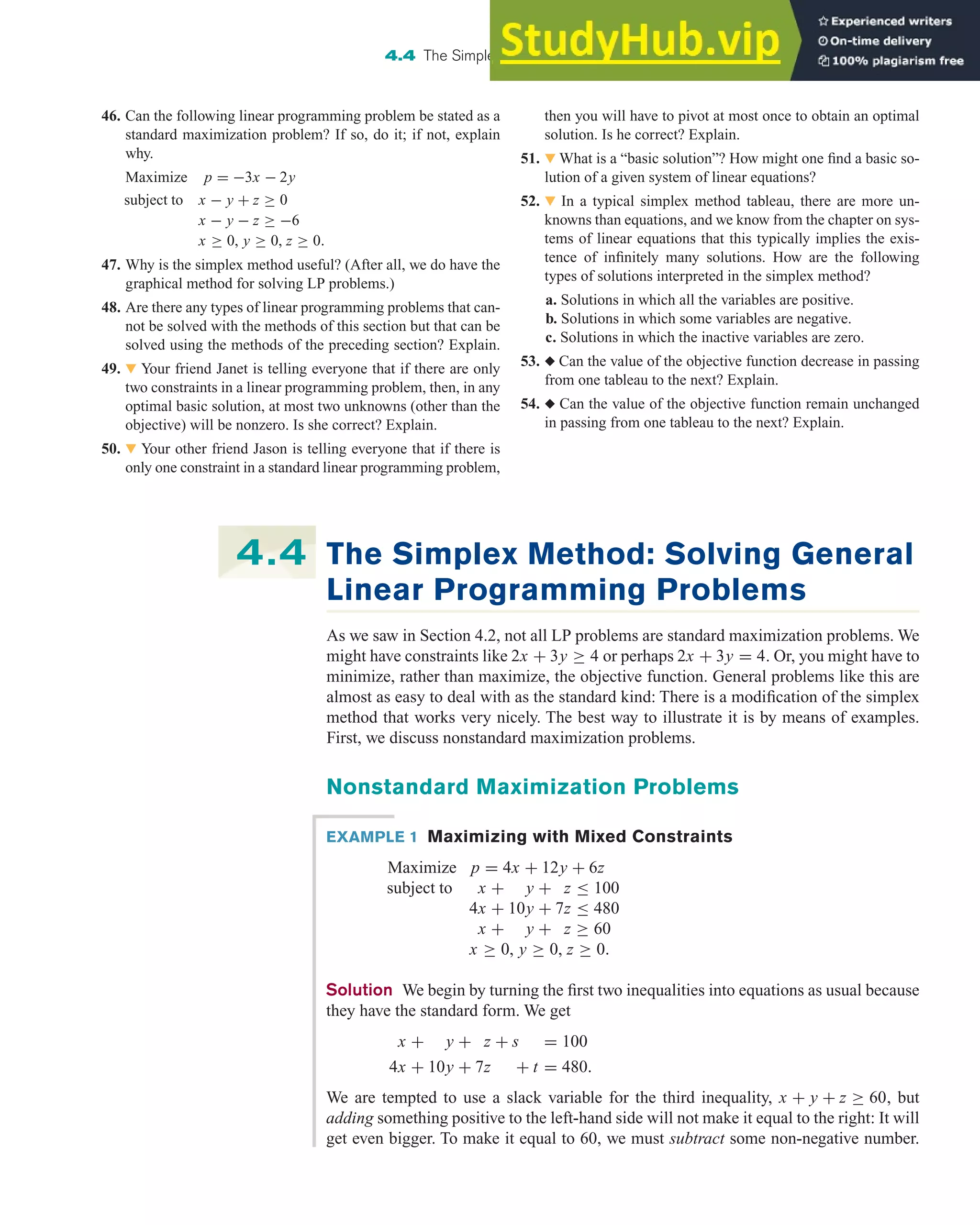 46. Can the following linear programming problem be stated as a
standard maximization problem? If so, do it; if not, explain
why.
Maximize p = −3x − 2y
subject to x − y + z ≥ 0
x − y − z ≥ −6
x ≥ 0, y ≥ 0, z ≥ 0.
47. Why is the simplex method useful? (After all, we do have the
graphical method for solving LP problems.)
48. Are there any types of linear programming problems that can-
not be solved with the methods of this section but that can be
solved using the methods of the preceding section? Explain.
49. 왔 Your friend Janet is telling everyone that if there are only
two constraints in a linear programming problem, then, in any
optimal basic solution, at most two unknowns (other than the
objective) will be nonzero. Is she correct? Explain.
50. 왔 Your other friend Jason is telling everyone that if there is
only one constraint in a standard linear programming problem,
4.4 The Simplex Method: Solving General Linear Programming Problems 307
then you will have to pivot at most once to obtain an optimal
solution. Is he correct? Explain.
51. 왔 What is a “basic solution”? How might one find a basic so-
lution of a given system of linear equations?
52. 왔 In a typical simplex method tableau, there are more un-
knowns than equations, and we know from the chapter on sys-
tems of linear equations that this typically implies the exis-
tence of infinitely many solutions. How are the following
types of solutions interpreted in the simplex method?
a. Solutions in which all the variables are positive.
b. Solutions in which some variables are negative.
c. Solutions in which the inactive variables are zero.
53. ◆ Can the value of the objective function decrease in passing
from one tableau to the next? Explain.
54. ◆ Can the value of the objective function remain unchanged
in passing from one tableau to the next? Explain.
The Simplex Method: Solving General
Linear Programming Problems
As we saw in Section 4.2, not all LP problems are standard maximization problems. We
might have constraints like 2x + 3y ≥ 4 or perhaps 2x + 3y = 4. Or, you might have to
minimize, rather than maximize, the objective function. General problems like this are
almost as easy to deal with as the standard kind: There is a modification of the simplex
method that works very nicely. The best way to illustrate it is by means of examples.
First, we discuss nonstandard maximization problems.
Nonstandard Maximization Problems
4.4
EXAMPLE 1 Maximizing with Mixed Constraints
Maximize p = 4x + 12y + 6z
subject to x + y + z ≤ 100
4x + 10y + 7z ≤ 480
x + y + z ≥ 60
x ≥ 0, y ≥ 0, z ≥ 0.
Solution We begin by turning the first two inequalities into equations as usual because
they have the standard form. We get
x + y + z + s = 100
4x + 10y + 7z + t = 480.
We are tempted to use a slack variable for the third inequality, x + y + z ≥ 60, but
adding something positive to the left-hand side will not make it equal to the right: It will
get even bigger. To make it equal to 60, we must subtract some non-negative number.
 