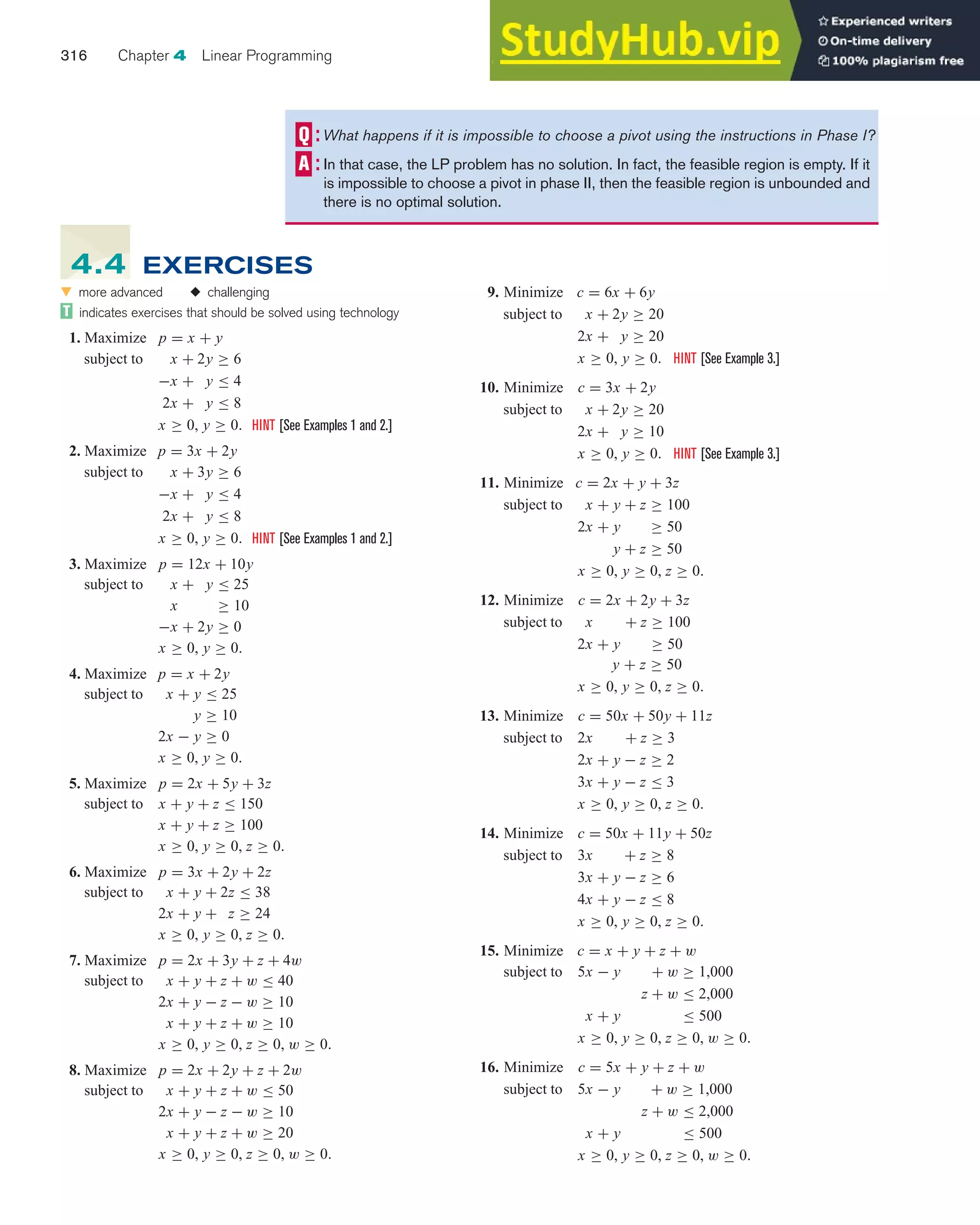 316 Chapter 4 Linear Programming
What happens if it is impossible to choose a pivot using the instructions in Phase I?
In that case, the LP problem has no solution. In fact, the feasible region is empty. If it
is impossible to choose a pivot in phase II, then the feasible region is unbounded and
there is no optimal solution.
9. Minimize c = 6x + 6y
subject to x + 2y ≥ 20
2x + y ≥ 20
x ≥ 0, y ≥ 0. HINT [See Example 3.]
10. Minimize c = 3x + 2y
subject to x + 2y ≥ 20
2x + y ≥ 10
x ≥ 0, y ≥ 0. HINT [See Example 3.]
11. Minimize c = 2x + y + 3z
subject to x + y + z ≥ 100
2x + y ≥ 50
y + z ≥ 50
x ≥ 0, y ≥ 0, z ≥ 0.
12. Minimize c = 2x + 2y + 3z
subject to x + z ≥ 100
2x + y ≥ 50
y + z ≥ 50
x ≥ 0, y ≥ 0, z ≥ 0.
13. Minimize c = 50x + 50y + 11z
subject to 2x + z ≥ 3
2x + y − z ≥ 2
3x + y − z ≤ 3
x ≥ 0, y ≥ 0, z ≥ 0.
14. Minimize c = 50x + 11y + 50z
subject to 3x + z ≥ 8
3x + y − z ≥ 6
4x + y − z ≤ 8
x ≥ 0, y ≥ 0, z ≥ 0.
15. Minimize c = x + y + z + w
subject to 5x − y + w ≥ 1,000
z + w ≤ 2,000
x + y ≤ 500
x ≥ 0, y ≥ 0, z ≥ 0, w ≥ 0.
16. Minimize c = 5x + y + z + w
subject to 5x − y + w ≥ 1,000
z + w ≤ 2,000
x + y ≤ 500
x ≥ 0, y ≥ 0, z ≥ 0, w ≥ 0.
왔 more advanced ◆ challenging
indicates exercises that should be solved using technology
1. Maximize p = x + y
subject to x + 2y ≥ 6
−x + y ≤ 4
2x + y ≤ 8
x ≥ 0, y ≥ 0. HINT [See Examples 1 and 2.]
2. Maximize p = 3x + 2y
subject to x + 3y ≥ 6
−x + y ≤ 4
2x + y ≤ 8
x ≥ 0, y ≥ 0. HINT [See Examples 1 and 2.]
3. Maximize p = 12x + 10y
subject to x + y ≤ 25
x ≥ 10
−x + 2y ≥ 0
x ≥ 0, y ≥ 0.
4. Maximize p = x + 2y
subject to x + y ≤ 25
y ≥ 10
2x − y ≥ 0
x ≥ 0, y ≥ 0.
5. Maximize p = 2x + 5y + 3z
subject to x + y + z ≤ 150
x + y + z ≥ 100
x ≥ 0, y ≥ 0, z ≥ 0.
6. Maximize p = 3x + 2y + 2z
subject to x + y + 2z ≤ 38
2x + y + z ≥ 24
x ≥ 0, y ≥ 0, z ≥ 0.
7. Maximize p = 2x + 3y + z + 4w
subject to x + y + z + w ≤ 40
2x + y − z − w ≥ 10
x + y + z + w ≥ 10
x ≥ 0, y ≥ 0, z ≥ 0, w ≥ 0.
8. Maximize p = 2x + 2y + z + 2w
subject to x + y + z + w ≤ 50
2x + y − z − w ≥ 10
x + y + z + w ≥ 20
x ≥ 0, y ≥ 0, z ≥ 0, w ≥ 0.
4.4 EXERCISES
 