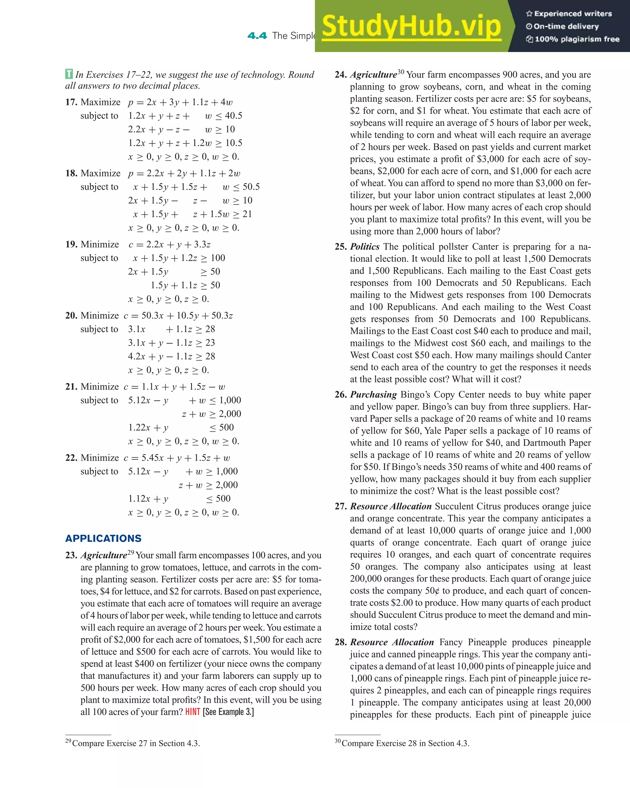 In Exercises 17–22, we suggest the use of technology. Round
all answers to two decimal places.
17. Maximize p = 2x + 3y + 1.1z + 4w
subject to 1.2x + y + z + w ≤ 40.5
2.2x + y − z − w ≥ 10
1.2x + y + z + 1.2w ≥ 10.5
x ≥ 0, y ≥ 0, z ≥ 0, w ≥ 0.
18. Maximize p = 2.2x + 2y + 1.1z + 2w
subject to x + 1.5y + 1.5z + w ≤ 50.5
2x + 1.5y − z − w ≥ 10
x + 1.5y + z + 1.5w ≥ 21
x ≥ 0, y ≥ 0, z ≥ 0, w ≥ 0.
19. Minimize c = 2.2x + y + 3.3z
subject to x + 1.5y + 1.2z ≥ 100
2x + 1.5y ≥ 50
1.5y + 1.1z ≥ 50
x ≥ 0, y ≥ 0, z ≥ 0.
20. Minimize c = 50.3x + 10.5y + 50.3z
subject to 3.1x + 1.1z ≥ 28
3.1x + y − 1.1z ≥ 23
4.2x + y − 1.1z ≥ 28
x ≥ 0, y ≥ 0, z ≥ 0.
21. Minimize c = 1.1x + y + 1.5z − w
subject to 5.12x − y + w ≤ 1,000
z + w ≥ 2,000
1.22x + y ≤ 500
x ≥ 0, y ≥ 0, z ≥ 0, w ≥ 0.
22. Minimize c = 5.45x + y + 1.5z + w
subject to 5.12x − y + w ≥ 1,000
z + w ≥ 2,000
1.12x + y ≤ 500
x ≥ 0, y ≥ 0, z ≥ 0, w ≥ 0.
APPLICATIONS
23. Agriculture29
Your small farm encompasses 100 acres, and you
are planning to grow tomatoes, lettuce, and carrots in the com-
ing planting season. Fertilizer costs per acre are: $5 for toma-
toes, $4 for lettuce, and $2 for carrots. Based on past experience,
you estimate that each acre of tomatoes will require an average
of 4 hours of labor per week, while tending to lettuce and carrots
will each require an average of 2 hours per week.You estimate a
profit of $2,000 for each acre of tomatoes, $1,500 for each acre
of lettuce and $500 for each acre of carrots. You would like to
spend at least $400 on fertilizer (your niece owns the company
that manufactures it) and your farm laborers can supply up to
500 hours per week. How many acres of each crop should you
plant to maximize total profits? In this event, will you be using
all 100 acres of your farm? HINT [See Example 3.]
4.4 The Simplex Method: Solving General Linear Programming Problems 317
24. Agriculture30
Your farm encompasses 900 acres, and you are
planning to grow soybeans, corn, and wheat in the coming
planting season. Fertilizer costs per acre are: $5 for soybeans,
$2 for corn, and $1 for wheat. You estimate that each acre of
soybeans will require an average of 5 hours of labor per week,
while tending to corn and wheat will each require an average
of 2 hours per week. Based on past yields and current market
prices, you estimate a profit of $3,000 for each acre of soy-
beans, $2,000 for each acre of corn, and $1,000 for each acre
of wheat.You can afford to spend no more than $3,000 on fer-
tilizer, but your labor union contract stipulates at least 2,000
hours per week of labor. How many acres of each crop should
you plant to maximize total profits? In this event, will you be
using more than 2,000 hours of labor?
25. Politics The political pollster Canter is preparing for a na-
tional election. It would like to poll at least 1,500 Democrats
and 1,500 Republicans. Each mailing to the East Coast gets
responses from 100 Democrats and 50 Republicans. Each
mailing to the Midwest gets responses from 100 Democrats
and 100 Republicans. And each mailing to the West Coast
gets responses from 50 Democrats and 100 Republicans.
Mailings to the East Coast cost $40 each to produce and mail,
mailings to the Midwest cost $60 each, and mailings to the
West Coast cost $50 each. How many mailings should Canter
send to each area of the country to get the responses it needs
at the least possible cost? What will it cost?
26. Purchasing Bingo’s Copy Center needs to buy white paper
and yellow paper. Bingo’s can buy from three suppliers. Har-
vard Paper sells a package of 20 reams of white and 10 reams
of yellow for $60, Yale Paper sells a package of 10 reams of
white and 10 reams of yellow for $40, and Dartmouth Paper
sells a package of 10 reams of white and 20 reams of yellow
for $50. If Bingo’s needs 350 reams of white and 400 reams of
yellow, how many packages should it buy from each supplier
to minimize the cost? What is the least possible cost?
27. Resource Allocation Succulent Citrus produces orange juice
and orange concentrate. This year the company anticipates a
demand of at least 10,000 quarts of orange juice and 1,000
quarts of orange concentrate. Each quart of orange juice
requires 10 oranges, and each quart of concentrate requires
50 oranges. The company also anticipates using at least
200,000 oranges for these products. Each quart of orange juice
costs the company 50¢ to produce, and each quart of concen-
trate costs $2.00 to produce. How many quarts of each product
should Succulent Citrus produce to meet the demand and min-
imize total costs?
28. Resource Allocation Fancy Pineapple produces pineapple
juice and canned pineapple rings. This year the company anti-
cipates a demand of at least 10,000 pints of pineapple juice and
1,000 cans of pineapple rings. Each pint of pineapple juice re-
quires 2 pineapples, and each can of pineapple rings requires
1 pineapple. The company anticipates using at least 20,000
pineapples for these products. Each pint of pineapple juice
29
Compare Exercise 27 in Section 4.3. 30
Compare Exercise 28 in Section 4.3.
 