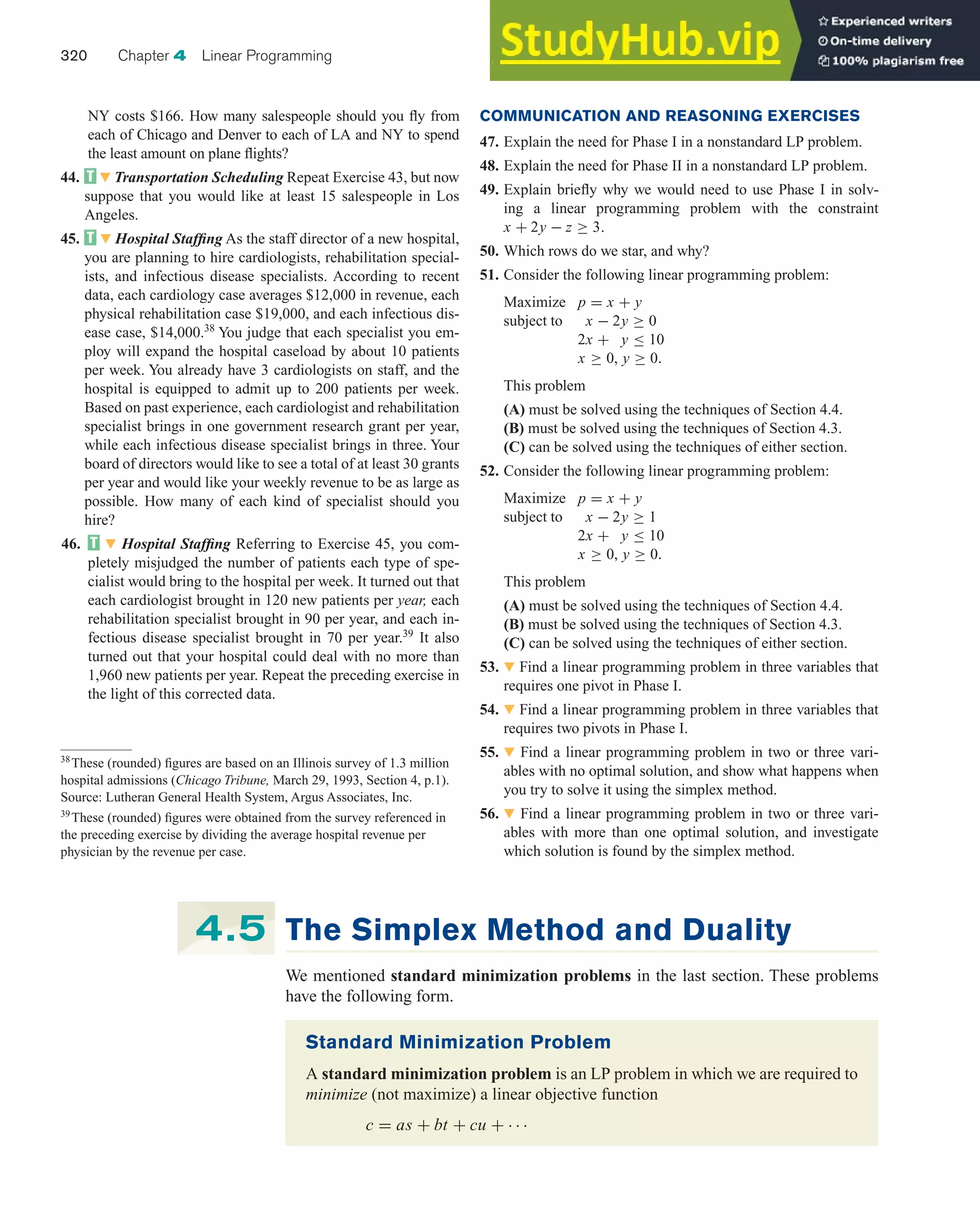 NY costs $166. How many salespeople should you fly from
each of Chicago and Denver to each of LA and NY to spend
the least amount on plane flights?
44. 왔 Transportation Scheduling Repeat Exercise 43, but now
suppose that you would like at least 15 salespeople in Los
Angeles.
45. 왔 Hospital Staffing As the staff director of a new hospital,
you are planning to hire cardiologists, rehabilitation special-
ists, and infectious disease specialists. According to recent
data, each cardiology case averages $12,000 in revenue, each
physical rehabilitation case $19,000, and each infectious dis-
ease case, $14,000.38
You judge that each specialist you em-
ploy will expand the hospital caseload by about 10 patients
per week. You already have 3 cardiologists on staff, and the
hospital is equipped to admit up to 200 patients per week.
Based on past experience, each cardiologist and rehabilitation
specialist brings in one government research grant per year,
while each infectious disease specialist brings in three. Your
board of directors would like to see a total of at least 30 grants
per year and would like your weekly revenue to be as large as
possible. How many of each kind of specialist should you
hire?
46. 왔 Hospital Staffing Referring to Exercise 45, you com-
pletely misjudged the number of patients each type of spe-
cialist would bring to the hospital per week. It turned out that
each cardiologist brought in 120 new patients per year, each
rehabilitation specialist brought in 90 per year, and each in-
fectious disease specialist brought in 70 per year.39
It also
turned out that your hospital could deal with no more than
1,960 new patients per year. Repeat the preceding exercise in
the light of this corrected data.
320 Chapter 4 Linear Programming
COMMUNICATION AND REASONING EXERCISES
47. Explain the need for Phase I in a nonstandard LP problem.
48. Explain the need for Phase II in a nonstandard LP problem.
49. Explain briefly why we would need to use Phase I in solv-
ing a linear programming problem with the constraint
x + 2y − z ≥ 3.
50. Which rows do we star, and why?
51. Consider the following linear programming problem:
Maximize p = x + y
subject to x − 2y ≥ 0
2x + y ≤ 10
x ≥ 0, y ≥ 0.
This problem
(A) must be solved using the techniques of Section 4.4.
(B) must be solved using the techniques of Section 4.3.
(C) can be solved using the techniques of either section.
52. Consider the following linear programming problem:
Maximize p = x + y
subject to x − 2y ≥ 1
2x + y ≤ 10
x ≥ 0, y ≥ 0.
This problem
(A) must be solved using the techniques of Section 4.4.
(B) must be solved using the techniques of Section 4.3.
(C) can be solved using the techniques of either section.
53. 왔 Find a linear programming problem in three variables that
requires one pivot in Phase I.
54. 왔 Find a linear programming problem in three variables that
requires two pivots in Phase I.
55. 왔 Find a linear programming problem in two or three vari-
ables with no optimal solution, and show what happens when
you try to solve it using the simplex method.
56. 왔 Find a linear programming problem in two or three vari-
ables with more than one optimal solution, and investigate
which solution is found by the simplex method.
38
These (rounded) figures are based on an Illinois survey of 1.3 million
hospital admissions (Chicago Tribune, March 29, 1993, Section 4, p.1).
Source: Lutheran General Health System, Argus Associates, Inc.
39
These (rounded) figures were obtained from the survey referenced in
the preceding exercise by dividing the average hospital revenue per
physician by the revenue per case.
The Simplex Method and Duality
We mentioned standard minimization problems in the last section. These problems
have the following form.
4.5
Standard Minimization Problem
A standard minimization problem is an LP problem in which we are required to
minimize (not maximize) a linear objective function
c = as + bt + cu + · · ·
 
