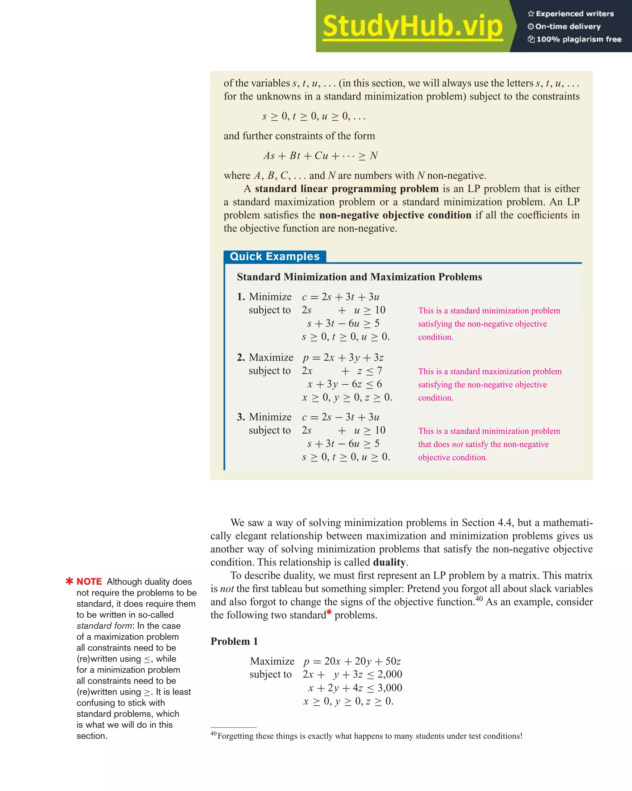 We saw a way of solving minimization problems in Section 4.4, but a mathemati-
cally elegant relationship between maximization and minimization problems gives us
another way of solving minimization problems that satisfy the non-negative objective
condition. This relationship is called duality.
To describe duality, we must first represent an LP problem by a matrix. This matrix
is not the first tableau but something simpler: Pretend you forgot all about slack variables
and also forgot to change the signs of the objective function.40
As an example, consider
the following two standard✱
problems.
Problem 1
Maximize p = 20x + 20y + 50z
subject to 2x + y + 3z ≤ 2,000
x + 2y + 4z ≤ 3,000
x ≥ 0, y ≥ 0, z ≥ 0.
4.5 The Simplex Method and Duality 321
of the variables s, t, u, . . . (in this section, we will always use the letters s, t, u, . . .
for the unknowns in a standard minimization problem) subject to the constraints
s ≥ 0, t ≥ 0, u ≥ 0, . . .
and further constraints of the form
As + Bt + Cu + · · · ≥ N
where A, B, C, . . . and N are numbers with N non-negative.
A standard linear programming problem is an LP problem that is either
a standard maximization problem or a standard minimization problem. An LP
problem satisfies the non-negative objective condition if all the coefficients in
the objective function are non-negative.
Quick Examples
Standard Minimization and Maximization Problems
1. Minimize c = 2s + 3t + 3u
subject to 2s + u ≥ 10
s + 3t − 6u ≥ 5
s ≥ 0, t ≥ 0, u ≥ 0.
2. Maximize p = 2x + 3y + 3z
subject to 2x + z ≤ 7
x + 3y − 6z ≤ 6
x ≥ 0, y ≥ 0, z ≥ 0.
3. Minimize c = 2s − 3t + 3u
subject to 2s + u ≥ 10
s + 3t − 6u ≥ 5
s ≥ 0, t ≥ 0, u ≥ 0.
This is a standard minimization problem
satisfying the non-negative objective
condition.
This is a standard maximization problem
satisfying the non-negative objective
condition.
This is a standard minimization problem
that does not satisfy the non-negative
objective condition.
40
Forgetting these things is exactly what happens to many students under test conditions!
✱ NOTE Although duality does
not require the problems to be
standard, it does require them
to be written in so-called
standard form: In the case
of a maximization problem
all constraints need to be
(re)written using ≤, while
for a minimization problem
all constraints need to be
(re)written using ≥. It is least
confusing to stick with
standard problems, which
is what we will do in this
section.
 