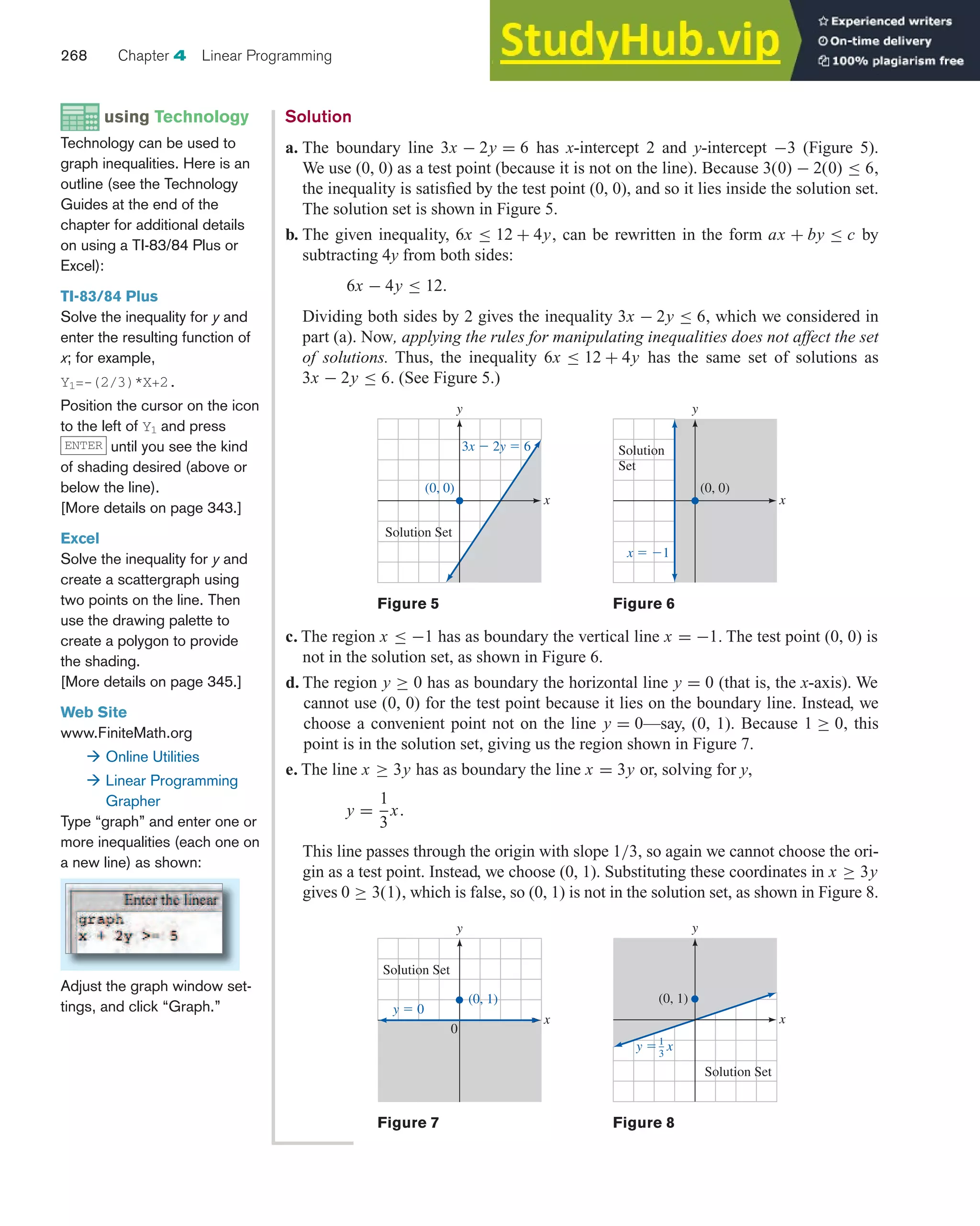 c. The region x ≤ −1 has as boundary the vertical line x = −1. The test point (0, 0) is
not in the solution set, as shown in Figure 6.
d. The region y ≥ 0 has as boundary the horizontal line y = 0 (that is, the x-axis). We
cannot use (0, 0) for the test point because it lies on the boundary line. Instead, we
choose a convenient point not on the line y = 0—say, (0, 1). Because 1 ≥ 0, this
point is in the solution set, giving us the region shown in Figure 7.
e. The line x ≥ 3y has as boundary the line x = 3y or, solving for y,
y =
1
3
x.
This line passes through the origin with slope 1/3, so again we cannot choose the ori-
gin as a test point. Instead, we choose (0, 1). Substituting these coordinates in x ≥ 3y
gives 0 ≥ 3(1), which is false, so (0, 1) is not in the solution set, as shown in Figure 8.
268 Chapter 4 Linear Programming
using Technology
Technology can be used to
graph inequalities. Here is an
outline (see the Technology
Guides at the end of the
chapter for additional details
on using a TI-83/84 Plus or
Excel):
TI-83/84 Plus
Solve the inequality for y and
enter the resulting function of
x; for example,
Y1=-(2/3)*X+2.
Position the cursor on the icon
to the left of Y1 and press
until you see the kind
of shading desired (above or
below the line).
[More details on page 343.]
Excel
Solve the inequality for y and
create a scattergraph using
two points on the line. Then
use the drawing palette to
create a polygon to provide
the shading.
[More details on page 345.]
Web Site
www.FiniteMath.org
 Online Utilities
 Linear Programming
Grapher
Type “graph” and enter one or
more inequalities (each one on
a new line) as shown:
Adjust the graph window set-
tings, and click “Graph.”
ENTER
Solution
a. The boundary line 3x − 2y = 6 has x-intercept 2 and y-intercept −3 (Figure 5).
We use (0, 0) as a test point (because it is not on the line). Because 3(0) − 2(0) ≤ 6,
the inequality is satisfied by the test point (0, 0), and so it lies inside the solution set.
The solution set is shown in Figure 5.
b. The given inequality, 6x ≤ 12 + 4y, can be rewritten in the form ax + by ≤ c by
subtracting 4y from both sides:
6x − 4y ≤ 12.
Dividing both sides by 2 gives the inequality 3x − 2y ≤ 6, which we considered in
part (a). Now, applying the rules for manipulating inequalities does not affect the set
of solutions. Thus, the inequality 6x ≤ 12 + 4y has the same set of solutions as
3x − 2y ≤ 6. (See Figure 5.)
Figure 5
x
y
3x ⫺ 2y ⫽ 6
(0, 0)
Solution Set
Figure 6
x
y
x ⫽ ⫺1
Solution
Set
(0, 0)
Figure 7
x
y
Solution Set
(0, 1)
0
y ⫽ 0
Figure 8
x
y
Solution Set
(0, 1)
1
3
y ⫽ x
 