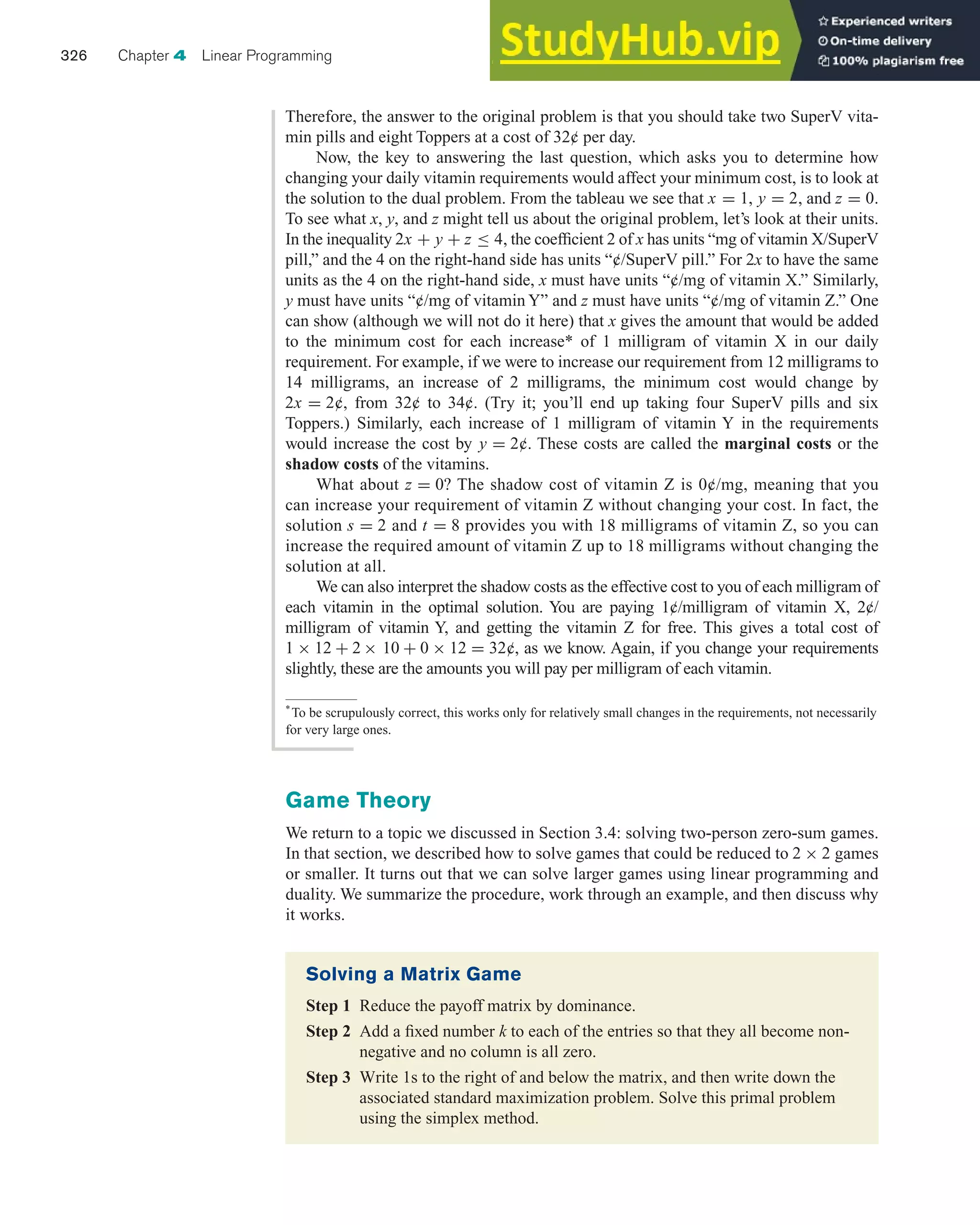Game Theory
We return to a topic we discussed in Section 3.4: solving two-person zero-sum games.
In that section, we described how to solve games that could be reduced to 2 × 2 games
or smaller. It turns out that we can solve larger games using linear programming and
duality. We summarize the procedure, work through an example, and then discuss why
it works.
326 Chapter 4 Linear Programming
Therefore, the answer to the original problem is that you should take two SuperV vita-
min pills and eight Toppers at a cost of 32¢ per day.
Now, the key to answering the last question, which asks you to determine how
changing your daily vitamin requirements would affect your minimum cost, is to look at
the solution to the dual problem. From the tableau we see that x = 1, y = 2, and z = 0.
To see what x, y, and z might tell us about the original problem, let’s look at their units.
In the inequality 2x + y + z ≤ 4, the coefficient 2 of x has units “mg of vitamin X/SuperV
pill,” and the 4 on the right-hand side has units “¢/SuperV pill.” For 2x to have the same
units as the 4 on the right-hand side, x must have units “¢/mg of vitamin X.” Similarly,
y must have units “¢/mg of vitamin Y” and z must have units “¢/mg of vitamin Z.” One
can show (although we will not do it here) that x gives the amount that would be added
to the minimum cost for each increase* of 1 milligram of vitamin X in our daily
requirement. For example, if we were to increase our requirement from 12 milligrams to
14 milligrams, an increase of 2 milligrams, the minimum cost would change by
2x = 2¢, from 32¢ to 34¢. (Try it; you’ll end up taking four SuperV pills and six
Toppers.) Similarly, each increase of 1 milligram of vitamin Y in the requirements
would increase the cost by y = 2¢. These costs are called the marginal costs or the
shadow costs of the vitamins.
What about z = 0? The shadow cost of vitamin Z is 0¢/mg, meaning that you
can increase your requirement of vitamin Z without changing your cost. In fact, the
solution s = 2 and t = 8 provides you with 18 milligrams of vitamin Z, so you can
increase the required amount of vitamin Z up to 18 milligrams without changing the
solution at all.
We can also interpret the shadow costs as the effective cost to you of each milligram of
each vitamin in the optimal solution. You are paying 1¢/milligram of vitamin X, 2¢/
milligram of vitamin Y, and getting the vitamin Z for free. This gives a total cost of
1 × 12 + 2 × 10 + 0 × 12 = 32¢, as we know. Again, if you change your requirements
slightly, these are the amounts you will pay per milligram of each vitamin.
*
To be scrupulously correct, this works only for relatively small changes in the requirements, not necessarily
for very large ones.
Solving a Matrix Game
Step 1 Reduce the payoff matrix by dominance.
Step 2 Add a fixed number k to each of the entries so that they all become non-
negative and no column is all zero.
Step 3 Write 1s to the right of and below the matrix, and then write down the
associated standard maximization problem. Solve this primal problem
using the simplex method.
 