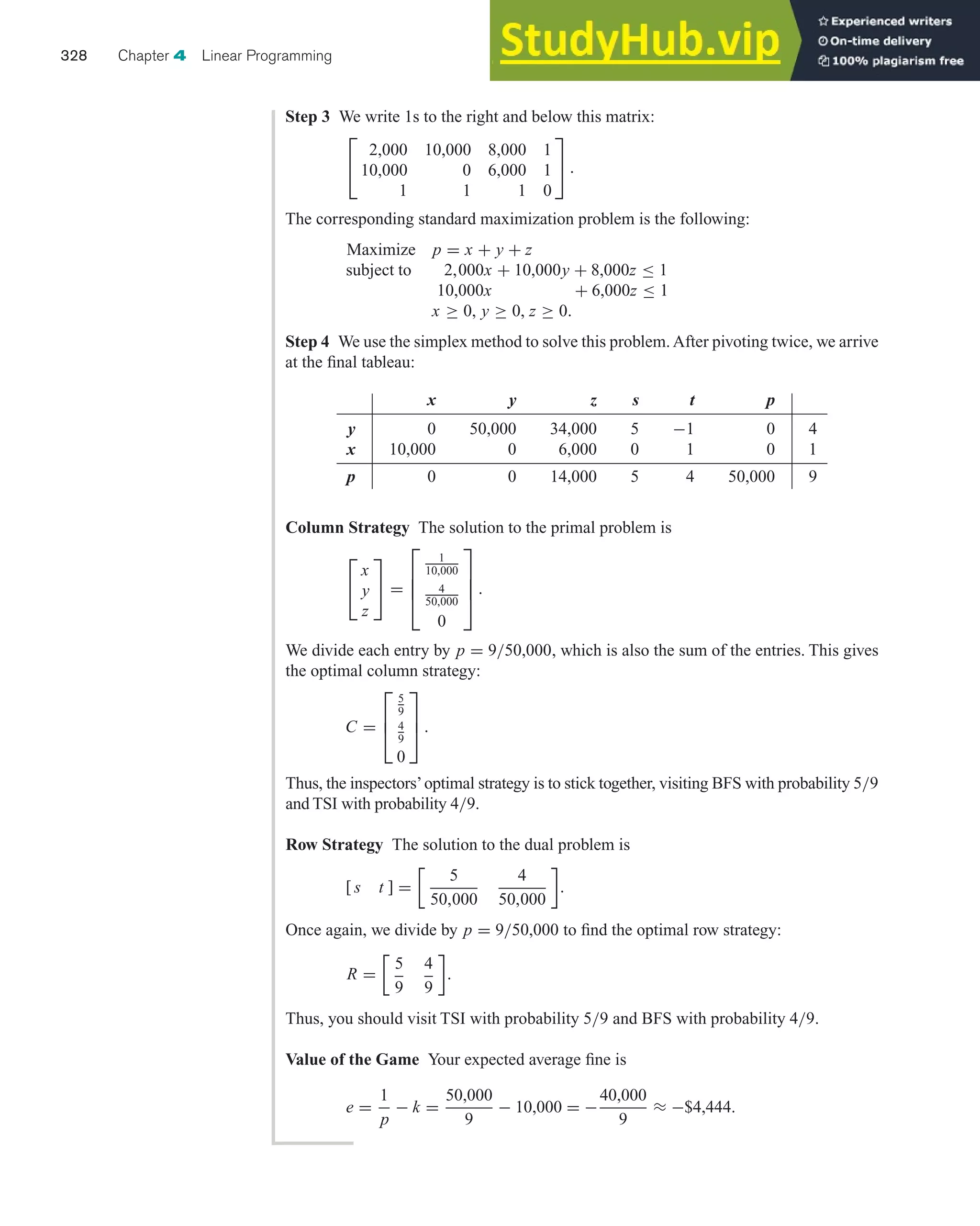 Column Strategy The solution to the primal problem is
⎡
⎣
x
y
z
⎤
⎦ =
⎡
⎢
⎢
⎣
1
10,000
4
50,000
0
⎤
⎥
⎥
⎦ .
We divide each entry by p = 9/50,000, which is also the sum of the entries. This gives
the optimal column strategy:
C =
⎡
⎢
⎣
5
9
4
9
0
⎤
⎥
⎦ .
Thus, the inspectors’optimal strategy is to stick together, visiting BFS with probability 5/9
and TSI with probability 4/9.
Row Strategy The solution to the dual problem is
[ s t ] =
5
50,000
4
50,000

.
Once again, we divide by p = 9/50,000 to find the optimal row strategy:
R =
5
9
4
9

.
Thus, you should visit TSI with probability 5/9 and BFS with probability 4/9.
Value of the Game Your expected average fine is
e =
1
p
− k =
50,000
9
− 10,000 = −
40,000
9
≈ −$4,444.
328 Chapter 4 Linear Programming
Step 3 We write 1s to the right and below this matrix:
⎡
⎣
2,000 10,000 8,000 1
10,000 0 6,000 1
1 1 1 0
⎤
⎦ .
The corresponding standard maximization problem is the following:
Maximize p = x + y + z
subject to 2,000x + 10,000y + 8,000z ≤ 1
10,000x + 6,000z ≤ 1
x ≥ 0, y ≥ 0, z ≥ 0.
Step 4 We use the simplex method to solve this problem.After pivoting twice, we arrive
at the final tableau:
x y z s t p
y 0 50,000 34,000 5 −1 0 4
x 10,000 0 6,000 0 1 0 1
p 0 0 14,000 5 4 50,000 9
 