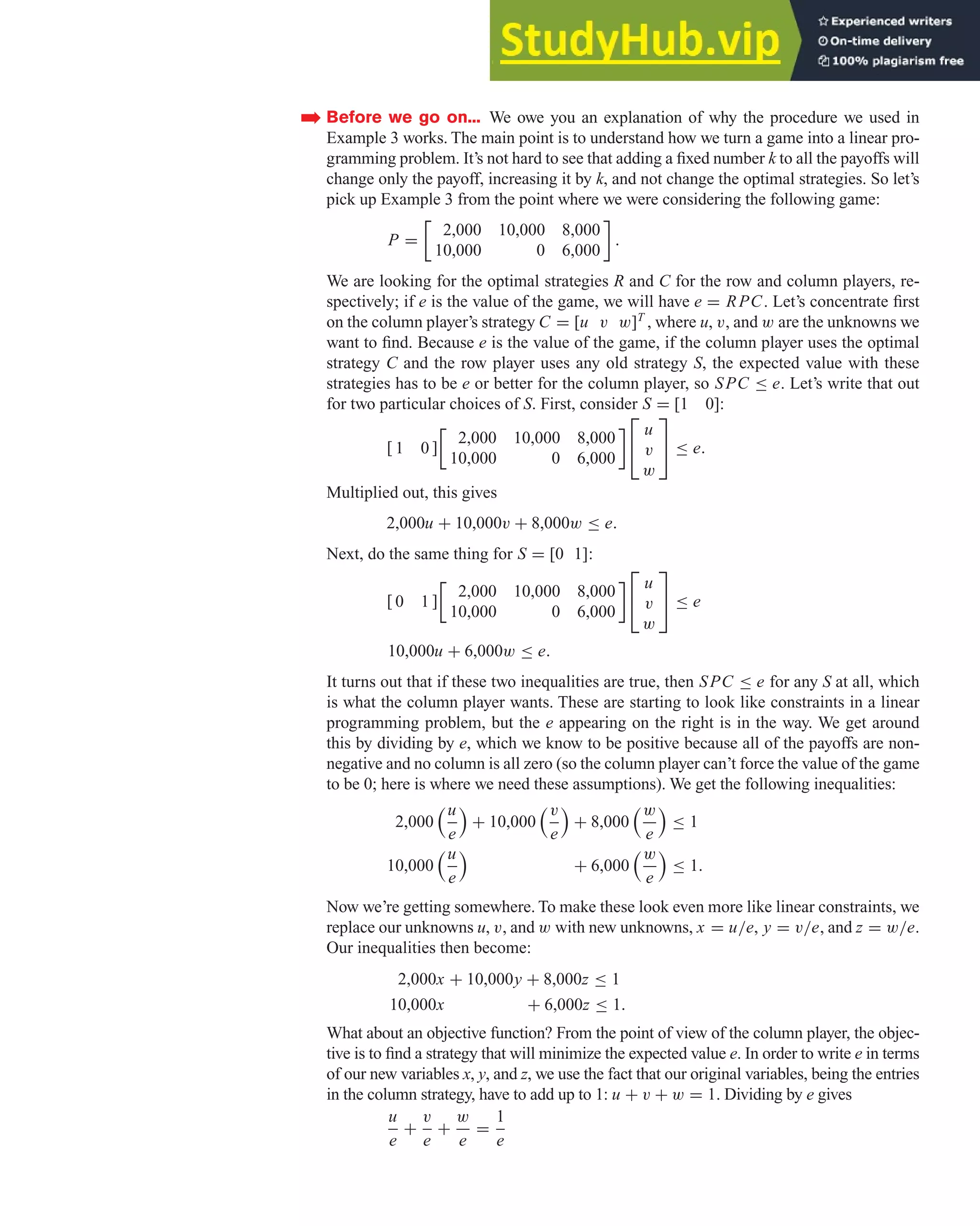 Before we go on... We owe you an explanation of why the procedure we used in
Example 3 works. The main point is to understand how we turn a game into a linear pro-
gramming problem. It’s not hard to see that adding a fixed number k to all the payoffs will
change only the payoff, increasing it by k, and not change the optimal strategies. So let’s
pick up Example 3 from the point where we were considering the following game:
P =
2,000 10,000 8,000
10,000 0 6,000

.
We are looking for the optimal strategies R and C for the row and column players, re-
spectively; if e is the value of the game, we will have e = RPC. Let’s concentrate first
on the column player’s strategy C = [u v w]T
, where u, v, and w are the unknowns we
want to find. Because e is the value of the game, if the column player uses the optimal
strategy C and the row player uses any old strategy S, the expected value with these
strategies has to be e or better for the column player, so SPC ≤ e. Let’s write that out
for two particular choices of S. First, consider S = [1 0]:
[ 1 0 ]
2,000 10,000 8,000
10,000 0 6,000

⎡
⎣
u
v
w
⎤
⎦ ≤ e.
Multiplied out, this gives
2,000u + 10,000v + 8,000w ≤ e.
Next, do the same thing for S = [0 1]:
[ 0 1 ]
2,000 10,000 8,000
10,000 0 6,000

⎡
⎣
u
v
w
⎤
⎦ ≤ e
10,000u + 6,000w ≤ e.
It turns out that if these two inequalities are true, then SPC ≤ e for any S at all, which
is what the column player wants. These are starting to look like constraints in a linear
programming problem, but the e appearing on the right is in the way. We get around
this by dividing by e, which we know to be positive because all of the payoffs are non-
negative and no column is all zero (so the column player can’t force the value of the game
to be 0; here is where we need these assumptions). We get the following inequalities:
2,000
u
e

+ 10,000
v
e

+ 8,000
w
e

≤ 1
10,000
u
e

+ 6,000
w
e

≤ 1.
Now we’re getting somewhere. To make these look even more like linear constraints, we
replace our unknowns u, v, and w with new unknowns, x = u/e, y = v/e, and z = w/e.
Our inequalities then become:
2,000x + 10,000y + 8,000z ≤ 1
10,000x + 6,000z ≤ 1.
What about an objective function? From the point of view of the column player, the objec-
tive is to find a strategy that will minimize the expected value e. In order to write e in terms
of our new variables x, y, and z, we use the fact that our original variables, being the entries
in the column strategy, have to add up to 1: u + v + w = 1. Dividing by e gives
u
e
+
v
e
+
w
e
=
1
e
➡
4.5 The Simplex Method and Duality 329
 
