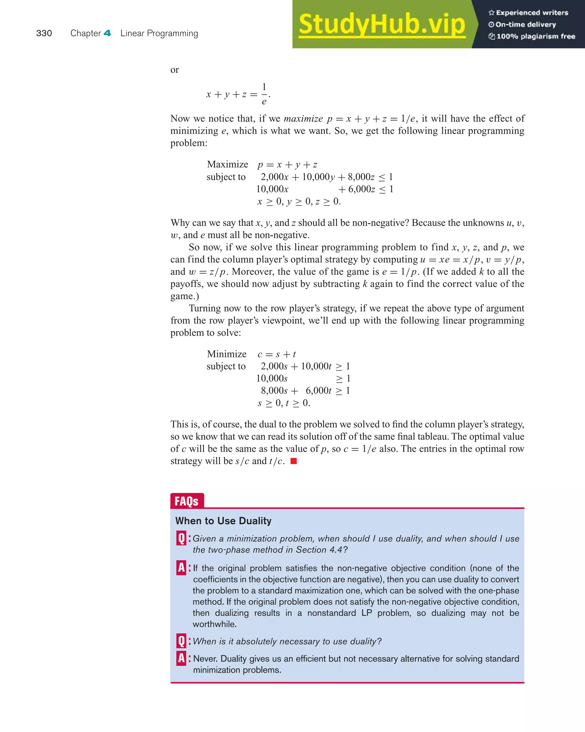 or
x + y + z =
1
e
.
Now we notice that, if we maximize p = x + y + z = 1/e, it will have the effect of
minimizing e, which is what we want. So, we get the following linear programming
problem:
Maximize p = x + y + z
subject to 2,000x + 10,000y + 8,000z ≤ 1
10,000x + 6,000z ≤ 1
x ≥ 0, y ≥ 0, z ≥ 0.
Why can we say that x, y, and z should all be non-negative? Because the unknowns u, v,
w, and e must all be non-negative.
So now, if we solve this linear programming problem to find x, y, z, and p, we
can find the column player’s optimal strategy by computing u = xe = x/p, v = y/p,
and w = z/p. Moreover, the value of the game is e = 1/p. (If we added k to all the
payoffs, we should now adjust by subtracting k again to find the correct value of the
game.)
Turning now to the row player’s strategy, if we repeat the above type of argument
from the row player’s viewpoint, we’ll end up with the following linear programming
problem to solve:
Minimize c = s + t
subject to 2,000s + 10,000t ≥ 1
10,000s ≥ 1
8,000s + 6,000t ≥ 1
s ≥ 0, t ≥ 0.
This is, of course, the dual to the problem we solved to find the column player’s strategy,
so we know that we can read its solution off of the same final tableau. The optimal value
of c will be the same as the value of p, so c = 1/e also. The entries in the optimal row
strategy will be s/c and t/c. 쮿
330 Chapter 4 Linear Programming
When to Use Duality
Given a minimization problem, when should I use duality, and when should I use
the two-phase method in Section 4.4?
If the original problem satisfies the non-negative objective condition (none of the
coefficients in the objective function are negative), then you can use duality to convert
the problem to a standard maximization one, which can be solved with the one-phase
method. If the original problem does not satisfy the non-negative objective condition,
then dualizing results in a nonstandard LP problem, so dualizing may not be
worthwhile.
When is it absolutely necessary to use duality?
Never. Duality gives us an efficient but not necessary alternative for solving standard
minimization problems.
 