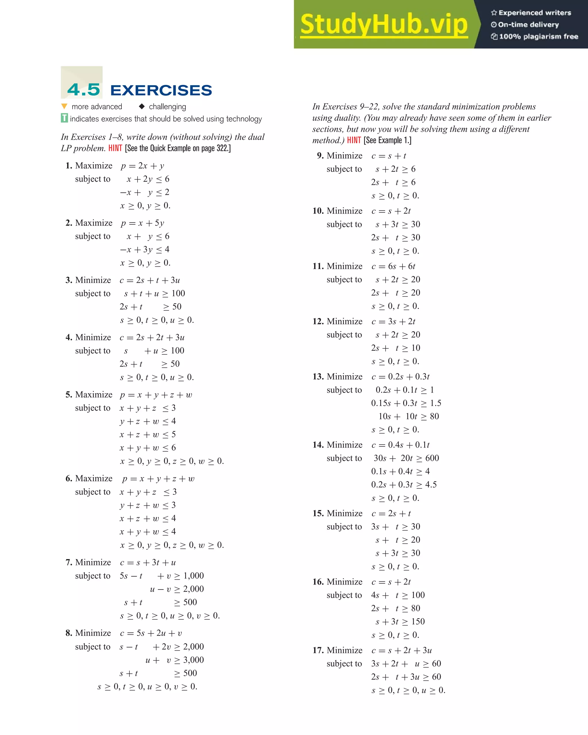 4.5 The Simplex Method and Duality 331
In Exercises 9–22, solve the standard minimization problems
using duality. (You may already have seen some of them in earlier
sections, but now you will be solving them using a different
method.) HINT [See Example 1.]
9. Minimize c = s + t
subject to s + 2t ≥ 6
2s + t ≥ 6
s ≥ 0, t ≥ 0.
10. Minimize c = s + 2t
subject to s + 3t ≥ 30
2s + t ≥ 30
s ≥ 0, t ≥ 0.
11. Minimize c = 6s + 6t
subject to s + 2t ≥ 20
2s + t ≥ 20
s ≥ 0, t ≥ 0.
12. Minimize c = 3s + 2t
subject to s + 2t ≥ 20
2s + t ≥ 10
s ≥ 0, t ≥ 0.
13. Minimize c = 0.2s + 0.3t
subject to 0.2s + 0.1t ≥ 1
0.15s + 0.3t ≥ 1.5
10s + 10t ≥ 80
s ≥ 0, t ≥ 0.
14. Minimize c = 0.4s + 0.1t
subject to 30s + 20t ≥ 600
0.1s + 0.4t ≥ 4
0.2s + 0.3t ≥ 4.5
s ≥ 0, t ≥ 0.
15. Minimize c = 2s + t
subject to 3s + t ≥ 30
s + t ≥ 20
s + 3t ≥ 30
s ≥ 0, t ≥ 0.
16. Minimize c = s + 2t
subject to 4s + t ≥ 100
2s + t ≥ 80
s + 3t ≥ 150
s ≥ 0, t ≥ 0.
17. Minimize c = s + 2t + 3u
subject to 3s + 2t + u ≥ 60
2s + t + 3u ≥ 60
s ≥ 0, t ≥ 0, u ≥ 0.
왔 more advanced ◆ challenging
indicates exercises that should be solved using technology
In Exercises 1–8, write down (without solving) the dual
LP problem. HINT [See the Quick Example on page 322.]
1. Maximize p = 2x + y
subject to x + 2y ≤ 6
−x + y ≤ 2
x ≥ 0, y ≥ 0.
2. Maximize p = x + 5y
subject to x + y ≤ 6
−x + 3y ≤ 4
x ≥ 0, y ≥ 0.
3. Minimize c = 2s + t + 3u
subject to s + t + u ≥ 100
2s + t ≥ 50
s ≥ 0, t ≥ 0, u ≥ 0.
4. Minimize c = 2s + 2t + 3u
subject to s + u ≥ 100
2s + t ≥ 50
s ≥ 0, t ≥ 0, u ≥ 0.
5. Maximize p = x + y + z + w
subject to x + y + z ≤ 3
y + z + w ≤ 4
x + z + w ≤ 5
x + y + w ≤ 6
x ≥ 0, y ≥ 0, z ≥ 0, w ≥ 0.
6. Maximize p = x + y + z + w
subject to x + y + z ≤ 3
y + z + w ≤ 3
x + z + w ≤ 4
x + y + w ≤ 4
x ≥ 0, y ≥ 0, z ≥ 0, w ≥ 0.
7. Minimize c = s + 3t + u
subject to 5s − t + v ≥ 1,000
u − v ≥ 2,000
s + t ≥ 500
s ≥ 0, t ≥ 0, u ≥ 0, v ≥ 0.
8. Minimize c = 5s + 2u + v
subject to s − t + 2v ≥ 2,000
u + v ≥ 3,000
s + t ≥ 500
s ≥ 0, t ≥ 0, u ≥ 0, v ≥ 0.
4.5 EXERCISES
 