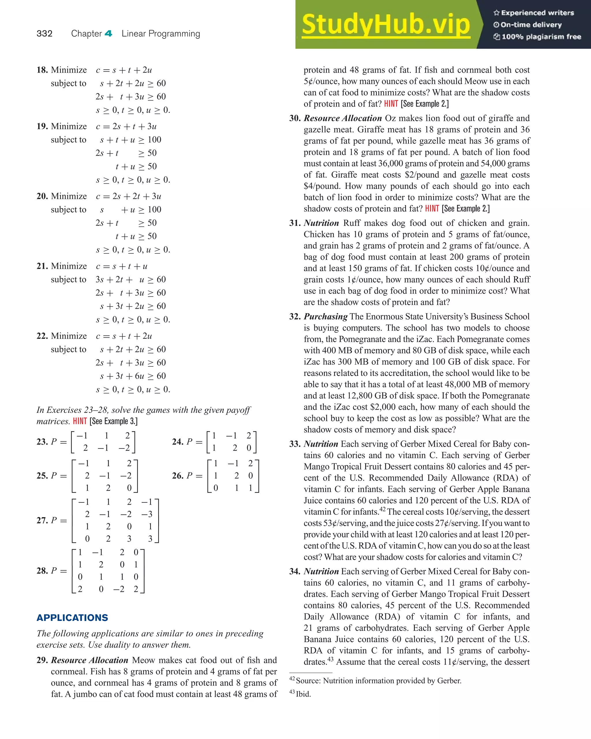 18. Minimize c = s + t + 2u
subject to s + 2t + 2u ≥ 60
2s + t + 3u ≥ 60
s ≥ 0, t ≥ 0, u ≥ 0.
19. Minimize c = 2s + t + 3u
subject to s + t + u ≥ 100
2s + t ≥ 50
t + u ≥ 50
s ≥ 0, t ≥ 0, u ≥ 0.
20. Minimize c = 2s + 2t + 3u
subject to s + u ≥ 100
2s + t ≥ 50
t + u ≥ 50
s ≥ 0, t ≥ 0, u ≥ 0.
21. Minimize c = s + t + u
subject to 3s + 2t + u ≥ 60
2s + t + 3u ≥ 60
s + 3t + 2u ≥ 60
s ≥ 0, t ≥ 0, u ≥ 0.
22. Minimize c = s + t + 2u
subject to s + 2t + 2u ≥ 60
2s + t + 3u ≥ 60
s + 3t + 6u ≥ 60
s ≥ 0, t ≥ 0, u ≥ 0.
In Exercises 23–28, solve the games with the given payoff
matrices. HINT [See Example 3.]
23. P =
−1 1 2
2 −1 −2

24. P =
1 −1 2
1 2 0

25. P =
⎡
⎣
−1 1 2
2 −1 −2
1 2 0
⎤
⎦ 26. P =
⎡
⎣
1 −1 2
1 2 0
0 1 1
⎤
⎦
27. P =
⎡
⎢
⎢
⎣
−1 1 2 −1
2 −1 −2 −3
1 2 0 1
0 2 3 3
⎤
⎥
⎥
⎦
28. P =
⎡
⎢
⎢
⎣
1 −1 2 0
1 2 0 1
0 1 1 0
2 0 −2 2
⎤
⎥
⎥
⎦
APPLICATIONS
The following applications are similar to ones in preceding
exercise sets. Use duality to answer them.
29. Resource Allocation Meow makes cat food out of fish and
cornmeal. Fish has 8 grams of protein and 4 grams of fat per
ounce, and cornmeal has 4 grams of protein and 8 grams of
fat. A jumbo can of cat food must contain at least 48 grams of
332 Chapter 4 Linear Programming
protein and 48 grams of fat. If fish and cornmeal both cost
5¢/ounce, how many ounces of each should Meow use in each
can of cat food to minimize costs? What are the shadow costs
of protein and of fat? HINT [See Example 2.]
30. Resource Allocation Oz makes lion food out of giraffe and
gazelle meat. Giraffe meat has 18 grams of protein and 36
grams of fat per pound, while gazelle meat has 36 grams of
protein and 18 grams of fat per pound. A batch of lion food
must contain at least 36,000 grams of protein and 54,000 grams
of fat. Giraffe meat costs $2/pound and gazelle meat costs
$4/pound. How many pounds of each should go into each
batch of lion food in order to minimize costs? What are the
shadow costs of protein and fat? HINT [See Example 2.]
31. Nutrition Ruff makes dog food out of chicken and grain.
Chicken has 10 grams of protein and 5 grams of fat/ounce,
and grain has 2 grams of protein and 2 grams of fat/ounce. A
bag of dog food must contain at least 200 grams of protein
and at least 150 grams of fat. If chicken costs 10¢/ounce and
grain costs 1¢/ounce, how many ounces of each should Ruff
use in each bag of dog food in order to minimize cost? What
are the shadow costs of protein and fat?
32. Purchasing The Enormous State University’s Business School
is buying computers. The school has two models to choose
from, the Pomegranate and the iZac. Each Pomegranate comes
with 400 MB of memory and 80 GB of disk space, while each
iZac has 300 MB of memory and 100 GB of disk space. For
reasons related to its accreditation, the school would like to be
able to say that it has a total of at least 48,000 MB of memory
and at least 12,800 GB of disk space. If both the Pomegranate
and the iZac cost $2,000 each, how many of each should the
school buy to keep the cost as low as possible? What are the
shadow costs of memory and disk space?
33. Nutrition Each serving of Gerber Mixed Cereal for Baby con-
tains 60 calories and no vitamin C. Each serving of Gerber
Mango Tropical Fruit Dessert contains 80 calories and 45 per-
cent of the U.S. Recommended Daily Allowance (RDA) of
vitamin C for infants. Each serving of Gerber Apple Banana
Juice contains 60 calories and 120 percent of the U.S. RDA of
vitamin C for infants.42
The cereal costs 10¢/serving, the dessert
costs53¢/serving,andthejuicecosts27¢/serving.Ifyouwantto
provide your child with at least 120 calories and at least 120 per-
centoftheU.S.RDAof vitaminC,howcanyoudosoattheleast
cost? What are your shadow costs for calories and vitamin C?
34. Nutrition Each serving of Gerber Mixed Cereal for Baby con-
tains 60 calories, no vitamin C, and 11 grams of carbohy-
drates. Each serving of Gerber Mango Tropical Fruit Dessert
contains 80 calories, 45 percent of the U.S. Recommended
Daily Allowance (RDA) of vitamin C for infants, and
21 grams of carbohydrates. Each serving of Gerber Apple
Banana Juice contains 60 calories, 120 percent of the U.S.
RDA of vitamin C for infants, and 15 grams of carbohy-
drates.43
Assume that the cereal costs 11¢/serving, the dessert
42
Source: Nutrition information provided by Gerber.
43
Ibid.
 