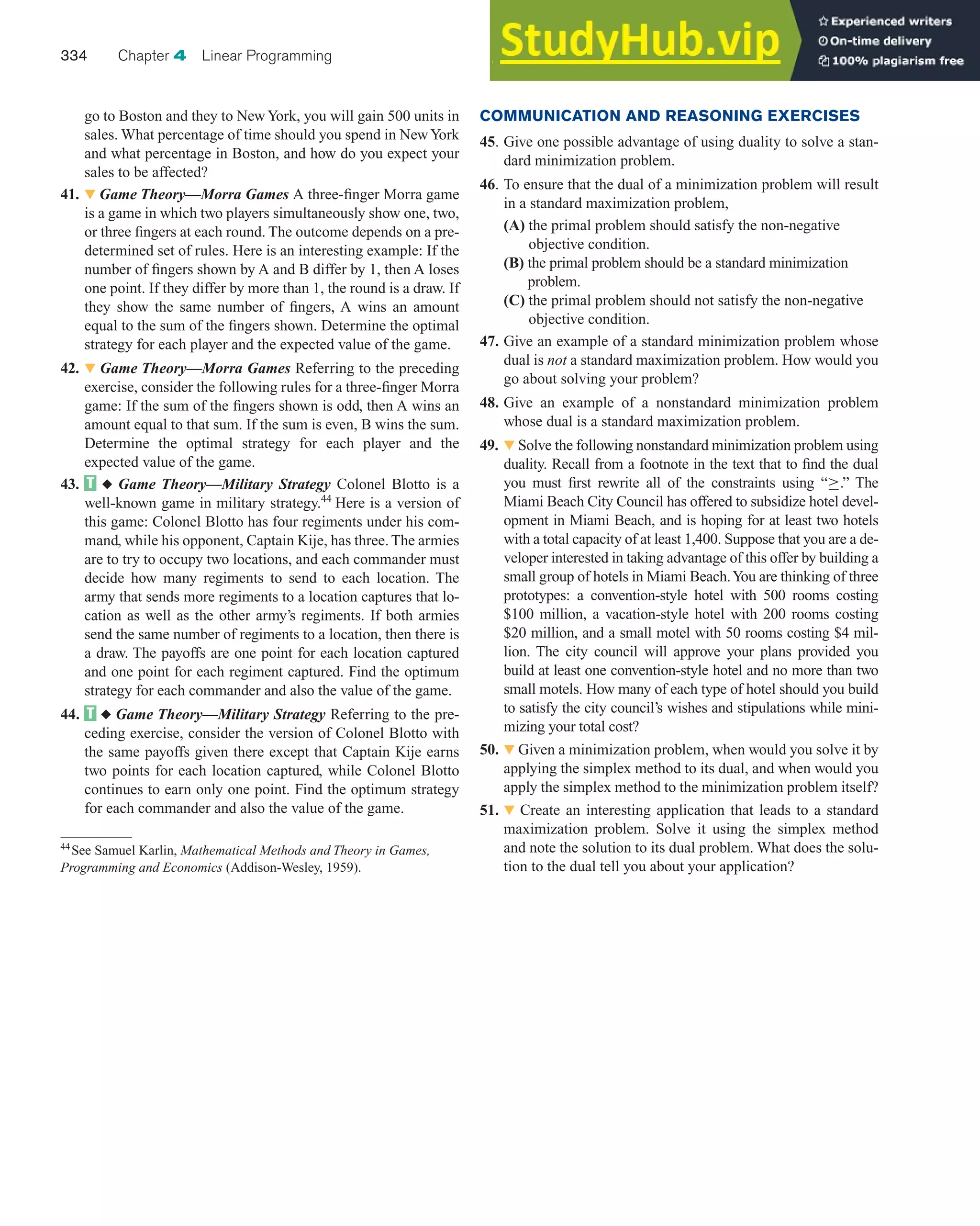 COMMUNICATION AND REASONING EXERCISES
45. Give one possible advantage of using duality to solve a stan-
dard minimization problem.
46. To ensure that the dual of a minimization problem will result
in a standard maximization problem,
(A) the primal problem should satisfy the non-negative
objective condition.
(B) the primal problem should be a standard minimization
problem.
(C) the primal problem should not satisfy the non-negative
objective condition.
47. Give an example of a standard minimization problem whose
dual is not a standard maximization problem. How would you
go about solving your problem?
48. Give an example of a nonstandard minimization problem
whose dual is a standard maximization problem.
49. 왔 Solve the following nonstandard minimization problem using
duality. Recall from a footnote in the text that to find the dual
you must first rewrite all of the constraints using “≥.” The
Miami Beach City Council has offered to subsidize hotel devel-
opment in Miami Beach, and is hoping for at least two hotels
with a total capacity of at least 1,400. Suppose that you are a de-
veloper interested in taking advantage of this offer by building a
small group of hotels in Miami Beach.You are thinking of three
prototypes: a convention-style hotel with 500 rooms costing
$100 million, a vacation-style hotel with 200 rooms costing
$20 million, and a small motel with 50 rooms costing $4 mil-
lion. The city council will approve your plans provided you
build at least one convention-style hotel and no more than two
small motels. How many of each type of hotel should you build
to satisfy the city council’s wishes and stipulations while mini-
mizing your total cost?
50. 왔 Given a minimization problem, when would you solve it by
applying the simplex method to its dual, and when would you
apply the simplex method to the minimization problem itself?
51. 왔 Create an interesting application that leads to a standard
maximization problem. Solve it using the simplex method
and note the solution to its dual problem. What does the solu-
tion to the dual tell you about your application?
go to Boston and they to NewYork, you will gain 500 units in
sales. What percentage of time should you spend in NewYork
and what percentage in Boston, and how do you expect your
sales to be affected?
41. 왔 Game Theory—Morra Games A three-finger Morra game
is a game in which two players simultaneously show one, two,
or three fingers at each round. The outcome depends on a pre-
determined set of rules. Here is an interesting example: If the
number of fingers shown by A and B differ by 1, then A loses
one point. If they differ by more than 1, the round is a draw. If
they show the same number of fingers, A wins an amount
equal to the sum of the fingers shown. Determine the optimal
strategy for each player and the expected value of the game.
42. 왔 Game Theory—Morra Games Referring to the preceding
exercise, consider the following rules for a three-finger Morra
game: If the sum of the fingers shown is odd, then A wins an
amount equal to that sum. If the sum is even, B wins the sum.
Determine the optimal strategy for each player and the
expected value of the game.
43. ◆ Game Theory—Military Strategy Colonel Blotto is a
well-known game in military strategy.44
Here is a version of
this game: Colonel Blotto has four regiments under his com-
mand, while his opponent, Captain Kije, has three. The armies
are to try to occupy two locations, and each commander must
decide how many regiments to send to each location. The
army that sends more regiments to a location captures that lo-
cation as well as the other army’s regiments. If both armies
send the same number of regiments to a location, then there is
a draw. The payoffs are one point for each location captured
and one point for each regiment captured. Find the optimum
strategy for each commander and also the value of the game.
44. ◆ Game Theory—Military Strategy Referring to the pre-
ceding exercise, consider the version of Colonel Blotto with
the same payoffs given there except that Captain Kije earns
two points for each location captured, while Colonel Blotto
continues to earn only one point. Find the optimum strategy
for each commander and also the value of the game.
334 Chapter 4 Linear Programming
44
See Samuel Karlin, Mathematical Methods and Theory in Games,
Programming and Economics (Addison-Wesley, 1959).
 