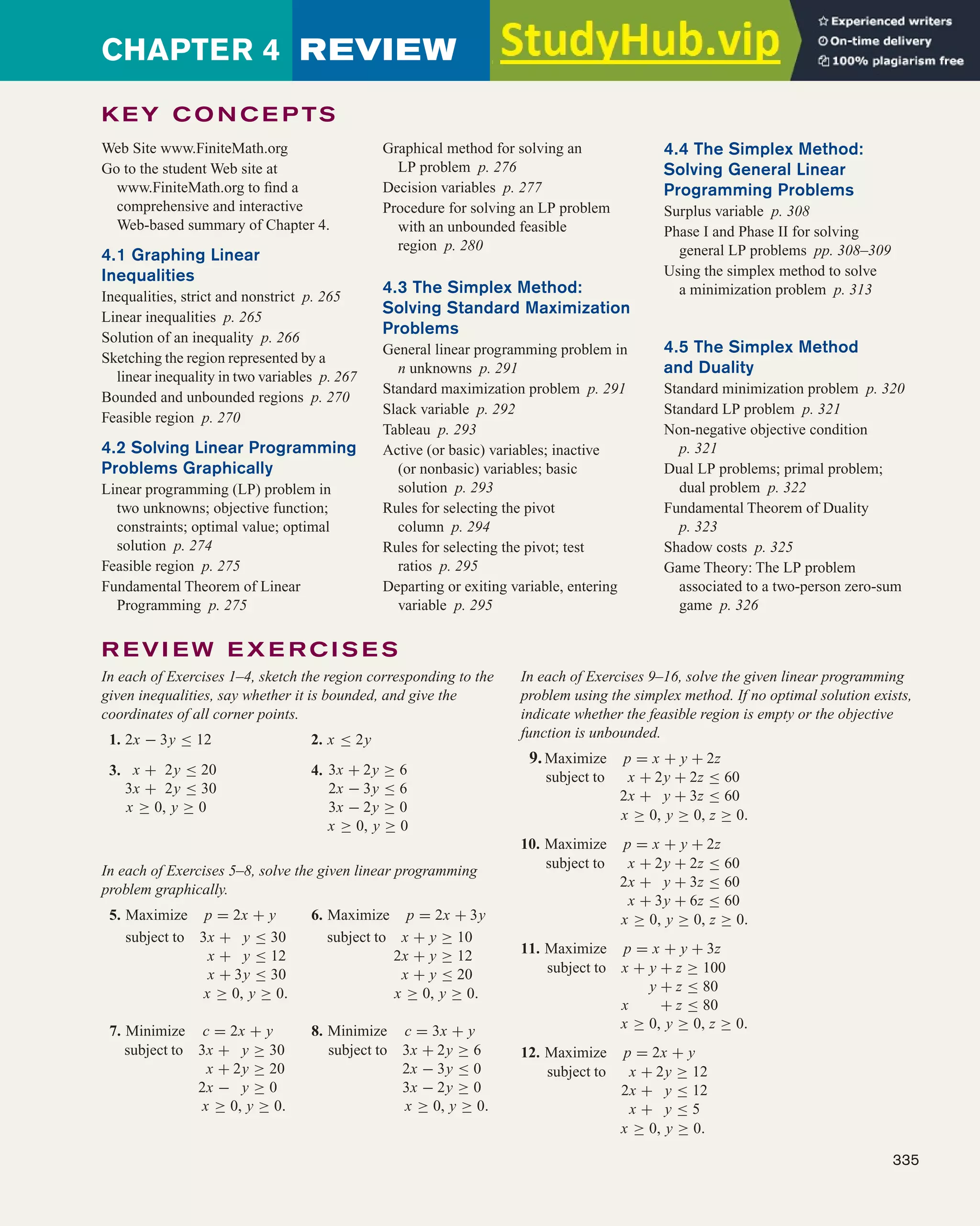 CHAPTER 4 REVIEW
335
Graphical method for solving an
LP problem p. 276
Decision variables p. 277
Procedure for solving an LP problem
with an unbounded feasible
region p. 280
4.3 The Simplex Method:
Solving Standard Maximization
Problems
General linear programming problem in
n unknowns p. 291
Standard maximization problem p. 291
Slack variable p. 292
Tableau p. 293
Active (or basic) variables; inactive
(or nonbasic) variables; basic
solution p. 293
Rules for selecting the pivot
column p. 294
Rules for selecting the pivot; test
ratios p. 295
Departing or exiting variable, entering
variable p. 295
4.4 The Simplex Method:
Solving General Linear
Programming Problems
Surplus variable p. 308
Phase I and Phase II for solving
general LP problems pp. 308–309
Using the simplex method to solve
a minimization problem p. 313
4.5 The Simplex Method
and Duality
Standard minimization problem p. 320
Standard LP problem p. 321
Non-negative objective condition
p. 321
Dual LP problems; primal problem;
dual problem p. 322
Fundamental Theorem of Duality
p. 323
Shadow costs p. 325
Game Theory: The LP problem
associated to a two-person zero-sum
game p. 326
Web Site www.FiniteMath.org
Go to the student Web site at
www.FiniteMath.org to find a
comprehensive and interactive
Web-based summary of Chapter 4.
4.1 Graphing Linear
Inequalities
Inequalities, strict and nonstrict p. 265
Linear inequalities p. 265
Solution of an inequality p. 266
Sketching the region represented by a
linear inequality in two variables p. 267
Bounded and unbounded regions p. 270
Feasible region p. 270
4.2 Solving Linear Programming
Problems Graphically
Linear programming (LP) problem in
two unknowns; objective function;
constraints; optimal value; optimal
solution p. 274
Feasible region p. 275
Fundamental Theorem of Linear
Programming p. 275
R EVI EW E X E R C I S E S
In each of Exercises 1–4, sketch the region corresponding to the
given inequalities, say whether it is bounded, and give the
coordinates of all corner points.
1. 2x − 3y ≤ 12 2. x ≤ 2y
3. x + 2y ≤ 20
3x + 2y ≤ 30
x ≥ 0, y ≥ 0
4. 3x + 2y ≥ 6
2x − 3y ≤ 6
3x − 2y ≥ 0
x ≥ 0, y ≥ 0
In each of Exercises 5–8, solve the given linear programming
problem graphically.
5. Maximize p = 2x + y 6. Maximize p = 2x + 3y
subject to 3x + y ≤ 30
x + y ≤ 12
x + 3y ≤ 30
subject to x + y ≥ 10
2x + y ≥ 12
x + y ≤ 20
x ≥ 0, y ≥ 0. x ≥ 0, y ≥ 0.
7. Minimize c = 2x + y 8. Minimize c = 3x + y
subject to 3x + y ≥ 30
x + 2y ≥ 20
2x − y ≥ 0
subject to 3x + 2y ≥ 6
2x − 3y ≤ 0
3x − 2y ≥ 0
x ≥ 0, y ≥ 0. x ≥ 0, y ≥ 0.
In each of Exercises 9–16, solve the given linear programming
problem using the simplex method. If no optimal solution exists,
indicate whether the feasible region is empty or the objective
function is unbounded.
9.Maximize p = x + y + 2z
subject to x + 2y + 2z ≤ 60
2x + y + 3z ≤ 60
x ≥ 0, y ≥ 0, z ≥ 0.
10. Maximize p = x + y + 2z
subject to x + 2y + 2z ≤ 60
2x + y + 3z ≤ 60
x + 3y + 6z ≤ 60
x ≥ 0, y ≥ 0, z ≥ 0.
11. Maximize p = x + y + 3z
subject to x + y + z ≥ 100
y + z ≤ 80
x + z ≤ 80
x ≥ 0, y ≥ 0, z ≥ 0.
12. Maximize p = 2x + y
subject to x + 2y ≥ 12
2x + y ≤ 12
x + y ≤ 5
x ≥ 0, y ≥ 0.
K EY C O N C E P TS
 