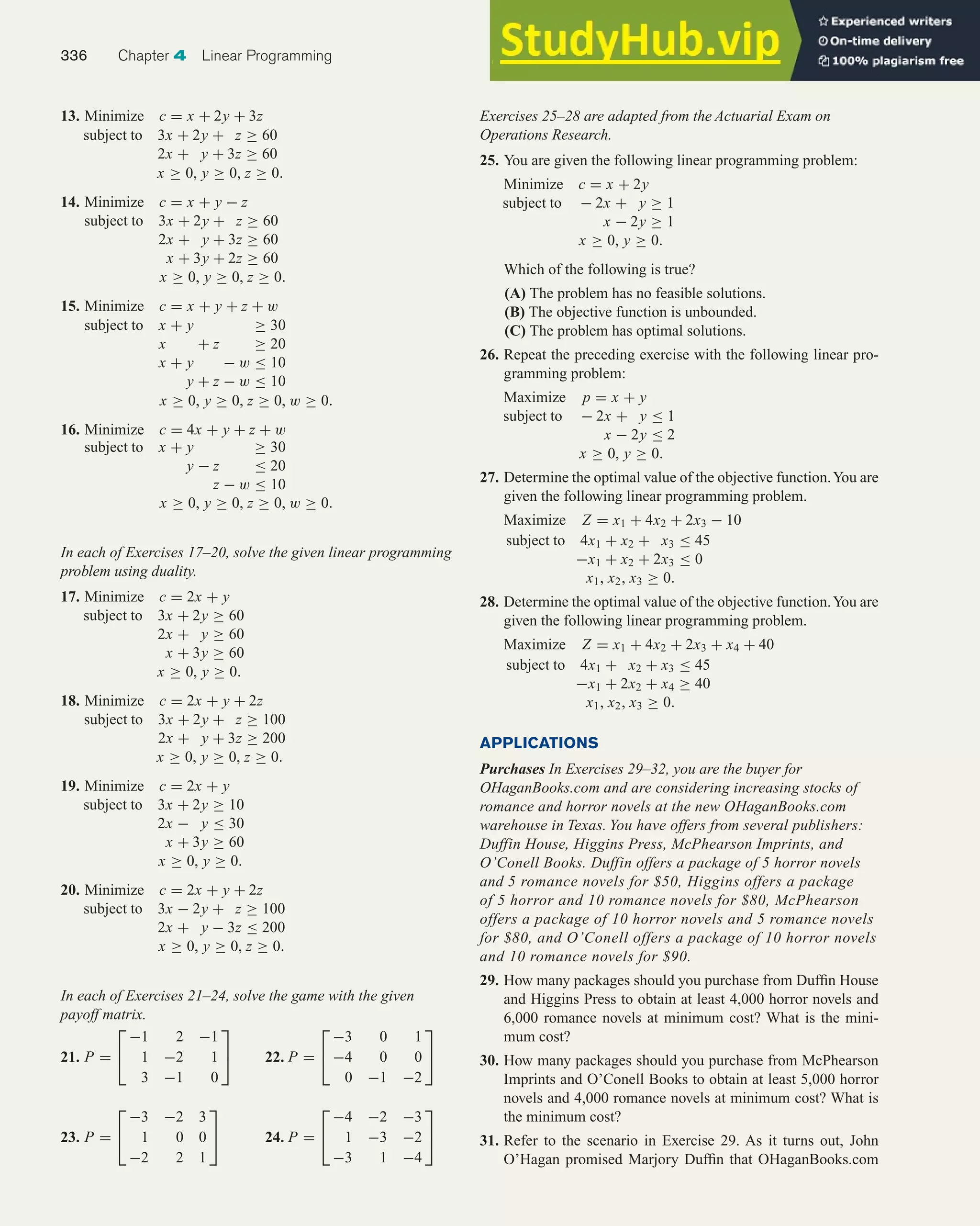 13. Minimize c = x + 2y + 3z
subject to 3x + 2y + z ≥ 60
2x + y + 3z ≥ 60
x ≥ 0, y ≥ 0, z ≥ 0.
14. Minimize c = x + y − z
subject to 3x + 2y + z ≥ 60
2x + y + 3z ≥ 60
x + 3y + 2z ≥ 60
x ≥ 0, y ≥ 0, z ≥ 0.
15. Minimize c = x + y + z + w
subject to x + y ≥ 30
x + z ≥ 20
x + y − w ≤ 10
y + z − w ≤ 10
x ≥ 0, y ≥ 0, z ≥ 0, w ≥ 0.
16. Minimize c = 4x + y + z + w
subject to x + y ≥ 30
y − z ≤ 20
z − w ≤ 10
x ≥ 0, y ≥ 0, z ≥ 0, w ≥ 0.
In each of Exercises 17–20, solve the given linear programming
problem using duality.
17. Minimize c = 2x + y
subject to 3x + 2y ≥ 60
2x + y ≥ 60
x + 3y ≥ 60
x ≥ 0, y ≥ 0.
18. Minimize c = 2x + y + 2z
subject to 3x + 2y + z ≥ 100
2x + y + 3z ≥ 200
x ≥ 0, y ≥ 0, z ≥ 0.
19. Minimize c = 2x + y
subject to 3x + 2y ≥ 10
2x − y ≤ 30
x + 3y ≥ 60
x ≥ 0, y ≥ 0.
20. Minimize c = 2x + y + 2z
subject to 3x − 2y + z ≥ 100
2x + y − 3z ≤ 200
x ≥ 0, y ≥ 0, z ≥ 0.
In each of Exercises 21–24, solve the game with the given
payoff matrix.
21. P =


−1 2 −1
1 −2 1
3 −1 0

 22. P =


−3 0 1
−4 0 0
0 −1 −2


23. P =


−3 −2 3
1 0 0
−2 2 1

 24. P =


−4 −2 −3
1 −3 −2
−3 1 −4


Exercises 25–28 are adapted from the Actuarial Exam on
Operations Research.
25. You are given the following linear programming problem:
Minimize c = x + 2y
subject to − 2x + y ≥ 1
x − 2y ≥ 1
x ≥ 0, y ≥ 0.
Which of the following is true?
(A) The problem has no feasible solutions.
(B) The objective function is unbounded.
(C) The problem has optimal solutions.
26. Repeat the preceding exercise with the following linear pro-
gramming problem:
Maximize p = x + y
subject to − 2x + y ≤ 1
x − 2y ≤ 2
x ≥ 0, y ≥ 0.
27. Determine the optimal value of the objective function.You are
given the following linear programming problem.
Maximize Z = x1 + 4x2 + 2x3 − 10
subject to 4x1 + x2 + x3 ≤ 45
−x1 + x2 + 2x3 ≤ 0
x1, x2, x3 ≥ 0.
28. Determine the optimal value of the objective function.You are
given the following linear programming problem.
Maximize Z = x1 + 4x2 + 2x3 + x4 + 40
subject to 4x1 + x2 + x3 ≤ 45
−x1 + 2x2 + x4 ≥ 40
x1, x2, x3 ≥ 0.
APPLICATIONS
Purchases In Exercises 29–32, you are the buyer for
OHaganBooks.com and are considering increasing stocks of
romance and horror novels at the new OHaganBooks.com
warehouse in Texas. You have offers from several publishers:
Duffin House, Higgins Press, McPhearson Imprints, and
O’Conell Books. Duffin offers a package of 5 horror novels
and 5 romance novels for $50, Higgins offers a package
of 5 horror and 10 romance novels for $80, McPhearson
offers a package of 10 horror novels and 5 romance novels
for $80, and O’Conell offers a package of 10 horror novels
and 10 romance novels for $90.
29. How many packages should you purchase from Duffin House
and Higgins Press to obtain at least 4,000 horror novels and
6,000 romance novels at minimum cost? What is the mini-
mum cost?
30. How many packages should you purchase from McPhearson
Imprints and O’Conell Books to obtain at least 5,000 horror
novels and 4,000 romance novels at minimum cost? What is
the minimum cost?
31. Refer to the scenario in Exercise 29. As it turns out, John
O’Hagan promised Marjory Duffin that OHaganBooks.com
336 Chapter 4 Linear Programming
 