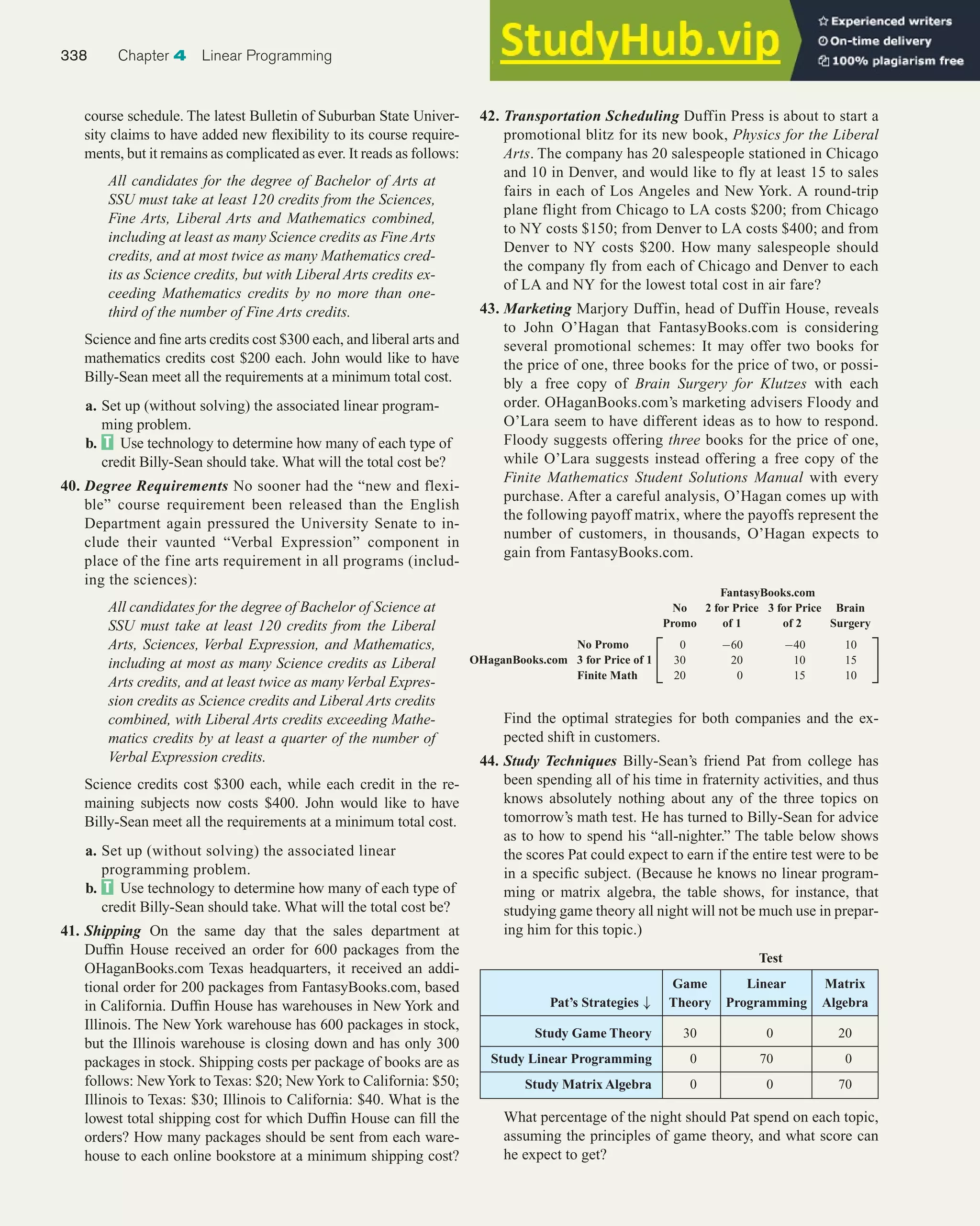 course schedule. The latest Bulletin of Suburban State Univer-
sity claims to have added new flexibility to its course require-
ments, but it remains as complicated as ever. It reads as follows:
All candidates for the degree of Bachelor of Arts at
SSU must take at least 120 credits from the Sciences,
Fine Arts, Liberal Arts and Mathematics combined,
including at least as many Science credits as FineArts
credits, and at most twice as many Mathematics cred-
its as Science credits, but with Liberal Arts credits ex-
ceeding Mathematics credits by no more than one-
third of the number of Fine Arts credits.
Science and fine arts credits cost $300 each, and liberal arts and
mathematics credits cost $200 each. John would like to have
Billy-Sean meet all the requirements at a minimum total cost.
a. Set up (without solving) the associated linear program-
ming problem.
b. Use technology to determine how many of each type of
credit Billy-Sean should take. What will the total cost be?
40. Degree Requirements No sooner had the “new and flexi-
ble” course requirement been released than the English
Department again pressured the University Senate to in-
clude their vaunted “Verbal Expression” component in
place of the fine arts requirement in all programs (includ-
ing the sciences):
All candidates for the degree of Bachelor of Science at
SSU must take at least 120 credits from the Liberal
Arts, Sciences, Verbal Expression, and Mathematics,
including at most as many Science credits as Liberal
Arts credits, and at least twice as manyVerbal Expres-
sion credits as Science credits and Liberal Arts credits
combined, with Liberal Arts credits exceeding Mathe-
matics credits by at least a quarter of the number of
Verbal Expression credits.
Science credits cost $300 each, while each credit in the re-
maining subjects now costs $400. John would like to have
Billy-Sean meet all the requirements at a minimum total cost.
a. Set up (without solving) the associated linear
programming problem.
b. Use technology to determine how many of each type of
credit Billy-Sean should take. What will the total cost be?
41. Shipping On the same day that the sales department at
Duffin House received an order for 600 packages from the
OHaganBooks.com Texas headquarters, it received an addi-
tional order for 200 packages from FantasyBooks.com, based
in California. Duffin House has warehouses in New York and
Illinois. The New York warehouse has 600 packages in stock,
but the Illinois warehouse is closing down and has only 300
packages in stock. Shipping costs per package of books are as
follows: NewYork to Texas: $20; NewYork to California: $50;
Illinois to Texas: $30; Illinois to California: $40. What is the
lowest total shipping cost for which Duffin House can fill the
orders? How many packages should be sent from each ware-
house to each online bookstore at a minimum shipping cost?
42. Transportation Scheduling Duffin Press is about to start a
promotional blitz for its new book, Physics for the Liberal
Arts. The company has 20 salespeople stationed in Chicago
and 10 in Denver, and would like to fly at least 15 to sales
fairs in each of Los Angeles and New York. A round-trip
plane flight from Chicago to LA costs $200; from Chicago
to NY costs $150; from Denver to LA costs $400; and from
Denver to NY costs $200. How many salespeople should
the company fly from each of Chicago and Denver to each
of LA and NY for the lowest total cost in air fare?
43. Marketing Marjory Duffin, head of Duffin House, reveals
to John O’Hagan that FantasyBooks.com is considering
several promotional schemes: It may offer two books for
the price of one, three books for the price of two, or possi-
bly a free copy of Brain Surgery for Klutzes with each
order. OHaganBooks.com’s marketing advisers Floody and
O’Lara seem to have different ideas as to how to respond.
Floody suggests offering three books for the price of one,
while O’Lara suggests instead offering a free copy of the
Finite Mathematics Student Solutions Manual with every
purchase. After a careful analysis, O’Hagan comes up with
the following payoff matrix, where the payoffs represent the
number of customers, in thousands, O’Hagan expects to
gain from FantasyBooks.com.
338 Chapter 4 Linear Programming
FantasyBooks.com
No 2 for Price 3 for Price Brain
Promo of 1 of 2 Surgery
No Promo
OHaganBooks.com 3 for Price of 1
Finite Math
0 −60 −40 10
30 20 10 15
20 0 15 10
 
Find the optimal strategies for both companies and the ex-
pected shift in customers.
44. Study Techniques Billy-Sean’s friend Pat from college has
been spending all of his time in fraternity activities, and thus
knows absolutely nothing about any of the three topics on
tomorrow’s math test. He has turned to Billy-Sean for advice
as to how to spend his “all-nighter.” The table below shows
the scores Pat could expect to earn if the entire test were to be
in a specific subject. (Because he knows no linear program-
ming or matrix algebra, the table shows, for instance, that
studying game theory all night will not be much use in prepar-
ing him for this topic.)
Game Linear Matrix
Pat’s Strategies ↓ Theory Programming Algebra
Study Game Theory 30 0 20
Study Linear Programming 0 70 0
Study Matrix Algebra 0 0 70
What percentage of the night should Pat spend on each topic,
assuming the principles of game theory, and what score can
he expect to get?
Test
 